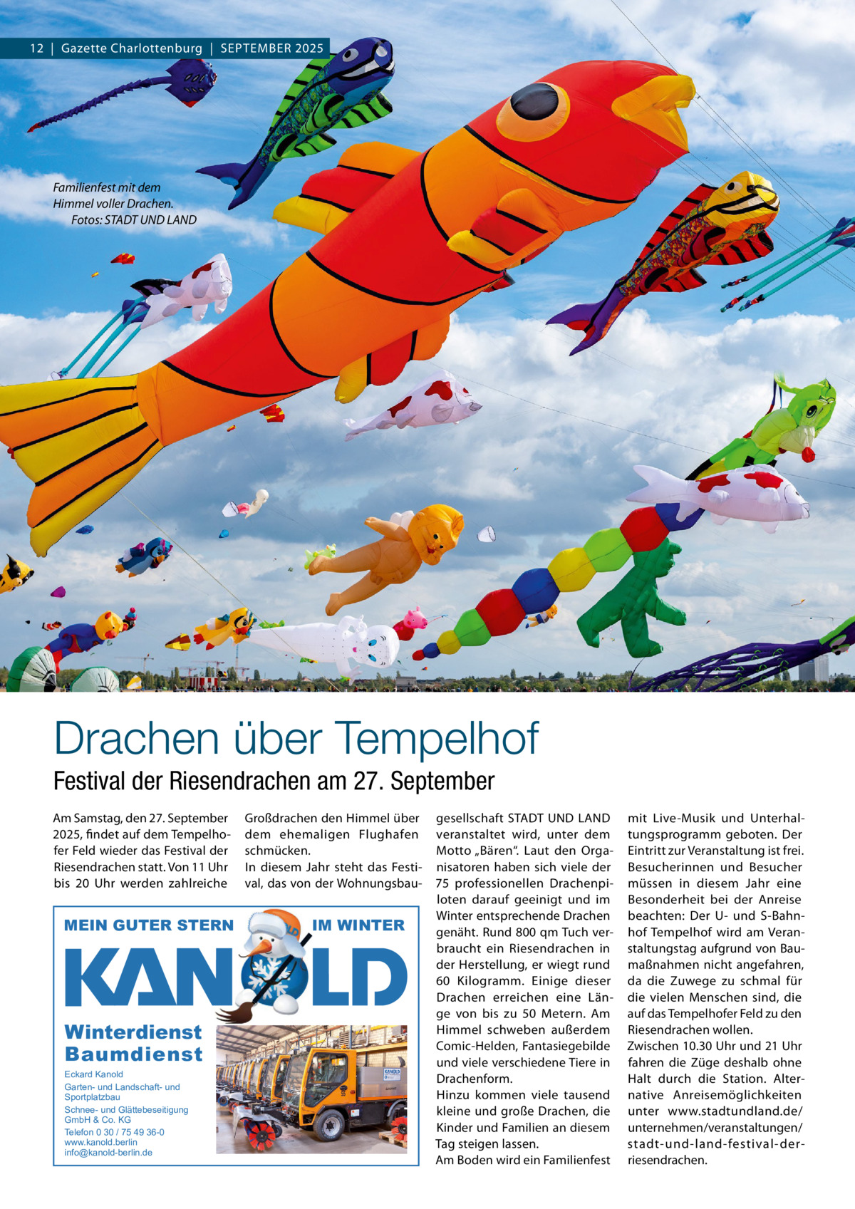 12  |  Gazette Charlottenburg  |  SEPTEMBEr 2025  Familienfest mit dem Himmel voller Drachen. Fotos: STADT UND LAND  Drachen über Tempelhof Festival der Riesendrachen am 27. September Am Samstag, den 27. September 2025, findet auf dem Tempelhofer Feld wieder das Festival der riesendrachen statt. Von 11 Uhr bis 20  Uhr werden zahlreiche  MEIN GUTER STERN  Winterdienst Baumdienst Eckard Kanold Garten- und Landschaft- und Sportplatzbau Schnee- und Glättebeseitigung GmbH & Co. KG Telefon 0 30 / 75 49 36-0 www.kanold.berlin info@kanold-berlin.de  Großdrachen den Himmel über dem ehemaligen Flughafen schmücken. In diesem Jahr steht das Festival, das von der Wohnungsbau IM WINTER  gesellschaft STADT UND LAND veranstaltet wird, unter dem Motto „Bären“. Laut den Organisatoren haben sich viele der 75  professionellen Drachenpiloten darauf geeinigt und im Winter entsprechende Drachen genäht. rund 800 qm Tuch verbraucht ein riesendrachen in der Herstellung, er wiegt rund 60 Kilogramm. Einige dieser Drachen erreichen eine Länge von bis zu 50  Metern. Am Himmel schweben außerdem Comic-Helden, Fantasiegebilde und viele verschiedene Tiere in Drachenform. Hinzu kommen viele tausend kleine und große Drachen, die Kinder und Familien an diesem Tag steigen lassen. Am Boden wird ein Familienfest  mit Live-Musik und Unterhaltungsprogramm geboten. Der Eintritt zur Veranstaltung ist frei. Besucherinnen und Besucher müssen in diesem Jahr eine Besonderheit bei der Anreise beachten: Der U- und S-Bahnhof Tempelhof wird am Veranstaltungstag aufgrund von Baumaßnahmen nicht angefahren, da die Zuwege zu schmal für die vielen Menschen sind, die auf das Tempelhofer Feld zu den riesendrachen wollen. Zwischen 10.30 Uhr und 21 Uhr fahren die Züge deshalb ohne Halt durch die Station. Alternative Anreisemöglichkeiten unter www.stadtundland.de/ unternehmen/veranstaltungen/ stadt-und-land-festival-derriesendrachen.