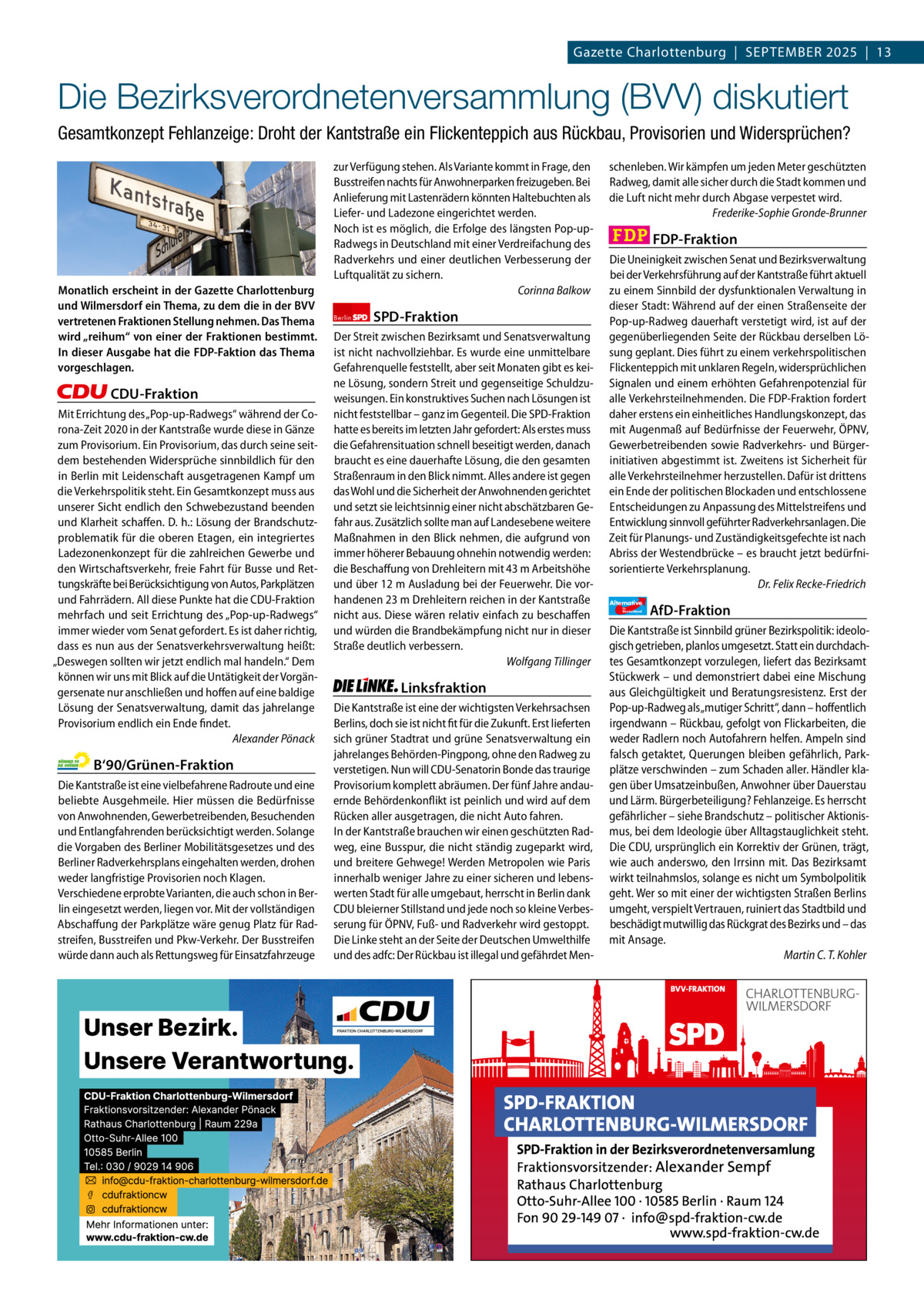 Gazette Charlottenburg & Wilmersdorf 9  www.gazette-berlin.de  Gazette Charlottenburg  |  September 2025  |  13  Die Bezirksverordnetenversammlung (BVV) diskutiert Gesamtkonzept Fehlanzeige: Droht der Kantstraße ein Flickenteppich aus Rückbau, Provisorien und Widersprüchen?  Monatlich erscheint in der Gazette Charlottenburg und Wilmersdorf ein Thema, zu dem die in der BVV vertretenen Fraktionen Stellung nehmen. Das Thema wird „reihum“ von einer der Fraktionen bestimmt. In dieser Ausgabe hat die FDP-Faktion das Thema vorgeschlagen.  CDU-Fraktion Mit Errichtung des „Pop-up-Radwegs“ während der Corona-Zeit 2020 in der Kantstraße wurde diese in Gänze zum Provisorium. Ein Provisorium, das durch seine seitdem bestehenden Widersprüche sinnbildlich für den in Berlin mit Leidenschaft ausgetragenen Kampf um die Verkehrspolitik steht. Ein Gesamtkonzept muss aus unserer Sicht endlich den Schwebezustand beenden und Klarheit schaffen. D. h.: Lösung der Brandschutzproblematik für die oberen Etagen, ein integriertes Ladezonenkonzept für die zahlreichen Gewerbe und den Wirtschaftsverkehr, freie Fahrt für Busse und Rettungskräfte bei Berücksichtigung von Autos, Parkplätzen und Fahrrädern. All diese Punkte hat die CDU-Fraktion mehrfach und seit Errichtung des „Pop-up-Radwegs“ immer wieder vom Senat gefordert. Es ist daher richtig, dass es nun aus der Senatsverkehrsverwaltung heißt: „Deswegen sollten wir jetzt endlich mal handeln.“ Dem können wir uns mit Blick auf die Untätigkeit der Vorgängersenate nur anschließen und hoffen auf eine baldige Lösung der Senatsverwaltung, damit das jahrelange Provisorium endlich ein Ende findet. Alexander Pönack  B‘90/Grünen-Fraktion Die Kantstraße ist eine vielbefahrene Radroute und eine beliebte Ausgehmeile. Hier müssen die Bedürfnisse von Anwohnenden, Gewerbetreibenden, Besuchenden und Entlangfahrenden berücksichtigt werden. Solange die Vorgaben des Berliner Mobilitätsgesetzes und des Berliner Radverkehrsplans eingehalten werden, drohen weder langfristige Provisorien noch Klagen. Verschiedene erprobte Varianten, die auch schon in Berlin eingesetzt werden, liegen vor. Mit der vollständigen Abschaffung der Parkplätze wäre genug Platz für Radstreifen, Busstreifen und Pkw-Verkehr. Der Busstreifen würde dann auch als Rettungsweg für Einsatzfahrzeuge  zur Verfügung stehen. Als Variante kommt in Frage, den Busstreifen nachts für Anwohnerparken freizugeben. Bei Anlieferung mit Lastenrädern könnten Haltebuchten als Liefer- und Ladezone eingerichtet werden. Noch ist es möglich, die Erfolge des längsten Pop-upRadwegs in Deutschland mit einer Verdreifachung des Radverkehrs und einer deutlichen Verbesserung der Luftqualität zu sichern. Corinna Balkow Berlin  SPD-Fraktion  Der Streit zwischen Bezirksamt und Senatsverwaltung ist nicht nachvollziehbar. Es wurde eine unmittelbare Gefahrenquelle feststellt, aber seit Monaten gibt es keine Lösung, sondern Streit und gegenseitige Schuldzuweisungen. Ein konstruktives Suchen nach Lösungen ist nicht feststellbar – ganz im Gegenteil. Die SPD-Fraktion hatte es bereits im letzten Jahr gefordert: Als erstes muss die Gefahrensituation schnell beseitigt werden, danach braucht es eine dauerhafte Lösung, die den gesamten Straßenraum in den Blick nimmt. Alles andere ist gegen das Wohl und die Sicherheit der Anwohnenden gerichtet und setzt sie leichtsinnig einer nicht abschätzbaren Gefahr aus. Zusätzlich sollte man auf Landesebene weitere Maßnahmen in den Blick nehmen, die aufgrund von immer höherer Bebauung ohnehin notwendig werden: die Beschaffung von Drehleitern mit 43 m Arbeitshöhe und über 12 m Ausladung bei der Feuerwehr. Die vorhandenen 23 m Drehleitern reichen in der Kantstraße nicht aus. Diese wären relativ einfach zu beschaffen und würden die Brandbekämpfung nicht nur in dieser Straße deutlich verbessern. Wolfgang Tillinger  Linksfraktion Die Kantstraße ist eine der wichtigsten Verkehrsachsen Berlins, doch sie ist nicht fit für die Zukunft. Erst lieferten sich grüner Stadtrat und grüne Senatsverwaltung ein jahrelanges Behörden-Pingpong, ohne den Radweg zu verstetigen. Nun will CDU-Senatorin Bonde das traurige Provisorium komplett abräumen. Der fünf Jahre andauernde Behördenkonflikt ist peinlich und wird auf dem Rücken aller ausgetragen, die nicht Auto fahren. In der Kantstraße brauchen wir einen geschützten Radweg, eine Busspur, die nicht ständig zugeparkt wird, und breitere Gehwege! Werden Metropolen wie Paris innerhalb weniger Jahre zu einer sicheren und lebenswerten Stadt für alle umgebaut, herrscht in Berlin dank CDU bleierner Stillstand und jede noch so kleine Verbesserung für ÖPNV, Fuß- und Radverkehr wird gestoppt. Die Linke steht an der Seite der Deutschen Umwelthilfe und des adfc: Der Rückbau ist illegal und gefährdet Men schenleben. Wir kämpfen um jeden Meter geschützten Radweg, damit alle sicher durch die Stadt kommen und die Luft nicht mehr durch Abgase verpestet wird. Frederike-Sophie Gronde-Brunner  FDP-Fraktion Die Uneinigkeit zwischen Senat und Bezirksverwaltung bei der Verkehrsführung auf der Kantstraße führt aktuell zu einem Sinnbild der dysfunktionalen Verwaltung in dieser Stadt: Während auf der einen Straßenseite der Pop-up-Radweg dauerhaft verstetigt wird, ist auf der gegenüberliegenden Seite der Rückbau derselben Lösung geplant. Dies führt zu einem verkehrspolitischen Flickenteppich mit unklaren Regeln, widersprüchlichen Signalen und einem erhöhten Gefahrenpotenzial für alle Verkehrsteilnehmenden. Die FDP-Fraktion fordert daher erstens ein einheitliches Handlungskonzept, das mit Augenmaß auf Bedürfnisse der Feuerwehr, ÖPNV, Gewerbetreibenden sowie Radverkehrs- und Bürgerinitiativen abgestimmt ist. Zweitens ist Sicherheit für alle Verkehrsteilnehmer herzustellen. Dafür ist drittens ein Ende der politischen Blockaden und entschlossene Entscheidungen zu Anpassung des Mittelstreifens und Entwicklung sinnvoll geführter Radverkehrsanlagen. Die Zeit für Planungs- und Zuständigkeitsgefechte ist nach Abriss der Westendbrücke – es braucht jetzt bedürfnisorientierte Verkehrsplanung. Dr. Felix Recke-Friedrich Alternative für  Deutschland  1.200 ohne Bild 1.100 mit Bild Vorwort CDU Grüne SPD Linke FDP AfD  AfD-Fraktion  Die Kantstraße ist Sinnbild grüner Bezirkspolitik: ideologisch getrieben, planlos umgesetzt. Statt ein durchdachtes Gesamtkonzept vorzulegen, liefert das Bezirksamt Stückwerk – und demonstriert dabei eine Mischung aus Gleichgültigkeit und Beratungsresistenz. Erst der Pop-up-Radweg als „mutiger Schritt“, dann – hoffentlich irgendwann – Rückbau, gefolgt von Flickarbeiten, die weder Radlern noch Autofahrern helfen. Ampeln sind falsch getaktet, Querungen bleiben gefährlich, Parkplätze verschwinden – zum Schaden aller. Händler klagen über Umsatzeinbußen, Anwohner über Dauerstau und Lärm. Bürgerbeteiligung? Fehlanzeige. Es herrscht gefährlicher – siehe Brandschutz – politischer Aktionismus, bei dem Ideologie über Alltagstauglichkeit steht. Die CDU, ursprünglich ein Korrektiv der Grünen, trägt, wie auch anderswo, den Irrsinn mit. Das Bezirksamt wirkt teilnahmslos, solange es nicht um Symbolpolitik geht. Wer so mit einer der wichtigsten Straßen Berlins umgeht, verspielt Vertrauen, ruiniert das Stadtbild und beschädigt mutwillig das Rückgrat des Bezirks und – das mit Ansage. Martin C. T. Kohler  -1084 1011 1094 1061 1088 1082 BVV-Sitzung im Rathaus Charlottenburg. Foto: von Kentzinsky / BACW