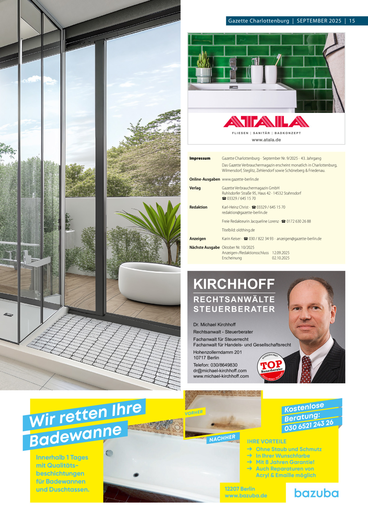 Gazette Charlottenburg  |  SEPTEMBEr 2025  |  15  Impressum  Gazette Charlottenburg ·  September Nr. 9/2025 ·  43. Jahrgang Das Gazette Verbrauchermagazin erscheint monatlich in Charlottenburg, Wilmersdorf, Steglitz, Zehlendorf sowie Schöneberg & Friedenau.  Online-Ausgaben www.gazette-berlin.de Verlag  Gazette Verbrauchermagazin GmbH Ruhlsdorfer Straße 95, Haus 42 · 14532 Stahnsdorf ☎ 03329 / 645 15 70  Redaktion  Karl-Heinz Christ ·  ☎ 03329 / 645 15 70 redaktion@gazette-berlin.de Freie Redakteurin Jacqueline Lorenz · ☎ 0172 630 26 88 Titelbild: oldthing.de  Anzeigen  Karin Keiser ·  ☎ 030 / 822 34 93 ·  anzeigen@gazette-berlin.de  Nächste Ausgabe Oktober Nr. 10/2025 Anzeigen-/Redaktionsschluss 12.09.2025 Erscheinung 02.10.2025  KIRCHHOFF RECHTSANWÄLTE S T E U E R B E R AT E R  Dr. Michael Kirchhoff Rechtsanwalt - Steuerberater Fachanwalt für Steuerrecht Fachanwalt für Handels- und Gesellschaftsrecht  e r h I n e t Wir ret e n n a w e Bad Innerhalb 1 Tages mit Qualitäts­ beschichtungen für Badewannen und Duschtassen.  GEZ  EICHNET  rater  FO CU S  08  Steuerbe  20  Telefon: 030/8649830 dr@michael-kirchhoff.com www.michael-kirchhoff.com  US  TOP  A  Hohenzollerndamm 201 10717 Berlin  S -MONEY TE  T  se Kostenlo g: B e r at un 243 26 030 6521  VORHER  NACHH  ER  IHRE VORTEILE Ohne Staub und Schmutz In Ihrer Wunschfarbe Mit 8 Jahren Garantie! Auch Reparaturen von Acryl & Emaille möglich  12207 Berlin www.bazuba.de