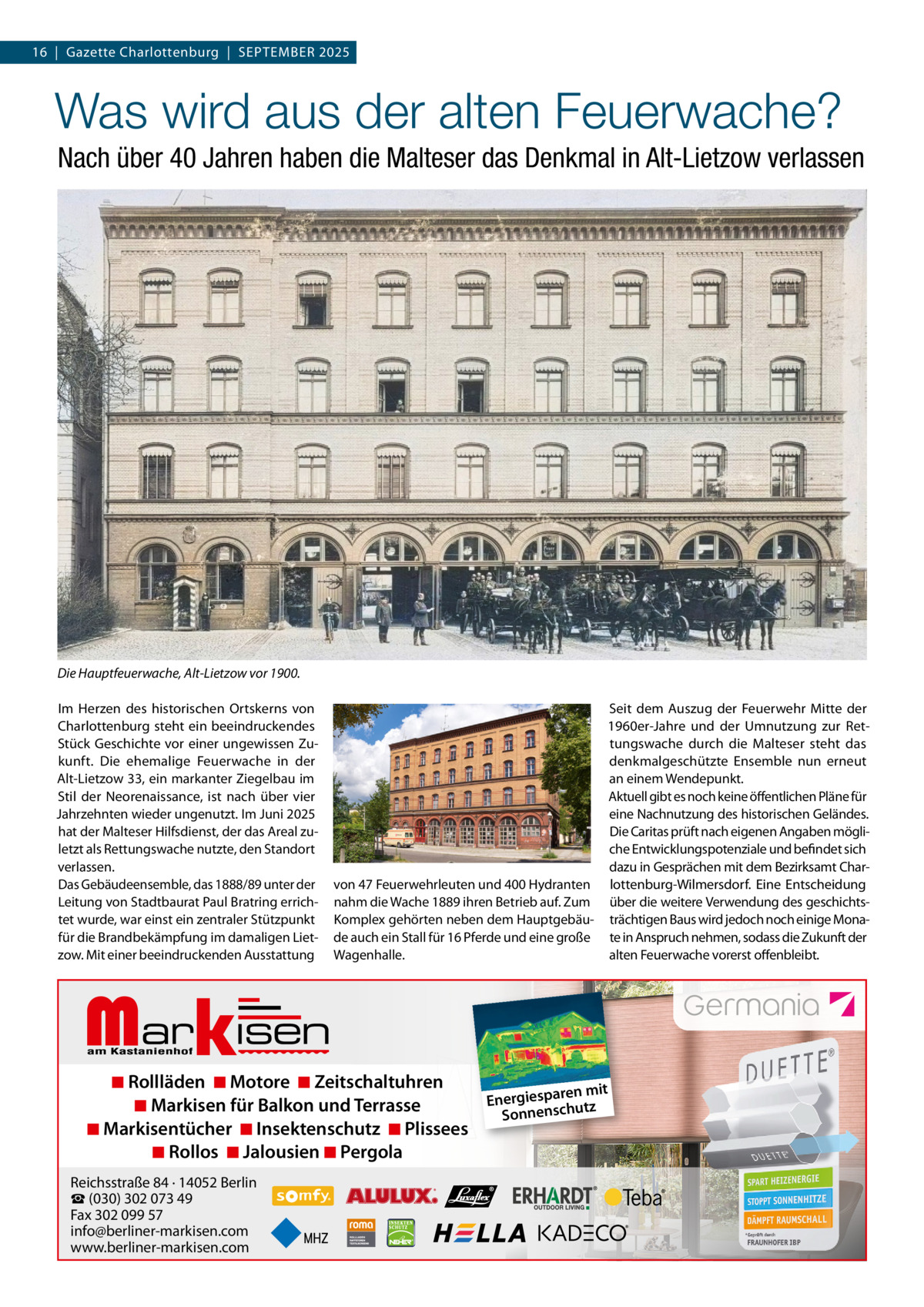 16  |  Gazette Charlottenburg  |  SEPTEMBEr 2025  Was wird aus der alten Feuerwache? Nach über 40 Jahren haben die Malteser das Denkmal in Alt-Lietzow verlassen  Die Hauptfeuerwache, Alt-Lietzow vor 1900. Im Herzen des historischen Ortskerns von Charlottenburg steht ein beeindruckendes Stück Geschichte vor einer ungewissen Zukunft. Die ehemalige Feuerwache in der Alt-Lietzow 33, ein markanter Ziegelbau im Stil der Neorenaissance, ist nach über vier Jahrzehnten wieder ungenutzt. Im Juni 2025 hat der Malteser Hilfsdienst, der das Areal zuletzt als rettungswache nutzte, den Standort verlassen. Das Gebäudeensemble, das 1888/89 unter der Leitung von Stadtbaurat Paul Bratring errichtet wurde, war einst ein zentraler Stützpunkt für die Brandbekämpfung im damaligen Lietzow. Mit einer beeindruckenden Ausstattung  Markisen  Seit dem Auszug der Feuerwehr Mitte der 1960er-Jahre und der Umnutzung zur rettungswache durch die Malteser steht das denkmalgeschützte Ensemble nun erneut an einem Wendepunkt. Aktuell gibt es noch keine öffentlichen Pläne für eine Nachnutzung des historischen Geländes. Die Caritas prüft nach eigenen Angaben mögliche Entwicklungspotenziale und befindet sich dazu in Gesprächen mit dem Bezirksamt Charvon 47 Feuerwehrleuten und 400 Hydranten lottenburg-Wilmersdorf. Eine Entscheidung nahm die Wache 1889 ihren Betrieb auf. Zum über die weitere Verwendung des geschichtsKomplex gehörten neben dem Hauptgebäu- trächtigen Baus wird jedoch noch einige Monade auch ein Stall für 16 Pferde und eine große te in Anspruch nehmen, sodass die Zukunft der Wagenhalle. alten Feuerwache vorerst offenbleibt.  ◾ Rollläden ◾ Motore ◾ Zeitschaltuhren ren mit Energiespa utz ◾ Markisen für Balkon und Terrasse h sc n e Sonn ◾ Markisentücher ◾ Insektenschutz ◾ Plissees ◾ Rollos ◾ Jalousien ◾ Pergola  Reichsstraße 84 · 14052 Berlin ☎ (030) 302 073 49 Fax 302 099 57 info@berliner-markisen.com www.berliner-markisen.com