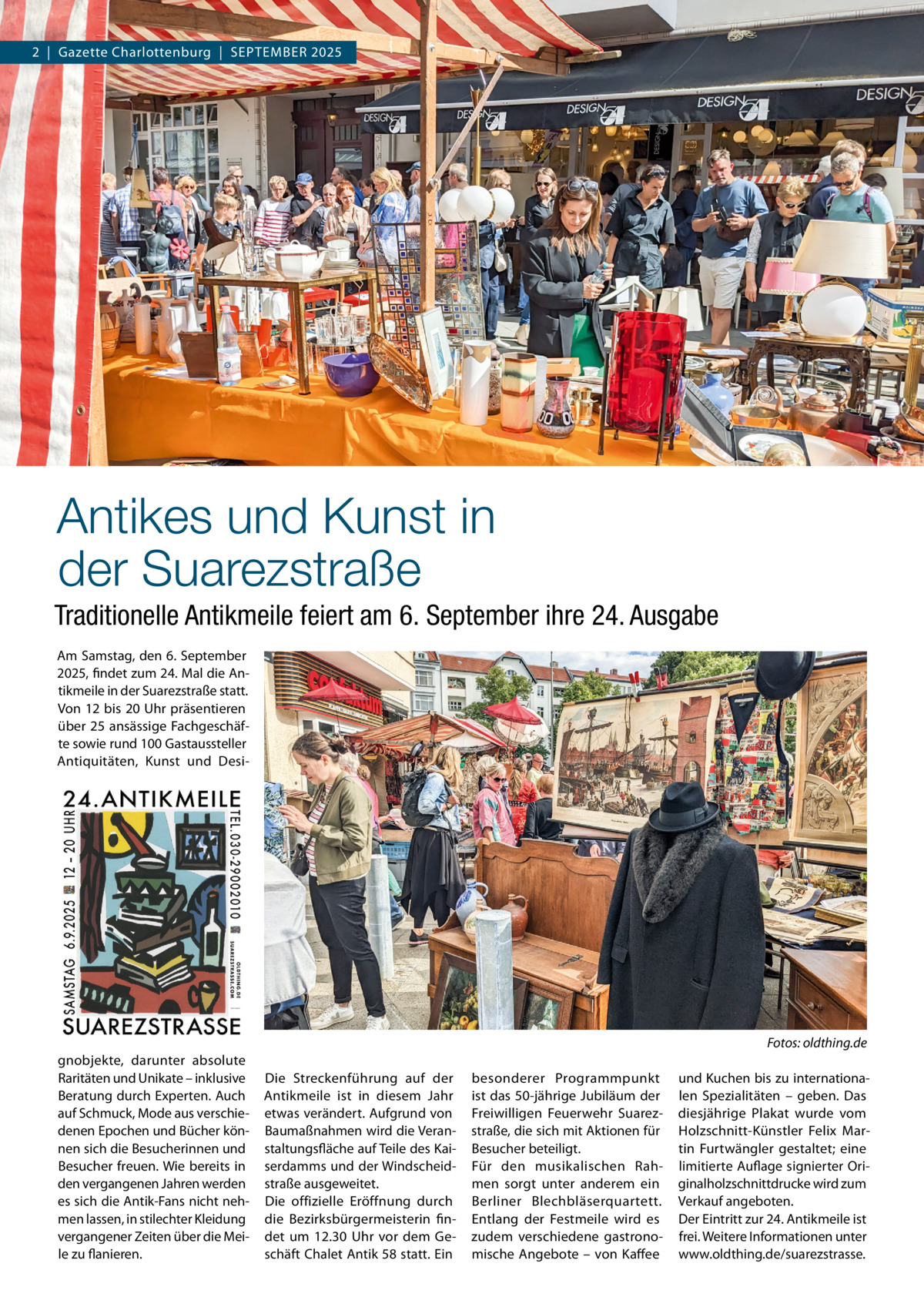 2  |  Gazette Charlottenburg  |  SEPTEMBEr 2025  Antikes und Kunst in der Suarezstraße Traditionelle Antikmeile feiert am 6. September ihre 24. Ausgabe Am Samstag, den 6. September 2025, findet zum 24. Mal die Antikmeile in der Suarezstraße statt. Von 12 bis 20 Uhr präsentieren über 25 ansässige Fachgeschäfte sowie rund 100 Gastaussteller Antiquitäten, Kunst und Desi Fotos: oldthing.de gnobjekte, darunter absolute raritäten und Unikate – inklusive Beratung durch Experten. Auch auf Schmuck, Mode aus verschiedenen Epochen und Bücher können sich die Besucherinnen und Besucher freuen. Wie bereits in den vergangenen Jahren werden es sich die Antik-Fans nicht nehmen lassen, in stilechter Kleidung vergangener Zeiten über die Meile zu flanieren.  Die Streckenführung auf der Antikmeile ist in diesem Jahr etwas verändert. Aufgrund von Baumaßnahmen wird die Veranstaltungsfläche auf Teile des Kaiserdamms und der Windscheidstraße ausgeweitet. Die offizielle Eröffnung durch die Bezirksbürgermeisterin findet um 12.30  Uhr vor dem Geschäft Chalet Antik 58 statt. Ein  besonderer Programmpunkt ist das 50-jährige Jubiläum der Freiwilligen Feuerwehr Suarezstraße, die sich mit Aktionen für Besucher beteiligt. Für den musikalischen rahmen sorgt unter anderem ein Berliner Blechbläserquartett. Entlang der Festmeile wird es zudem verschiedene gastronomische Angebote – von Kaffee  und Kuchen bis zu internationalen Spezialitäten – geben. Das diesjährige Plakat wurde vom Holzschnitt-Künstler Felix Martin Furtwängler gestaltet; eine limitierte Auflage signierter Originalholzschnittdrucke wird zum Verkauf angeboten. Der Eintritt zur 24. Antikmeile ist frei. Weitere Informationen unter www.oldthing.de/suarezstrasse.