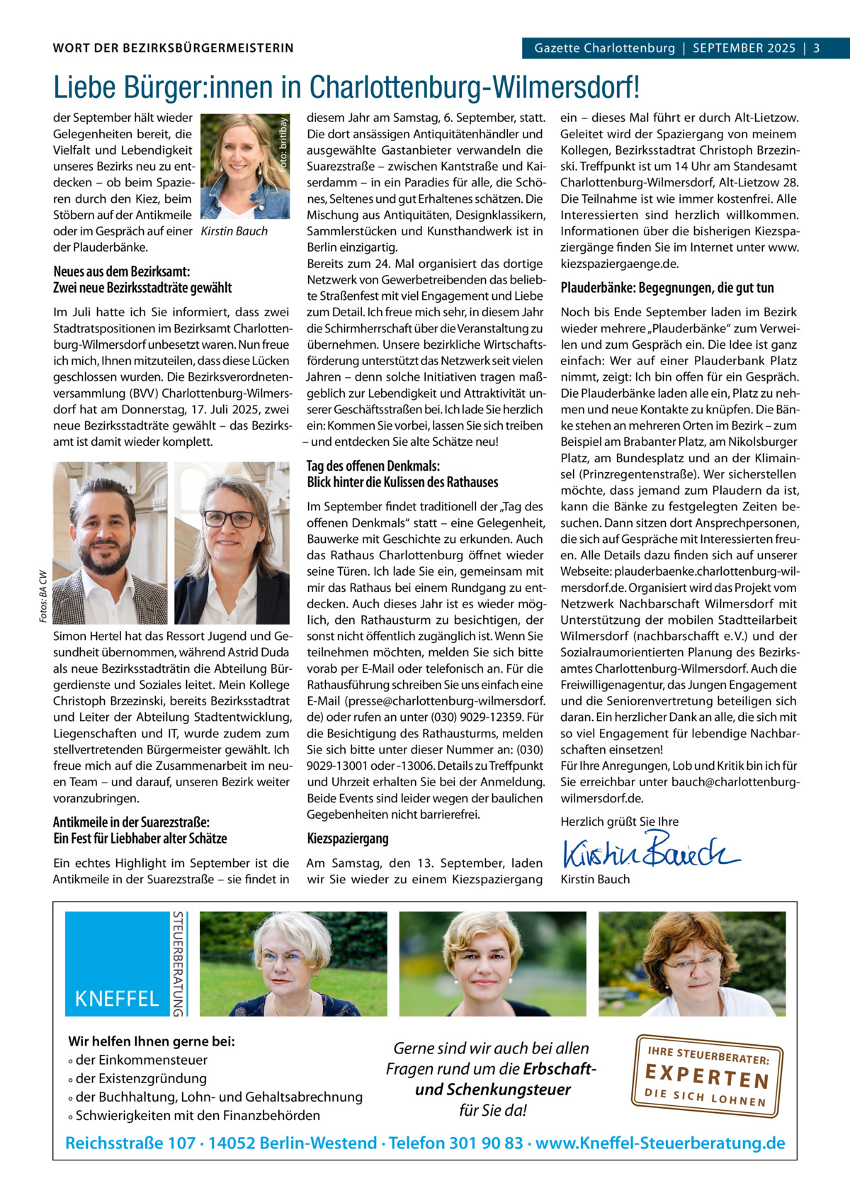 WORT DER BEZIRKSBÜRGERMEISTERIN DAS WORT DER BEZIRKSBÜRGERMEISTERIN  Gazette Charlottenburg  |  SEPTEMBEr Gazette Wilmersdorf | September2025  |  3 2025 | 3  der September hält wieder Gelegenheiten bereit, die Vielfalt und Lebendigkeit unseres Bezirks neu zu entdecken – ob beim Spazieren durch den Kiez, beim Stöbern auf der Antikmeile oder im Gespräch auf einer Kirstin Bauch der Plauderbänke.  Foto: britibay  Liebe Bürger:innen in Charlottenburg-Wilmersdorf!  Neues aus dem Bezirksamt: Zwei neue Bezirksstadträte gewählt Im Juli hatte ich Sie informiert, dass zwei Stadtratspositionen im Bezirksamt Charlottenburg-Wilmersdorf unbesetzt waren. Nun freue ich mich, Ihnen mitzuteilen, dass diese Lücken geschlossen wurden. Die Bezirksverordnetenversammlung (BVV) Charlottenburg-Wilmersdorf hat am Donnerstag, 17. Juli 2025, zwei neue Bezirksstadträte gewählt – das Bezirksamt ist damit wieder komplett.  diesem Jahr am Samstag, 6. September, statt. Die dort ansässigen Antiquitätenhändler und ausgewählte Gastanbieter verwandeln die Suarezstraße – zwischen Kantstraße und Kaiserdamm – in ein Paradies für alle, die Schönes, Seltenes und gut Erhaltenes schätzen. Die Mischung aus Antiquitäten, Designklassikern, Sammlerstücken und Kunsthandwerk ist in Berlin einzigartig. Bereits zum 24. Mal organisiert das dortige Netzwerk von Gewerbetreibenden das beliebte Straßenfest mit viel Engagement und Liebe zum Detail. Ich freue mich sehr, in diesem Jahr die Schirmherrschaft über die Veranstaltung zu übernehmen. Unsere bezirkliche Wirtschaftsförderung unterstützt das Netzwerk seit vielen Jahren – denn solche Initiativen tragen maßgeblich zur Lebendigkeit und Attraktivität unserer Geschäftsstraßen bei. Ich lade Sie herzlich ein: Kommen Sie vorbei, lassen Sie sich treiben – und entdecken Sie alte Schätze neu!  Fotos: BA CW  Tag des oﬀenen Denkmals: Blick hinter die Kulissen des Rathauses  Simon Hertel hat das ressort Jugend und Gesundheit übernommen, während Astrid Duda als neue Bezirksstadträtin die Abteilung Bürgerdienste und Soziales leitet. Mein Kollege Christoph Brzezinski, bereits Bezirksstadtrat und Leiter der Abteilung Stadtentwicklung, Liegenschaften und IT, wurde zudem zum stellvertretenden Bürgermeister gewählt. Ich freue mich auf die Zusammenarbeit im neuen Team – und darauf, unseren Bezirk weiter voranzubringen.  Antikmeile in der Suarezstraße: Ein Fest für Liebhaber alter Schätze Ein echtes Highlight im September ist die Antikmeile in der Suarezstraße – sie findet in  Im September findet traditionell der „Tag des offenen Denkmals“ statt – eine Gelegenheit, Bauwerke mit Geschichte zu erkunden. Auch das rathaus Charlottenburg öffnet wieder seine Türen. Ich lade Sie ein, gemeinsam mit mir das rathaus bei einem rundgang zu entdecken. Auch dieses Jahr ist es wieder möglich, den rathausturm zu besichtigen, der sonst nicht öffentlich zugänglich ist. Wenn Sie teilnehmen möchten, melden Sie sich bitte vorab per E-Mail oder telefonisch an. Für die rathausführung schreiben Sie uns einfach eine E-Mail (presse@charlottenburg-wilmersdorf. de) oder rufen an unter (030) 9029-12359. Für die Besichtigung des rathausturms, melden Sie sich bitte unter dieser Nummer an: (030) 9029-13001 oder -13006. Details zu Treffpunkt und Uhrzeit erhalten Sie bei der Anmeldung. Beide Events sind leider wegen der baulichen Gegebenheiten nicht barrierefrei.  Kiezspaziergang Am Samstag, den 13.  September, laden wir Sie wieder zu einem Kiezspaziergang  Wir helfen Ihnen gerne bei: ° der Einkommensteuer ° der Existenzgründung ° der Buchhaltung, Lohn- und Gehaltsabrechnung ° Schwierigkeiten mit den Finanzbehörden  ein – dieses Mal führt er durch Alt-Lietzow. Geleitet wird der Spaziergang von meinem Kollegen, Bezirksstadtrat Christoph Brzezinski. Treffpunkt ist um 14 Uhr am Standesamt Charlottenburg-Wilmersdorf, Alt-Lietzow 28. Die Teilnahme ist wie immer kostenfrei. Alle Interessierten sind herzlich willkommen. Informationen über die bisherigen Kiezspaziergänge finden Sie im Internet unter www. kiezspaziergaenge.de.  Plauderbänke: Begegnungen, die gut tun Noch bis Ende September laden im Bezirk wieder mehrere „Plauderbänke“ zum Verweilen und zum Gespräch ein. Die Idee ist ganz einfach: Wer auf einer Plauderbank Platz nimmt, zeigt: Ich bin offen für ein Gespräch. Die Plauderbänke laden alle ein, Platz zu nehmen und neue Kontakte zu knüpfen. Die Bänke stehen an mehreren Orten im Bezirk – zum Beispiel am Brabanter Platz, am Nikolsburger Platz, am Bundesplatz und an der Klimainsel (Prinzregentenstraße). Wer sicherstellen möchte, dass jemand zum Plaudern da ist, kann die Bänke zu festgelegten Zeiten besuchen. Dann sitzen dort Ansprechpersonen, die sich auf Gespräche mit Interessierten freuen. Alle Details dazu finden sich auf unserer Webseite: plauderbaenke.charlottenburg-wilmersdorf.de. Organisiert wird das Projekt vom Netzwerk Nachbarschaft Wilmersdorf mit Unterstützung der mobilen Stadtteilarbeit Wilmersdorf (nachbarschafft e. V.) und der Sozialraumorientierten Planung des Bezirksamtes Charlottenburg-Wilmersdorf. Auch die Freiwilligenagentur, das Jungen Engagement und die Seniorenvertretung beteiligen sich daran. Ein herzlicher Dank an alle, die sich mit so viel Engagement für lebendige Nachbarschaften einsetzen! Für Ihre Anregungen, Lob und Kritik bin ich für Sie erreichbar unter bauch@charlottenburgwilmersdorf.de. Herzlich grüßt Sie Ihre       Kirstin Bauch  Gerne sind wir auch bei allen Fragen rund um die Erbschaftund Schenkungsteuer für Sie da!  IH RE ST EU ER BE RATE  R:  EXPERTEN  DIE SICH LOHNEN  Reichsstraße 107 · 14052 Berlin-Westend · Telefon 301 90 83 · www.Kneffel-Steuerberatung.de www.gazette-berlin.de