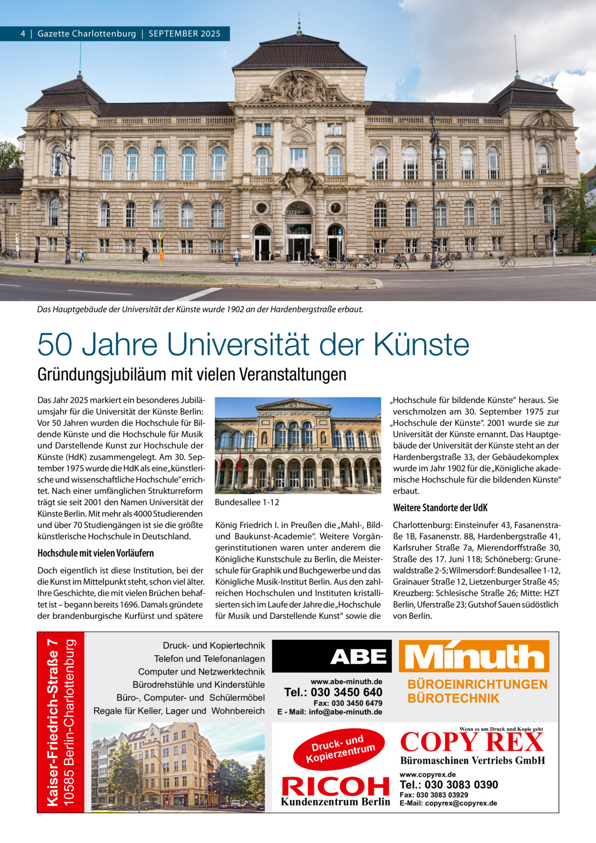 4  |  Gazette Charlottenburg  |  September 2025  Das Hauptgebäude der Universität der Künste wurde 1902 an der Hardenbergstraße erbaut.  50 Jahre Universität der Künste Gründungsjubiläum mit vielen Veranstaltungen Das Jahr 2025 markiert ein besonderes Jubiläumsjahr für die Universität der Künste Berlin: Vor 50 Jahren wurden die Hochschule für Bildende Künste und die Hochschule für Musik und Darstellende Kunst zur Hochschule der Künste (HdK) zusammengelegt. Am 30. September 1975 wurde die HdK als eine „künstlerische und wissenschaftliche Hochschule” errichtet. Nach einer umfänglichen Strukturreform trägt sie seit 2001 den Namen Universität der Künste Berlin. Mit mehr als 4000 Studierenden und über 70 Studiengängen ist sie die größte künstlerische Hochschule in Deutschland.  Hochschule mit vielen Vorläufern  10585 Berlin-Charlottenburg  Kaiser-Friedrich-Straße 7  Doch eigentlich ist diese Institution, bei der die Kunst im Mittelpunkt steht, schon viel älter. Ihre Geschichte, die mit vielen Brüchen behaftet ist – begann bereits 1696. Damals gründete der brandenburgische Kurfürst und spätere  „Hochschule für bildende Künste“ heraus. Sie verschmolzen am 30.  September 1975 zur „Hochschule der Künste“. 2001 wurde sie zur Universität der Künste ernannt. Das Hauptgebäude der Universität der Künste steht an der Hardenbergstraße 33, der Gebäudekomplex wurde im Jahr 1902 für die „Königliche akademische Hochschule für die bildenden Künste“ erbaut. Bundesallee 1-12  Weitere Standorte der UdK  König Friedrich I. in Preußen die „Mahl-, Bildund Baukunst-Academie“. Weitere Vorgängerinstitutionen waren unter anderem die Königliche Kunstschule zu Berlin, die Meisterschule für Graphik und Buchgewerbe und das Königliche Musik-Institut Berlin. Aus den zahlreichen Hochschulen und Instituten kristallisierten sich im Laufe der Jahre die „Hochschule für Musik und Darstellende Kunst“ sowie die  Charlottenburg: Einsteinufer 43, Fasanenstraße 1B, Fasanenstr. 88, Hardenbergstraße 41, Karlsruher Straße  7a, Mierendorffstraße  30, Straße des 17. Juni 118; Schöneberg: Grunewaldstraße 2-5; Wilmersdorf: Bundesallee 1-12, Grainauer Straße 12, Lietzenburger Straße 45; Kreuzberg: Schlesische Straße 26; Mitte: HZT Berlin, Uferstraße 23; Gutshof Sauen südöstlich von Berlin.  Druck- und Kopiertechnik Telefon und Telefonanlagen Computer und Netzwerktechnik Bürodrehstühle und Kinderstühle Büro-, Computer- und Schülermöbel Regale für Keller, Lager und Wohnbereich  www.abe-minuth.de  Tel.: 030 3450 640  Fax: 030 3450 6479 E - Mail: info@abe-minuth.de  COPY REX Wenn es um Druck und Kopie geht  - und Druck entrum rz Kopie  Büromaschinen Vertriebs GmbH  www.copyrex.de  Tel.: 030 3083 0390  Kundenzentrum Berlin  Fax: 030 3083 03929 E-Mail: copyrex@copyrex.de
