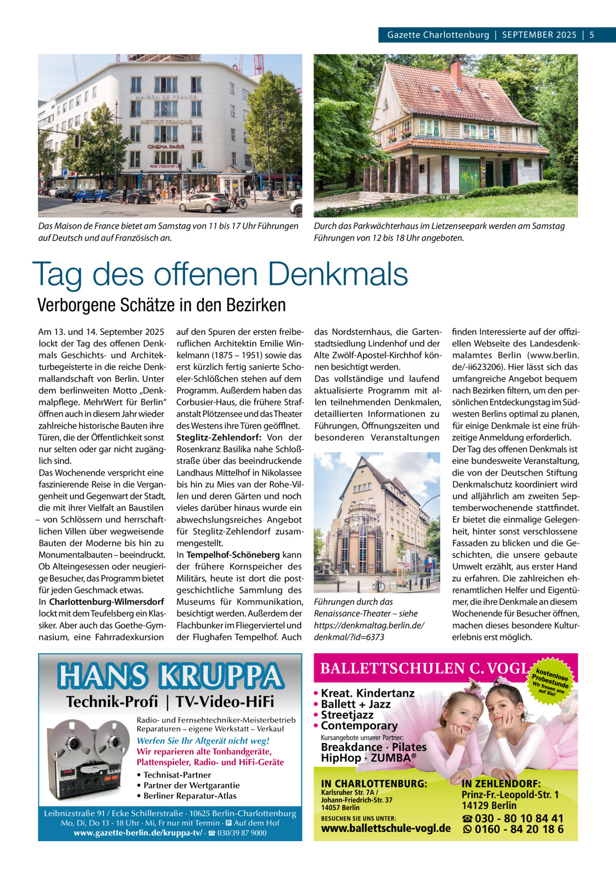 Gazette Charlottenburg  |  September 2025  |  5  Das Maison de France bietet am Samstag von 11 bis 17 Uhr Führungen auf Deutsch und auf Französisch an.  Durch das Parkwächterhaus im Lietzenseepark werden am Samstag Führungen von 12 bis 18 Uhr angeboten.  Tag des offenen Denkmals Verborgene Schätze in den Bezirken Am 13. und 14. September 2025 lockt der Tag des offenen Denkmals Geschichts- und Architekturbegeisterte in die reiche Denkmallandschaft von Berlin. Unter dem berlinweiten Motto „Denkmalpflege. MehrWert für Berlin“ öffnen auch in diesem Jahr wieder zahlreiche historische Bauten ihre Türen, die der Öffentlichkeit sonst nur selten oder gar nicht zugänglich sind. Das Wochenende verspricht eine faszinierende Reise in die Vergangenheit und Gegenwart der Stadt, die mit ihrer Vielfalt an Baustilen – von Schlössern und herrschaftlichen Villen über wegweisende Bauten der Moderne bis hin zu Monumentalbauten – beeindruckt. Ob Alteingesessen oder neugierige Besucher, das Programm bietet für jeden Geschmack etwas. In Charlottenburg-Wilmersdorf lockt mit dem Teufelsberg ein Klassiker. Aber auch das Goethe-Gymnasium, eine Fahrradexkursion  auf den Spuren der ersten freiberuflichen Architektin Emilie Winkelmann (1875 – 1951) sowie das erst kürzlich fertig sanierte Schoeler-Schlößchen stehen auf dem Programm. Außerdem haben das Corbusier-Haus, die frühere Strafanstalt Plötzensee und das Theater des Westens ihre Türen geöfflnet. Steglitz-Zehlendorf: Von der Rosenkranz Basilika nahe Schloßstraße über das beeindruckende Landhaus Mittelhof in Nikolassee bis hin zu Mies van der Rohe-Villen und deren Gärten und noch vieles darüber hinaus wurde ein abwechslungsreiches Angebot für Steglitz-Zehlendorf zusammengestellt. In Tempelhof-Schöneberg kann der frühere Kornspeicher des Militärs, heute ist dort die postgeschichtliche Sammlung des Museums für Kommunikation, besichtigt werden. Außerdem der Flachbunker im Fliegerviertel und der Flughafen Tempelhof. Auch  HANS KRUPPA Technik-Profi | TV-Video-HiFi  Radio- und Fernsehtechniker-Meisterbetrieb Reparaturen – eigene Werkstatt – Verkauf  Werfen Sie Ihr Altgerät nicht weg! Wir reparieren alte Tonbandgeräte, Plattenspieler, Radio- und HiFi-Geräte • Technisat-Partner • Partner der Wertgarantie • Berliner Reparatur-Atlas Leibnizstraße 91 / Ecke Schillerstraße · 10625 Berlin-Charlottenburg Mo, Di, Do 13 - 18 Uhr · Mi, Fr nur mit Termin · � Auf dem Hof www.gazette-berlin.de/kruppa-tv/ · ☎ 030/39 87 9000  das Nordsternhaus, die Gartenstadtsiedlung Lindenhof und der Alte Zwölf-Apostel-Kirchhof können besichtigt werden. Das vollständige und laufend aktualisierte Programm mit allen teilnehmenden Denkmalen, detaillierten Informationen zu Führungen, Öffnungszeiten und besonderen Veranstaltungen  Führungen durch das Renaissance-Theater – siehe https://denkmaltag.berlin.de/ denkmal/?id=6373  finden Interessierte auf der offiziellen Webseite des Landesdenkmalamtes Berlin (www.berlin. de/-ii623206). Hier lässt sich das umfangreiche Angebot bequem nach Bezirken filtern, um den persönlichen Entdeckungstag im Südwesten Berlins optimal zu planen, für einige Denkmale ist eine frühzeitige Anmeldung erforderlich. Der Tag des offenen Denkmals ist eine bundesweite Veranstaltung, die von der Deutschen Stiftung Denkmalschutz koordiniert wird und alljährlich am zweiten Septemberwochenende stattfindet. Er bietet die einmalige Gelegenheit, hinter sonst verschlossene Fassaden zu blicken und die Geschichten, die unsere gebaute Umwelt erzählt, aus erster Hand zu erfahren. Die zahlreichen ehrenamtlichen Helfer und Eigentümer, die ihre Denkmale an diesem Wochenende für Besucher öffnen, machen dieses besondere Kulturerlebnis erst möglich.  • Kreat. Kindertanz • Ballett + Jazz • Streetjazz • Contemporary Kursangebote unserer Partner:  Breakdance · Pilates HipHop · ZUMBA®  ☎ 030 - 80 10 84 41 0160 - 84 20 18 6