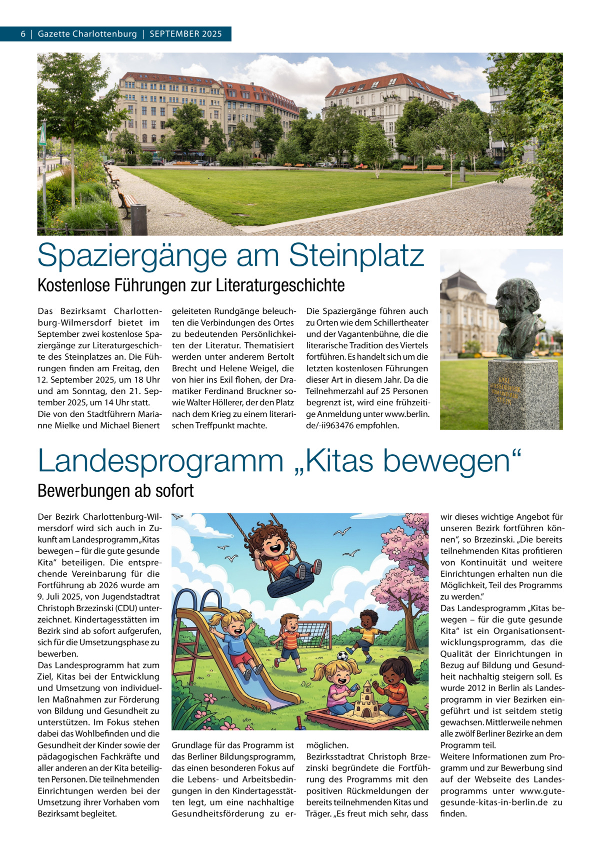 6  |  Gazette Charlottenburg  |  September 2025  Spaziergänge am Steinplatz Kostenlose Führungen zur Literaturgeschichte Das Bezirksamt Charlottenburg-Wilmersdorf bietet im September zwei kostenlose Spaziergänge zur Literaturgeschichte des Steinplatzes an. Die Führungen finden am Freitag, den 12. September 2025, um 18 Uhr und am Sonntag, den 21.  September 2025, um 14 Uhr statt. Die von den Stadtführern Marianne Mielke und Michael Bienert  geleiteten Rundgänge beleuchten die Verbindungen des Ortes zu bedeutenden Persönlichkeiten der Literatur. Thematisiert werden unter anderem Bertolt Brecht und Helene Weigel, die von hier ins Exil flohen, der Dramatiker Ferdinand Bruckner sowie Walter Höllerer, der den Platz nach dem Krieg zu einem literarischen Treffpunkt machte.  Die Spaziergänge führen auch zu Orten wie dem Schillertheater und der Vagantenbühne, die die literarische Tradition des Viertels fortführen. Es handelt sich um die letzten kostenlosen Führungen dieser Art in diesem Jahr. Da die Teilnehmerzahl auf 25 Personen begrenzt ist, wird eine frühzeitige Anmeldung unter www.berlin. de/-ii963476 empfohlen.  Landesprogramm „Kitas bewegen“ Bewerbungen ab sofort Der Bezirk Charlottenburg-Wilmersdorf wird sich auch in Zukunft am Landesprogramm „Kitas bewegen – für die gute gesunde Kita“ beteiligen. Die entsprechende Vereinbarung für die Fortführung ab 2026 wurde am 9. Juli 2025, von Jugendstadtrat Christoph Brzezinski (CDU) unterzeichnet. Kindertagesstätten im Bezirk sind ab sofort aufgerufen, sich für die Umsetzungsphase zu bewerben. Das Landesprogramm hat zum Ziel, Kitas bei der Entwicklung und Umsetzung von individuellen Maßnahmen zur Förderung von Bildung und Gesundheit zu unterstützen. Im Fokus stehen dabei das Wohlbefinden und die Gesundheit der Kinder sowie der pädagogischen Fachkräfte und aller anderen an der Kita beteiligten Personen. Die teilnehmenden Einrichtungen werden bei der Umsetzung ihrer Vorhaben vom Bezirksamt begleitet.  Grundlage für das Programm ist das Berliner Bildungsprogramm, das einen besonderen Fokus auf die Lebens- und Arbeitsbedingungen in den Kindertagesstätten legt, um eine nachhaltige Gesundheitsförderung zu er möglichen. Bezirksstadtrat Christoph Brzezinski begründete die Fortführung des Programms mit den positiven Rückmeldungen der bereits teilnehmenden Kitas und Träger. „Es freut mich sehr, dass  wir dieses wichtige Angebot für unseren Bezirk fortführen können“, so Brzezinski. „Die bereits teilnehmenden Kitas profitieren von Kontinuität und weitere Einrichtungen erhalten nun die Möglichkeit, Teil des Programms zu werden.“ Das Landesprogramm „Kitas bewegen – für die gute gesunde Kita“ ist ein Organisationsentwicklungsprogramm, das die Qualität der Einrichtungen in Bezug auf Bildung und Gesundheit nachhaltig steigern soll. Es wurde 2012 in Berlin als Landesprogramm in vier Bezirken eingeführt und ist seitdem stetig gewachsen. Mittlerweile nehmen alle zwölf Berliner Bezirke an dem Programm teil. Weitere Informationen zum Programm und zur Bewerbung sind auf der Webseite des Landesprogramms unter www.gutegesunde-kitas-in-berlin.de zu finden.