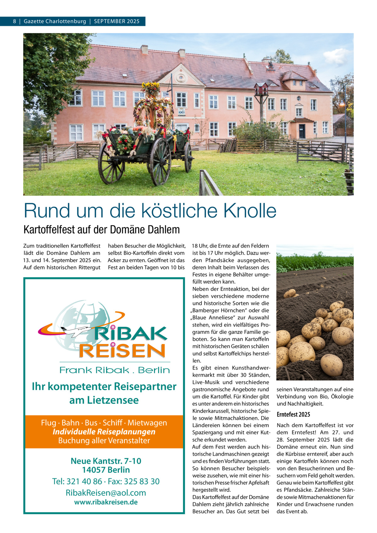 8  |  Gazette Charlottenburg  |  September 2025  Rund um die köstliche Knolle Kartoffelfest auf der Domäne Dahlem Zum traditionellen Kartoffelfest lädt die Domäne Dahlem am 13. und 14. September 2025 ein. Auf dem historischen Rittergut  haben Besucher die Möglichkeit, selbst Bio-Kartoffeln direkt vom Acker zu ernten. Geöffnet ist das Fest an beiden Tagen von 10 bis  Ihr kompetenter Reisepartner am Lietzensee Flug · Bahn · Bus · Schiff · Mietwagen Individuelle Reiseplanungen Buchung aller Veranstalter  Neue Kantstr. 7-10 14057 Berlin Tel: 321 40 86 · Fax: 325 83 30 RibakReisen@aol.com www.ribakreisen.de  18 Uhr, die Ernte auf den Feldern ist bis 17 Uhr möglich. Dazu werden Pfandsäcke ausgegeben, deren Inhalt beim Verlassen des Festes in eigene Behälter umgefüllt werden kann. Neben der Ernteaktion, bei der sieben verschiedene moderne und historische Sorten wie die „Bamberger Hörnchen“ oder die „Blaue Anneliese“ zur Auswahl stehen, wird ein vielfältiges Programm für die ganze Familie geboten. So kann man Kartoffeln mit historischen Geräten schälen und selbst Kartoffelchips herstellen. Es gibt einen Kunsthandwerkermarkt mit über 30 Ständen, Live-Musik und verschiedene gastronomische Angebote rund um die Kartoffel. Für Kinder gibt es unter anderem ein historisches Kinderkarussell, historische Spiele sowie Mitmachaktionen. Die Ländereien können bei einem Spaziergang und mit einer Kutsche erkundet werden. Auf dem Fest werden auch historische Landmaschinen gezeigt und es finden Vorführungen statt. So können Besucher beispielsweise zusehen, wie mit einer historischen Presse frischer Apfelsaft hergestellt wird. Das Kartoffelfest auf der Domäne Dahlem zieht jährlich zahlreiche Besucher an. Das Gut setzt bei  seinen Veranstaltungen auf eine Verbindung von Bio, Ökologie und Nachhaltigkeit.  Erntefest 2025 Nach dem Kartoffelfest ist vor dem Erntefest! Am 27. und 28.  September 2025 lädt die Domäne erneut ein. Nun sind die Kürbisse erntereif, aber auch einige Kartoffeln können noch von den Besucherinnen und Besuchern vom Feld geholt werden. Genau wie beim Kartoffelfest gibt es Pfandsäcke. Zahlreiche Stände sowie Mitmachenaktionen für Kinder und Erwachsene runden das Event ab.