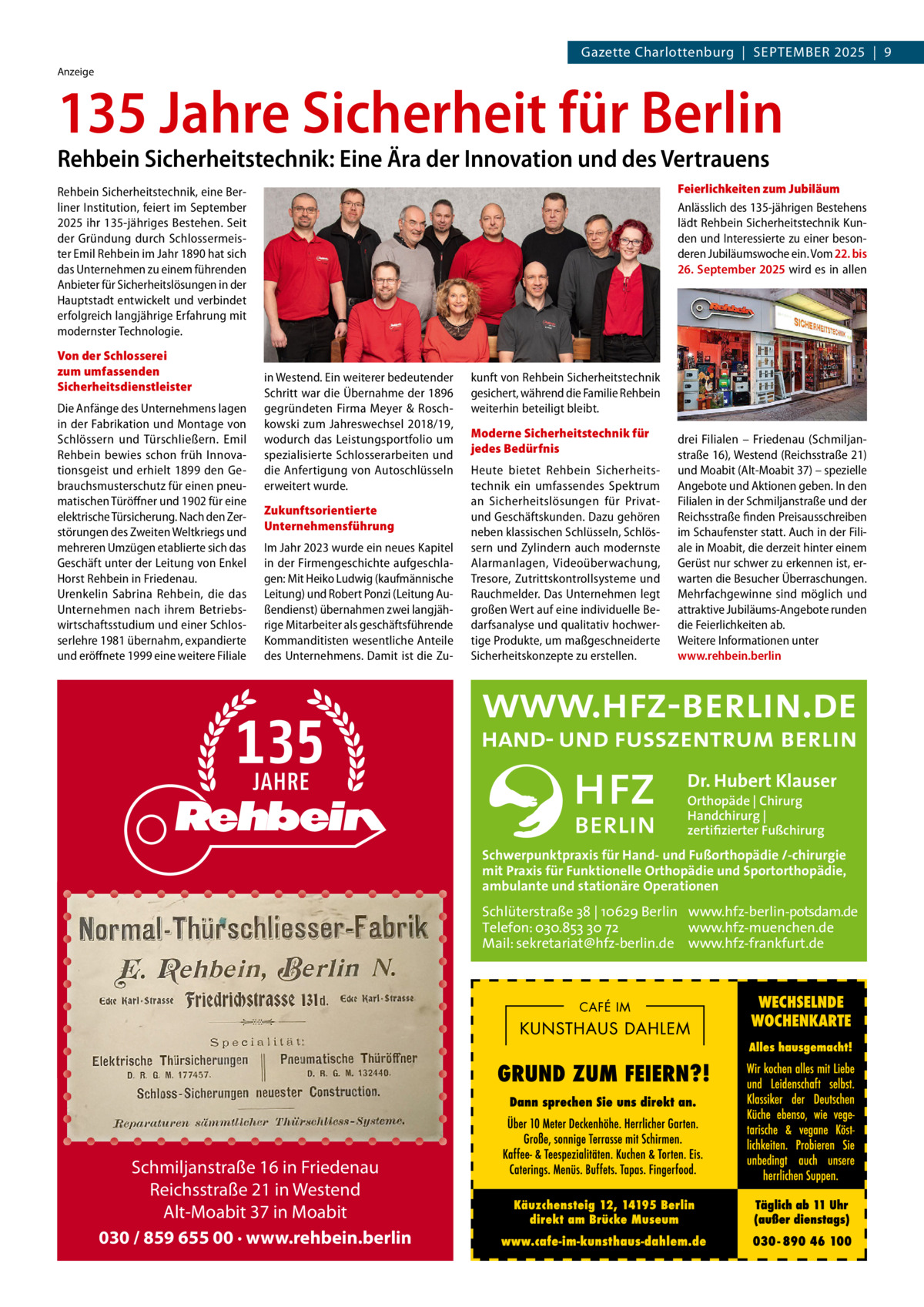 Gazette Charlottenburg  |  SEPTEMBEr 2025  |  9 Anzeige  135 Jahre Sicherheit für Berlin Rehbein Sicherheitstechnik: Eine Ära der Innovation und des Vertrauens  Feierlichkeiten zum Jubiläum Anlässlich des 135-jährigen Bestehens lädt Rehbein Sicherheitstechnik Kunden und Interessierte zu einer besonderen Jubiläumswoche ein. Vom 22. bis 26. September 2025 wird es in allen  Rehbein Sicherheitstechnik, eine Berliner Institution, feiert im September 2025 ihr 135-jähriges Bestehen. Seit der Gründung durch Schlossermeister Emil Rehbein im Jahr 1890 hat sich das Unternehmen zu einem führenden Anbieter für Sicherheitslösungen in der Hauptstadt entwickelt und verbindet erfolgreich langjährige Erfahrung mit modernster Technologie. Von der Schlosserei zum umfassenden Sicherheitsdienstleister Die Anfänge des Unternehmens lagen in der Fabrikation und Montage von Schlössern und Türschließern. Emil Rehbein bewies schon früh Innovationsgeist und erhielt 1899 den Gebrauchsmusterschutz für einen pneumatischen Türöffner und 1902 für eine elektrische Türsicherung. Nach den Zerstörungen des Zweiten Weltkriegs und mehreren Umzügen etablierte sich das Geschäft unter der Leitung von Enkel Horst Rehbein in Friedenau. Urenkelin Sabrina Rehbein, die das Unternehmen nach ihrem Betriebswirtschaftsstudium und einer Schlosserlehre 1981 übernahm, expandierte und eröffnete 1999 eine weitere Filiale  in Westend. Ein weiterer bedeutender Schritt war die Übernahme der 1896 gegründeten Firma Meyer & Roschkowski zum Jahreswechsel 2018/19, wodurch das Leistungsportfolio um spezialisierte Schlosserarbeiten und die Anfertigung von Autoschlüsseln erweitert wurde. Zukunftsorientierte Unternehmensführung Im Jahr 2023 wurde ein neues Kapitel in der Firmengeschichte aufgeschlagen: Mit Heiko Ludwig (kaufmännische Leitung) und Robert Ponzi (Leitung Außendienst) übernahmen zwei langjährige Mitarbeiter als geschäftsführende Kommanditisten wesentliche Anteile des Unternehmens. Damit ist die Zu kunft von Rehbein Sicherheitstechnik gesichert, während die Familie Rehbein weiterhin beteiligt bleibt. Moderne Sicherheitstechnik für jedes Bedürfnis Heute bietet Rehbein Sicherheitstechnik ein umfassendes Spektrum an Sicherheitslösungen für Privatund Geschäftskunden. Dazu gehören neben klassischen Schlüsseln, Schlössern und Zylindern auch modernste Alarmanlagen, Videoüberwachung, Tresore, Zutrittskontrollsysteme und Rauchmelder. Das Unternehmen legt großen Wert auf eine individuelle Bedarfsanalyse und qualitativ hochwertige Produkte, um maßgeschneiderte Sicherheitskonzepte zu erstellen.  drei Filialen – Friedenau (Schmiljanstraße 16), Westend (Reichsstraße 21) und Moabit (Alt-Moabit 37) – spezielle Angebote und Aktionen geben. In den Filialen in der Schmiljanstraße und der Reichsstraße finden Preisausschreiben im Schaufenster statt. Auch in der Filiale in Moabit, die derzeit hinter einem Gerüst nur schwer zu erkennen ist, erwarten die Besucher Überraschungen. Mehrfachgewinne sind möglich und attraktive Jubiläums-Angebote runden die Feierlichkeiten ab. Weitere Informationen unter www.rehbein.berlin  Dr. Hubert Klauser Orthopäde | Chirurg Handchirurg | zertifizierter Fußchirurg  Schwerpunktpraxis für Hand- und Fußorthopädie /-chirurgie mit Praxis für Funktionelle Orthopädie und Sportorthopädie, ambulante und stationäre Operationen  Schlüterstraße 38 | 10629 Berlin www.hfz-berlin-potsdam.de Telefon: 030.853 30 72 www.hfz-muenchen.de Mail: sekretariat@hfz-berlin.de www.hfz-frankfurt.de  Schmiljanstraße 16 in Friedenau Reichsstraße 21 in Westend Alt-Moabit 37 in Moabit 030 / 859 655 00 · www.rehbein.berlin