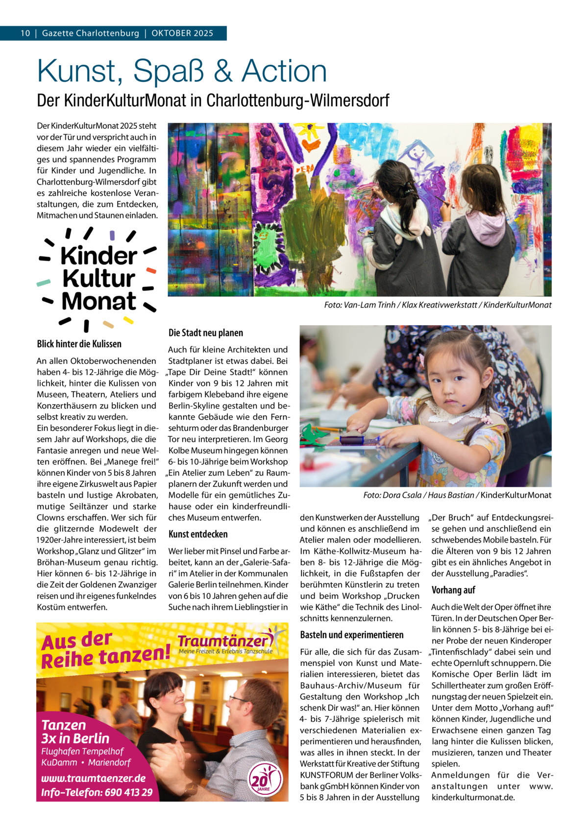 10  |  Gazette Charlottenburg  |  Oktober 2025  Kunst, Spaß & Action Der KinderKulturMonat in Charlottenburg-Wilmersdorf Der KinderKulturMonat 2025 steht vor der Tür und verspricht auch in diesem Jahr wieder ein vielfältiges und spannendes Programm für Kinder und Jugendliche. In Charlottenburg-Wilmersdorf gibt es zahlreiche kostenlose Veranstaltungen, die zum Entdecken, Mitmachen und Staunen einladen.  Kinder Kultur Monat Blick hinter die Kulissen  �  Foto: Van-Lam Trinh / Klax Kreativwerkstatt / KinderKulturMonat  Die Stadt neu planen  Auch für kleine Architekten und An allen Oktoberwochenenden Stadtplaner ist etwas dabei. Bei haben 4- bis 12-Jährige die Mög- „Tape Dir Deine Stadt!“ können lichkeit, hinter die Kulissen von Kinder von 9 bis 12  Jahren mit Museen, Theatern, Ateliers und farbigem Klebeband ihre eigene Konzerthäusern zu blicken und Berlin-Skyline gestalten und beselbst kreativ zu werden. kannte Gebäude wie den FernEin besonderer Fokus liegt in die- sehturm oder das Brandenburger sem Jahr auf Workshops, die die Tor neu interpretieren. Im Georg Fantasie anregen und neue Wel- Kolbe Museum hingegen können ten eröffnen. Bei „Manege frei!“ 6- bis 10-Jährige beim Workshop können Kinder von 5 bis 8 Jahren „Ein Atelier zum Leben“ zu Raumihre eigene Zirkuswelt aus Papier planern der Zukunft werden und basteln und lustige Akrobaten, Modelle für ein gemütliches Zumutige Seiltänzer und starke hause oder ein kinderfreundliClowns erschaffen. Wer sich für ches Museum entwerfen. die glitzernde Modewelt der Kunst entdecken 1920er-Jahre interessiert, ist beim Workshop „Glanz und Glitzer“ im Wer lieber mit Pinsel und Farbe arBröhan-Museum genau richtig. beitet, kann an der „Galerie-SafaHier können 6- bis 12-Jährige in ri“ im Atelier in der Kommunalen die Zeit der Goldenen Zwanziger Galerie Berlin teilnehmen. Kinder reisen und ihr eigenes funkelndes von 6 bis 10 Jahren gehen auf die Kostüm entwerfen. Suche nach ihrem Lieblingstier in  �  Foto: Dora Csala / Haus Bastian / KinderKulturMonat  den Kunstwerken der Ausstellung „Der Bruch“ auf Entdeckungsreiund können es anschließend im se gehen und anschließend ein Atelier malen oder modellieren. schwebendes Mobile basteln. Für Im Käthe-Kollwitz-Museum ha- die Älteren von 9 bis 12 Jahren ben 8- bis 12-Jährige die Mög- gibt es ein ähnliches Angebot in lichkeit, in die Fußstapfen der der Ausstellung „Paradies“. berühmten Künstlerin zu treten Vorhang auf und beim Workshop „Drucken wie Käthe“ die Technik des Linol- Auch die Welt der Oper öffnet ihre Türen. In der Deutschen Oper Berschnitts kennenzulernen. lin können 5- bis 8-Jährige bei eiBasteln und experimentieren ner Probe der neuen Kinderoper Für alle, die sich für das Zusam- „Tintenfischlady“ dabei sein und menspiel von Kunst und Mate- echte Opernluft schnuppern. Die rialien interessieren, bietet das Komische Oper Berlin lädt im Bauhaus-Archiv/Museum für Schillertheater zum großen EröffGestaltung den Workshop „Ich nungstag der neuen Spielzeit ein. schenk Dir was!“ an. Hier können Unter dem Motto „Vorhang auf!“ 4- bis 7-Jährige spielerisch mit können Kinder, Jugendliche und verschiedenen Materialien ex- Erwachsene einen ganzen Tag perimentieren und herausfinden, lang hinter die Kulissen blicken, was alles in ihnen steckt. In der musizieren, tanzen und Theater Werkstatt für Kreative der Stiftung spielen. KUNSTFORUM der Berliner Volks- Anmeldungen für die Verbank gGmbH können Kinder von anstaltungen unter www. 5 bis 8 Jahren in der Ausstellung kinderkulturmonat.de.