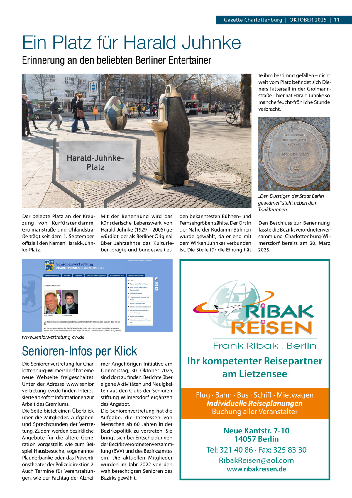 Gazette Charlottenburg  |  Oktober 2025  |  11  Ein Platz für Harald Juhnke Erinnerung an den beliebten Berliner Entertainer te ihm bestimmt gefallen – nicht weit vom Platz befindet sich Dieners Tattersall in der Grolmannstraße – hier hat Harald Juhnke so manche feucht-fröhliche Stunde verbracht.  „Den Durstigen der Stadt Berlin gewidmet“ steht neben dem Trinkbrunnen. Der belebte Platz an der Kreuzung von Kurfürstendamm, Grolmanstraße und Uhlandstraße trägt seit dem 1. September offiziell den Namen Harald-Juhnke-Platz.  Mit der Benennung wird das künstlerische Lebenswerk von Harald Juhnke (1929 – 2005) gewürdigt, der als Berliner Original über Jahrzehnte das Kulturleben prägte und bundesweit zu  den bekanntesten Bühnen- und Fernsehgrößen zählte. Der Ort in der Nähe der Kudamm-Bühnen wurde gewählt, da er eng mit dem Wirken Juhnkes verbunden ist. Die Stelle für die Ehrung hät Den Beschluss zur Benennung fasste die Bezirksverordnetenversammlung Charlottenburg-Wilmersdorf bereits am 20.  März 2025.  www.senior.vertretung-cw.de  Senioren-Infos per Klick Die Seniorenvertretung für Charlottenburg-Wilmersdorf hat eine neue Webseite freigeschaltet. Unter der Adresse www.senior. vertretung-cw.de finden Interessierte ab sofort Informationen zur Arbeit des Gremiums. Die Seite bietet einen Überblick über die Mitglieder, Aufgaben und Sprechstunden der Vertretung. Zudem werden bezirkliche Angebote für die ältere Generation vorgestellt, wie zum Beispiel Hausbesuche, sogenannte Plauderbänke oder das Präventionstheater der Polizeidirektion 2. Auch Termine für Veranstaltungen, wie der Fachtag der Alzhei mer-Angehörigen-Initiative am Donnerstag, 30.  Oktober 2025, sind dort zu finden. Berichte über eigene Aktivitäten und Neuigkeiten aus den Clubs der Seniorenstiftung Wilmersdorf ergänzen das Angebot. Die Seniorenvertretung hat die Aufgabe, die Interessen von Menschen ab 60  Jahren in der Bezirkspolitik zu vertreten. Sie bringt sich bei Entscheidungen der Bezirksverordnetenversammlung (BVV) und des Bezirksamtes ein. Die aktuellen Mitglieder wurden im Jahr 2022 von den wahlberechtigten Senioren des Bezirks gewählt.  Ihr kompetenter Reisepartner am Lietzensee Flug · Bahn · Bus · Schiff · Mietwagen Individuelle Reiseplanungen Buchung aller Veranstalter  Neue Kantstr. 7-10 14057 Berlin Tel: 321 40 86 · Fax: 325 83 30 RibakReisen@aol.com www.ribakreisen.de