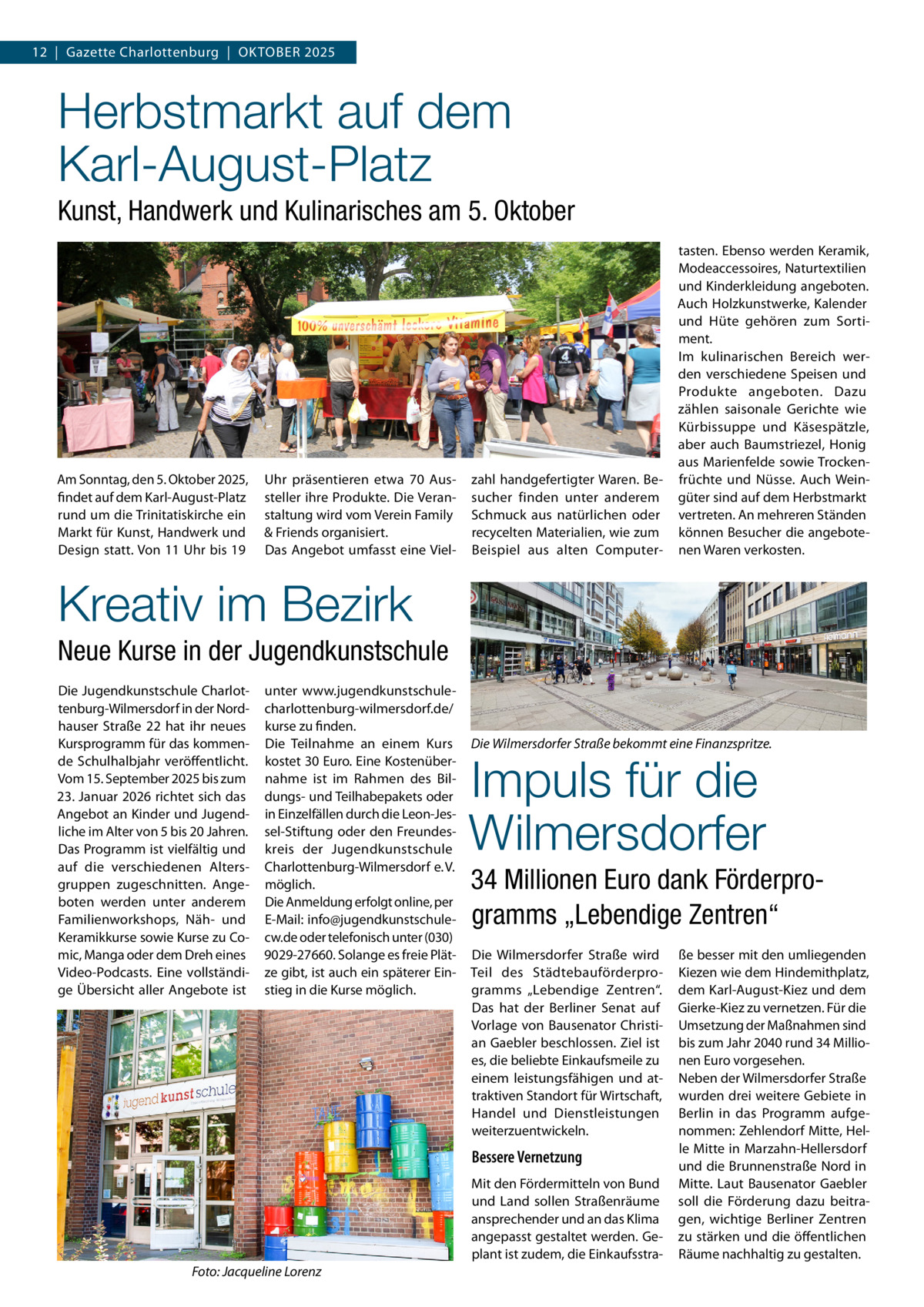 12  |  Gazette Charlottenburg  |  Oktober 2025  Herbstmarkt auf dem Karl-August-Platz Kunst, Handwerk und Kulinarisches am 5. Oktober  Am Sonntag, den 5. Oktober 2025, findet auf dem Karl-August-Platz rund um die Trinitatiskirche ein Markt für Kunst, Handwerk und Design statt. Von 11 Uhr bis 19  Uhr präsentieren etwa 70 Aussteller ihre Produkte. Die Veranstaltung wird vom Verein Family & Friends organisiert. Das Angebot umfasst eine Viel zahl handgefertigter Waren. Besucher finden unter anderem Schmuck aus natürlichen oder recycelten Materialien, wie zum Beispiel aus alten Computer tasten. Ebenso werden Keramik, Modeaccessoires, Naturtextilien und Kinderkleidung angeboten. Auch Holzkunstwerke, Kalender und Hüte gehören zum Sortiment. Im kulinarischen Bereich werden verschiedene Speisen und Produkte angeboten. Dazu zählen saisonale Gerichte wie Kürbissuppe und Käsespätzle, aber auch Baumstriezel, Honig aus Marienfelde sowie Trockenfrüchte und Nüsse. Auch Weingüter sind auf dem Herbstmarkt vertreten. An mehreren Ständen können Besucher die angebotenen Waren verkosten.  Kreativ im Bezirk Neue Kurse in der Jugendkunstschule Die Jugendkunstschule Charlottenburg-Wilmersdorf in der Nordhauser Straße  22 hat ihr neues Kursprogramm für das kommende Schulhalbjahr veröffentlicht. Vom 15. September 2025 bis zum 23. Januar 2026 richtet sich das Angebot an Kinder und Jugendliche im Alter von 5 bis 20 Jahren. Das Programm ist vielfältig und auf die verschiedenen Altersgruppen zugeschnitten. Angeboten werden unter anderem Familienworkshops, Näh- und Keramikkurse sowie Kurse zu Comic, Manga oder dem Dreh eines Video-Podcasts. Eine vollständige Übersicht aller Angebote ist  unter www.jugendkunstschulecharlottenburg-wilmersdorf.de/ kurse zu finden. Die Teilnahme an einem Kurs kostet 30 Euro. Eine Kostenübernahme ist im Rahmen des Bildungs- und Teilhabepakets oder in Einzelfällen durch die Leon-Jessel-Stiftung oder den Freundeskreis der Jugendkunstschule Charlottenburg-Wilmersdorf e. V. möglich. Die Anmeldung erfolgt online, per E-Mail: info@jugendkunstschulecw.de oder telefonisch unter (030) 9029-27660. Solange es freie Plätze gibt, ist auch ein späterer Einstieg in die Kurse möglich.  Die Wilmersdorfer Straße bekommt eine Finanzspritze.  Impuls für die Wilmersdorfer  34 Millionen Euro dank Förderprogramms „Lebendige Zentren“ Die Wilmersdorfer Straße wird Teil des Städtebauförderprogramms „Lebendige Zentren“. Das hat der Berliner Senat auf Vorlage von Bausenator Christian Gaebler beschlossen. Ziel ist es, die beliebte Einkaufsmeile zu einem leistungsfähigen und attraktiven Standort für Wirtschaft, Handel und Dienstleistungen weiterzuentwickeln.  Bessere Vernetzung Mit den Fördermitteln von Bund und Land sollen Straßenräume ansprechender und an das Klima angepasst gestaltet werden. Geplant ist zudem, die EinkaufsstraFoto: Jacqueline Lorenz  ße besser mit den umliegenden Kiezen wie dem Hindemithplatz, dem Karl-August-Kiez und dem Gierke-Kiez zu vernetzen. Für die Umsetzung der Maßnahmen sind bis zum Jahr 2040 rund 34 Millionen Euro vorgesehen. Neben der Wilmersdorfer Straße wurden drei weitere Gebiete in Berlin in das Programm aufgenommen: Zehlendorf Mitte, Helle Mitte in Marzahn-Hellersdorf und die Brunnenstraße Nord in Mitte. Laut Bausenator Gaebler soll die Förderung dazu beitragen, wichtige Berliner Zentren zu stärken und die öffentlichen Räume nachhaltig zu gestalten.