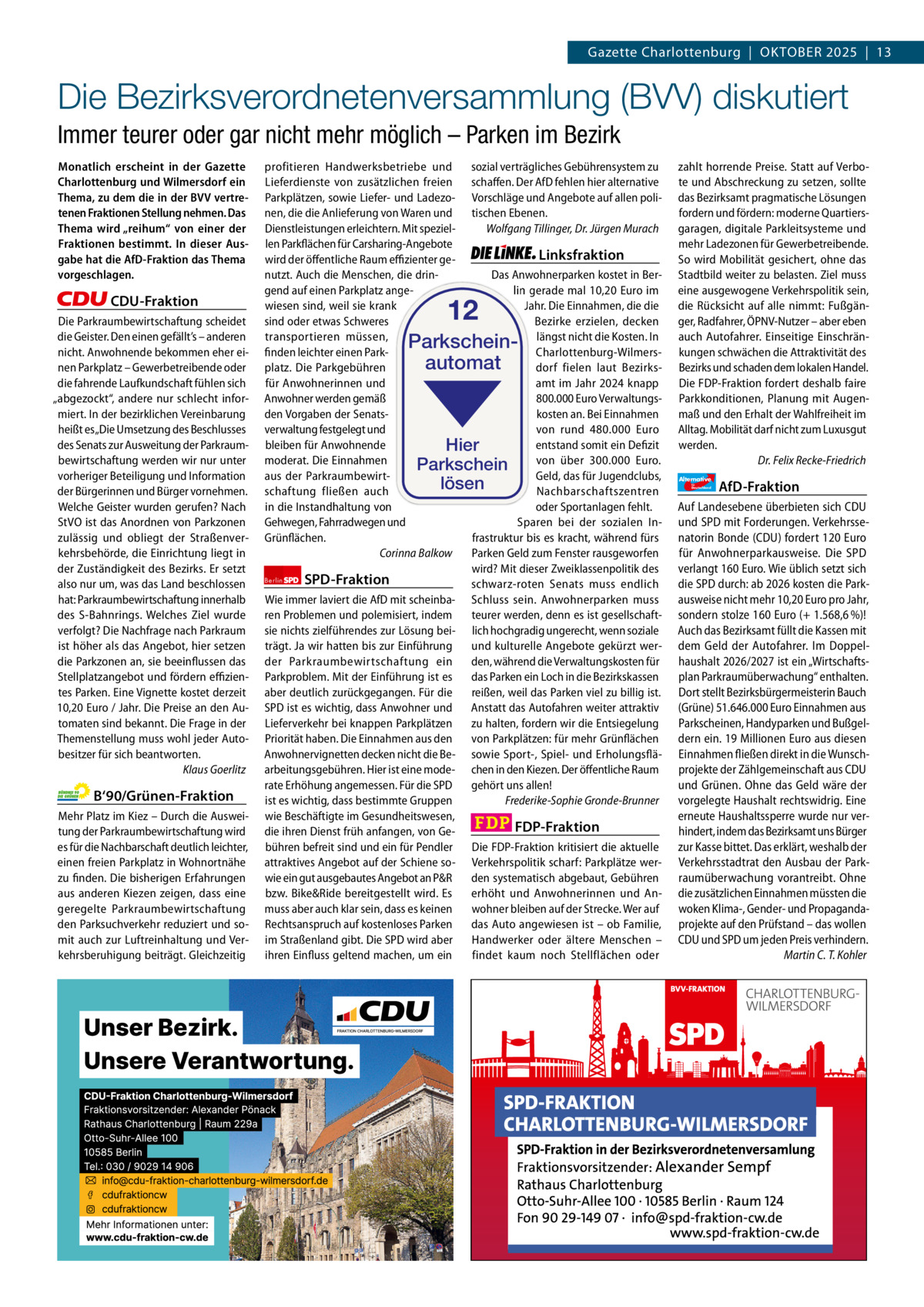 Gazette Charlottenburg & Wilmersdorf 10  www.gazette-berlin.de  Gazette Charlottenburg  |  OKTOBER 2025  |  13  Die Bezirksverordnetenversammlung (BVV) diskutiert Immer teurer oder gar nicht mehr möglich – Parken im Bezirk Monatlich erscheint in der Gazette Charlottenburg und Wilmersdorf ein Thema, zu dem die in der BVV vertretenen Fraktionen Stellung nehmen. Das Thema wird „reihum“ von einer der Fraktionen bestimmt. In dieser Ausgabe hat die AfD-Fraktion das Thema vorgeschlagen.  CDU-Fraktion Die Parkraumbewirtschaftung scheidet die Geister. Den einen gefällt’s – anderen nicht. Anwohnende bekommen eher einen Parkplatz – Gewerbetreibende oder die fahrende Laufkundschaft fühlen sich „abgezockt“, andere nur schlecht informiert. In der bezirklichen Vereinbarung heißt es „Die Umsetzung des Beschlusses des Senats zur Ausweitung der Parkraumbewirtschaftung werden wir nur unter vorheriger Beteiligung und Information der Bürgerinnen und Bürger vornehmen. Welche Geister wurden gerufen? Nach StVO ist das Anordnen von Parkzonen zulässig und obliegt der Straßenverkehrsbehörde, die Einrichtung liegt in der Zuständigkeit des Bezirks. Er setzt also nur um, was das Land beschlossen hat: Parkraumbewirtschaftung innerhalb des S-Bahnrings. Welches Ziel wurde verfolgt? Die Nachfrage nach Parkraum ist höher als das Angebot, hier setzen die Parkzonen an, sie beeinflussen das Stellplatzangebot und fördern effizientes Parken. Eine Vignette kostet derzeit 10,20 Euro / Jahr. Die Preise an den Automaten sind bekannt. Die Frage in der Themenstellung muss wohl jeder Autobesitzer für sich beantworten. Klaus Goerlitz  B‘90/Grünen-Fraktion Mehr Platz im Kiez – Durch die Ausweitung der Parkraumbewirtschaftung wird es für die Nachbarschaft deutlich leichter, einen freien Parkplatz in Wohnortnähe zu finden. Die bisherigen Erfahrungen aus anderen Kiezen zeigen, dass eine geregelte Parkraumbewirtschaftung den Parksuchverkehr reduziert und somit auch zur Luftreinhaltung und Verkehrsberuhigung beiträgt. Gleichzeitig  profitieren Handwerksbetriebe und sozial verträgliches Gebührensystem zu Lieferdienste von zusätzlichen freien schaffen. Der AfD fehlen hier alternative Parkplätzen, sowie Liefer- und Ladezo- Vorschläge und Angebote auf allen polinen, die die Anlieferung von Waren und tischen Ebenen. Dienstleistungen erleichtern. Mit spezielWolfgang Tillinger, Dr. Jürgen Murach len Parkflächen für Carsharing-Angebote Linksfraktion wird der öffentliche Raum effizienter genutzt. Auch die Menschen, die drinDas Anwohnerparken kostet in Bergend auf einen Parkplatz angelin gerade mal 10,20 Euro im wiesen sind, weil sie krank Jahr. Die Einnahmen, die die sind oder etwas Schweres Bezirke erzielen, decken transportieren müssen, längst nicht die Kosten. In finden leichter einen ParkCharlottenburg-Wilmersdorf fielen laut Bezirksplatz. Die Parkgebühren amt im Jahr 2024 knapp für Anwohnerinnen und Anwohner werden gemäß 800.000 Euro Verwaltungsden Vorgaben der Senatskosten an. Bei Einnahmen verwaltung festgelegt und von rund 480.000  Euro bleiben für Anwohnende entstand somit ein Defizit Hier moderat. Die Einnahmen von über 300.000  Euro. Parkschein aus der ParkraumbewirtGeld, das für Jugendclubs, lösen Nachbarschaftszentren schaftung fließen auch in die Instandhaltung von oder Sportanlagen fehlt. Gehwegen, Fahrradwegen und Sparen bei der sozialen InGrünflächen. frastruktur bis es kracht, während fürs Corinna Balkow Parken Geld zum Fenster rausgeworfen wird? Mit dieser Zweiklassenpolitik des Berlin SPD-Fraktion schwarz-roten Senats muss endlich Wie immer laviert die AfD mit scheinba- Schluss sein. Anwohnerparken muss ren Problemen und polemisiert, indem teurer werden, denn es ist gesellschaftsie nichts zielführendes zur Lösung bei- lich hochgradig ungerecht, wenn soziale trägt. Ja wir hatten bis zur Einführung und kulturelle Angebote gekürzt werder Parkraumbewirtschaftung ein den, während die Verwaltungskosten für Parkproblem. Mit der Einführung ist es das Parken ein Loch in die Bezirkskassen aber deutlich zurückgegangen. Für die reißen, weil das Parken viel zu billig ist. SPD ist es wichtig, dass Anwohner und Anstatt das Autofahren weiter attraktiv Lieferverkehr bei knappen Parkplätzen zu halten, fordern wir die Entsiegelung Priorität haben. Die Einnahmen aus den von Parkplätzen: für mehr Grünflächen Anwohnervignetten decken nicht die Be- sowie Sport-, Spiel- und Erholungsfläarbeitungsgebühren. Hier ist eine mode- chen in den Kiezen. Der öffentliche Raum rate Erhöhung angemessen. Für die SPD gehört uns allen! ist es wichtig, dass bestimmte Gruppen Frederike-Sophie Gronde-Brunner wie Beschäftigte im Gesundheitswesen, FDP-Fraktion die ihren Dienst früh anfangen, von Gebühren befreit sind und ein für Pendler Die FDP-Fraktion kritisiert die aktuelle attraktives Angebot auf der Schiene so- Verkehrspolitik scharf: Parkplätze werwie ein gut ausgebautes Angebot an P&R den systematisch abgebaut, Gebühren bzw. Bike&Ride bereitgestellt wird. Es erhöht und Anwohnerinnen und Anmuss aber auch klar sein, dass es keinen wohner bleiben auf der Strecke. Wer auf Rechtsanspruch auf kostenloses Parken das Auto angewiesen ist – ob Familie, im Straßenland gibt. Die SPD wird aber Handwerker oder ältere Menschen – ihren Einfluss geltend machen, um ein findet kaum noch Stellflächen oder  12  Parkscheinautomat  1.200 ohne Bild 1.100 mit Bild Vorwort CDU Grüne SPD Linke FDP AfD  -1098 1084 1051 1069 989 1099 BVV-Sitzung im Rathaus Charlottenburg. Foto: von Kentzinsky / BACW  zahlt horrende Preise. Statt auf Verbote und Abschreckung zu setzen, sollte das Bezirksamt pragmatische Lösungen fordern und fördern: moderne Quartiersgaragen, digitale Parkleitsysteme und mehr Ladezonen für Gewerbetreibende. So wird Mobilität gesichert, ohne das Stadtbild weiter zu belasten. Ziel muss eine ausgewogene Verkehrspolitik sein, die Rücksicht auf alle nimmt: Fußgänger, Radfahrer, ÖPNV-Nutzer – aber eben auch Autofahrer. Einseitige Einschränkungen schwächen die Attraktivität des Bezirks und schaden dem lokalen Handel. Die FDP-Fraktion fordert deshalb faire Parkkonditionen, Planung mit Augenmaß und den Erhalt der Wahlfreiheit im Alltag. Mobilität darf nicht zum Luxusgut werden. Dr. Felix Recke-Friedrich Alternative für  Deutschland  AfD-Fraktion  Auf Landesebene überbieten sich CDU und SPD mit Forderungen. Verkehrssenatorin Bonde (CDU) fordert 120 Euro für Anwohnerparkausweise. Die SPD verlangt 160 Euro. Wie üblich setzt sich die SPD durch: ab 2026 kosten die Parkausweise nicht mehr 10,20 Euro pro Jahr, sondern stolze 160 Euro (+ 1.568,6 %)! Auch das Bezirksamt füllt die Kassen mit dem Geld der Autofahrer. Im Doppelhaushalt 2026/2027 ist ein „Wirtschaftsplan Parkraumüberwachung“ enthalten. Dort stellt Bezirksbürgermeisterin Bauch (Grüne) 51.646.000 Euro Einnahmen aus Parkscheinen, Handyparken und Bußgeldern ein. 19 Millionen Euro aus diesen Einnahmen fließen direkt in die Wunschprojekte der Zählgemeinschaft aus CDU und Grünen. Ohne das Geld wäre der vorgelegte Haushalt rechtswidrig. Eine erneute Haushaltssperre wurde nur verhindert, indem das Bezirksamt uns Bürger zur Kasse bittet. Das erklärt, weshalb der Verkehrsstadtrat den Ausbau der Parkraumüberwachung vorantreibt. Ohne die zusätzlichen Einnahmen müssten die woken Klima-, Gender- und Propagandaprojekte auf den Prüfstand – das wollen CDU und SPD um jeden Preis verhindern. Martin C. T. Kohler