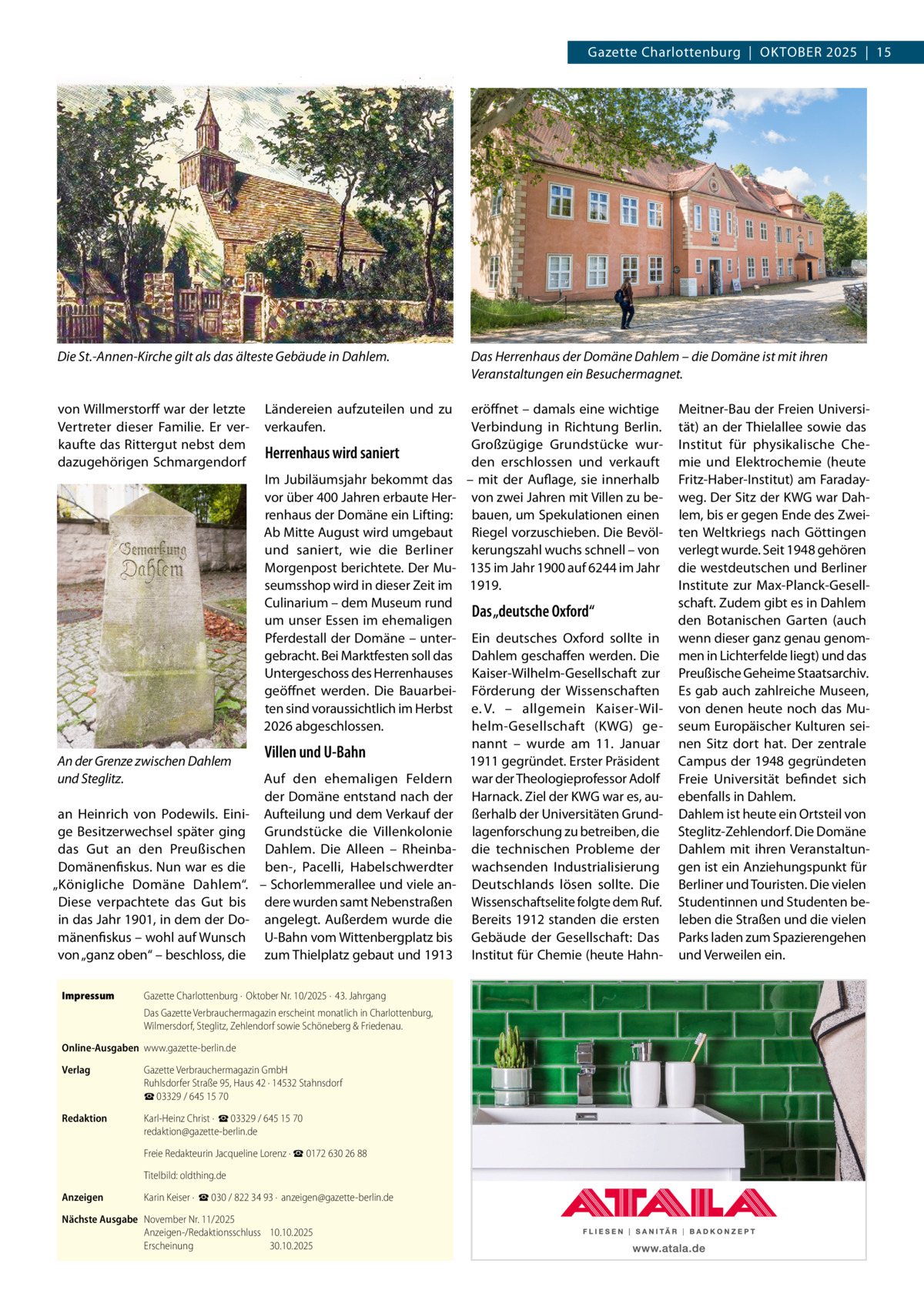 Gazette Charlottenburg  |  Oktober 2025  |  15  Die St.-Annen-Kirche gilt als das älteste Gebäude in Dahlem.  von Willmerstorff war der letzte Vertreter dieser Familie. Er verkaufte das Rittergut nebst dem dazugehörigen Schmargendorf  Ländereien aufzuteilen und zu verkaufen.  Herrenhaus wird saniert Im Jubiläumsjahr bekommt das vor über 400 Jahren erbaute Herrenhaus der Domäne ein Lifting: Ab Mitte August wird umgebaut und saniert, wie die Berliner Morgenpost berichtete. Der Museumsshop wird in dieser Zeit im Culinarium – dem Museum rund um unser Essen im ehemaligen Pferdestall der Domäne – untergebracht. Bei Marktfesten soll das Untergeschoss des Herrenhauses geöffnet werden. Die Bauarbeiten sind voraussichtlich im Herbst 2026 abgeschlossen.  An der Grenze zwischen Dahlem und Steglitz. an Heinrich von Podewils. Einige Besitzerwechsel später ging das Gut an den Preußischen Domänenfiskus. Nun war es die „Königliche Domäne Dahlem“. Diese verpachtete das Gut bis in das Jahr 1901, in dem der Domänenfiskus – wohl auf Wunsch von „ganz oben“ – beschloss, die Impressum	  Das Herrenhaus der Domäne Dahlem – die Domäne ist mit ihren Veranstaltungen ein Besuchermagnet. eröffnet – damals eine wichtige Verbindung in Richtung Berlin. Großzügige Grundstücke wurden erschlossen und verkauft – mit der Auflage, sie innerhalb von zwei Jahren mit Villen zu bebauen, um Spekulationen einen Riegel vorzuschieben. Die Bevölkerungszahl wuchs schnell – von 135 im Jahr 1900 auf 6244 im Jahr 1919.  Das „deutsche Oxford“  Ein deutsches Oxford sollte in Dahlem geschaffen werden. Die Kaiser-Wilhelm-Gesellschaft zur Förderung der Wissenschaften e.  V. – allgemein Kaiser-Wilhelm-Gesellschaft (KWG) genannt – wurde am 11.  Januar Villen und U-Bahn 1911 gegründet. Erster Präsident Auf den ehemaligen Feldern war der Theologieprofessor Adolf der Domäne entstand nach der Harnack. Ziel der KWG war es, auAufteilung und dem Verkauf der ßerhalb der Universitäten GrundGrundstücke die Villenkolonie lagenforschung zu betreiben, die Dahlem. Die Alleen – Rheinba- die technischen Probleme der ben-, Pacelli, Habelschwerdter wachsenden Industrialisierung – Schorlemmerallee und viele an- Deutschlands lösen sollte. Die dere wurden samt Nebenstraßen Wissenschaftselite folgte dem Ruf. angelegt. Außerdem wurde die Bereits 1912 standen die ersten U-Bahn vom Wittenbergplatz bis Gebäude der Gesellschaft: Das zum Thielplatz gebaut und 1913 Institut für Chemie (heute Hahn Gazette Charlottenburg ·  Oktober Nr. 10/2025 ·  43. Jahrgang Das Gazette Verbrauchermagazin erscheint monatlich in Charlottenburg, Wilmersdorf, Steglitz, Zehlendorf sowie Schöneberg & Friedenau.  Online-Ausgaben	www.gazette-berlin.de Verlag	  Gazette Verbrauchermagazin GmbH Ruhlsdorfer Straße 95, Haus 42 · 14532 Stahnsdorf ☎ 03329 / 645 15 70  Redaktion	  Karl-Heinz Christ ·  ☎ 03329 / 645 15 70 redaktion@gazette-berlin.de  	  Freie Redakteurin Jacqueline Lorenz · ☎ 0172 630 26 88  	  Titelbild: oldthing.de  Anzeigen	  Karin Keiser ·  ☎ 030 / 822 34 93 ·  anzeigen@gazette-berlin.de  Nächste Ausgabe	 November Nr. 11/2025 Anzeigen-/Redaktionsschluss	10.10.2025 Erscheinung	30.10.2025  Meitner-Bau der Freien Universität) an der Thielallee sowie das Institut für physikalische Chemie und Elektrochemie (heute Fritz-Haber-Institut) am Faradayweg. Der Sitz der KWG war Dahlem, bis er gegen Ende des Zweiten Weltkriegs nach Göttingen verlegt wurde. Seit 1948 gehören die westdeutschen und Berliner Institute zur Max-Planck-Gesellschaft. Zudem gibt es in Dahlem den Botanischen Garten (auch wenn dieser ganz genau genommen in Lichterfelde liegt) und das Preußische Geheime Staatsarchiv. Es gab auch zahlreiche Museen, von denen heute noch das Museum Europäischer Kulturen seinen Sitz dort hat. Der zentrale Campus der 1948 gegründeten Freie Universität befindet sich ebenfalls in Dahlem. Dahlem ist heute ein Ortsteil von Steglitz-Zehlendorf. Die Domäne Dahlem mit ihren Veranstaltungen ist ein Anziehungspunkt für Berliner und Touristen. Die vielen Studentinnen und Studenten beleben die Straßen und die vielen Parks laden zum Spazierengehen und Verweilen ein.