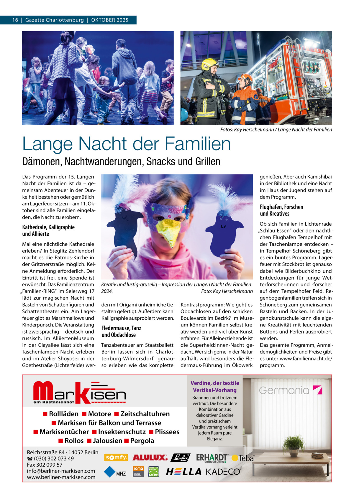 16  |  Gazette Charlottenburg  |  OKTOBER 2025  Fotos: Kay Herschelmann / Lange Nacht der Familien  Lange Nacht der Familien Dämonen, Nachtwanderungen, Snacks und Grillen Das Programm der 15. Langen Nacht der Familien ist da – gemeinsam Abenteuer in der Dunkelheit bestehen oder gemütlich am Lagerfeuer sitzen – am 11. Oktober sind alle Familien eingeladen, die Nacht zu erobern.  genießen. Aber auch Kamishibai in der Bibliothek und eine Nacht im Haus der Jugend stehen auf dem Programm.  Flughafen, Forschen und Kreatives  Kathedrale, Kalligraphie und Alliierte Mal eine nächtliche Kathedrale erleben? In Steglitz-Zehlendorf macht es die Patmos-Kirche in der Gritznerstraße möglich. Keine Anmeldung erforderlich. Der Eintritt ist frei, eine Spende ist erwünscht. Das Familienzentrum „Familien-RING“ im Selerweg  17 lädt zur magischen Nacht mit Basteln von Schattenfiguren und Schattentheater ein. Am Lagerfeuer gibt es Marshmallows und Kinderpunsch. Die Veranstaltung ist zweisprachig – deutsch und russisch. Im AlliiertenMuseum in der Clayallee lässt sich eine Taschenlampen-Nacht erleben und im Atelier Shoyosei in der Goethestraße (Lichterfelde) wer Kreativ und lustig-gruselig – Impression der Langen Nacht der Familien 2024. Foto: Kay Herschelmann den mit Origami unheimliche Gestalten gefertigt. Außerdem kann Kalligraphie ausprobiert werden.  Fledermäuse, Tanz und Obdachlose Tanzabenteuer am Staatsballett Berlin lassen sich in Charlottenburg-Wilmersdorf genauso erleben wie das komplette  Markisen  ◾ Rollläden ◾ Motore ◾ Zeitschaltuhren ◾ Markisen für Balkon und Terrasse ◾ Markisentücher ◾ Insektenschutz ◾ Plissees ◾ Rollos ◾ Jalousien ◾ Pergola  Reichsstraße 84 · 14052 Berlin ☎ (030) 302 073 49 Fax 302 099 57 info@berliner-markisen.com www.berliner-markisen.com  Kontrastprogramm: Wie geht es Obdachlosen auf den schicken Boulevards im Bezirk? Im Museum können Familien selbst kreativ werden und viel über Kunst erfahren. Für Alleinerziehende ist die Superheld:innen-Nacht gedacht. Wer sich gerne in der Natur aufhält, wird besonders die Fledermaus-Führung im Ökowerk  Verdine, der textile Vertikal-Vorhang Brandneu und trotzdem vertraut: Die besondere Kombination aus dekorativer Gardine und praktischem Vertikalvorhang verleiht jedem Raum pure Eleganz.  Ob sich Familien in Lichtenrade „Schlau Essen“ oder den nächtlichen Flughafen Tempelhof mit der Taschenlampe entdecken – in Tempelhof-Schöneberg gibt es ein buntes Programm. Lagerfeuer mit Stockbrot ist genauso dabei wie Bilderbuchkino und Entdeckungen für junge Wetterforscherinnen und -forscher auf dem Tempelhofer Feld. Regenbogenfamilien treffen sich in Schöneberg zum gemeinsamen Basteln und Backen. In der Jugendkunstschule kann die eigene Kreativität mit leuchtenden Buttons und Perlen ausprobiert werden. Das gesamte Programm, Anmeldemöglichkeiten und Preise gibt es unter www.familiennacht.de/ programm.
