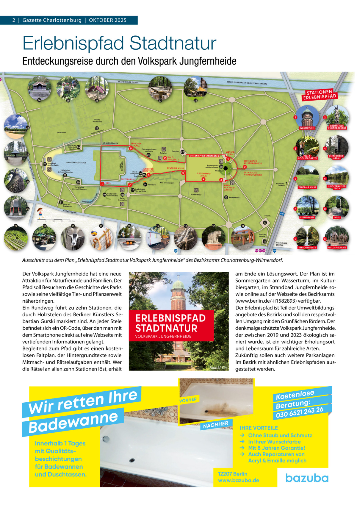 2  |  Gazette Charlottenburg  |  Oktober 2025  Erlebnispfad Stadtnatur Entdeckungsreise durch den Volkspark Jungfernheide  Ausschnitt aus dem Plan „Erlebnispfad Stadtnatur Volkspark Jungfernheide“ des Bezirksamts Charlottenburg-Wilmersdorf.� Der Volkspark Jungfernheide hat eine neue Attraktion für Naturfreunde und Familien. Der Pfad soll Besuchern die Geschichte des Parks sowie seine vielfältige Tier- und Pflanzenwelt näherbringen. Ein Rundweg führt zu zehn Stationen, die durch Holzstelen des Berliner Künstlers Sebastian Gurski markiert sind. An jeder Stele befindet sich ein QR-Code, über den man mit dem Smartphone direkt auf eine Webseite mit vertiefenden Informationen gelangt. Begleitend zum Pfad gibt es einen kostenlosen Faltplan, der Hintergrundtexte sowie Mitmach- und Rätselaufgaben enthält. Wer die Rätsel an allen zehn Stationen löst, erhält  ERLEBNISPFAD STADTNATUR  VOLKSPARK JUNGFERNHEIDE  e r h I n e t Wir ret e n n a w e Bad Innerhalb 1 Tages mit Qualitäts­ beschichtungen für Badewannen und Duschtassen.  Foto: BA CW  am Ende ein Lösungswort. Der Plan ist im Sommergarten am Wasserturm, im Kulturbiergarten, im Strandbad Jungfernheide sowie online auf der Webseite des Bezirksamts (www.berlin.de/-ii1582893) verfügbar. Der Erlebnispfad ist Teil der Umweltbildungsangebote des Bezirks und soll den respektvollen Umgang mit den Grünflächen fördern. Der denkmalgeschützte Volkspark Jungfernheide, der zwischen 2019 und 2023 ökologisch saniert wurde, ist ein wichtiger Erholungsort und Lebensraum für zahlreiche Arten. Zukünftig sollen auch weitere Parkanlagen im Bezirk mit ähnlichen Erlebnispfaden ausgestattet werden.  se Kostenlo g: B e r at un 243 26 030 6521  VORHER  NACHH  ER  IHRE VORTEILE Ohne Staub und Schmutz In Ihrer Wunschfarbe Mit 8 Jahren Garantie! Auch Reparaturen von Acryl & Emaille möglich  12207 Berlin www.bazuba.de