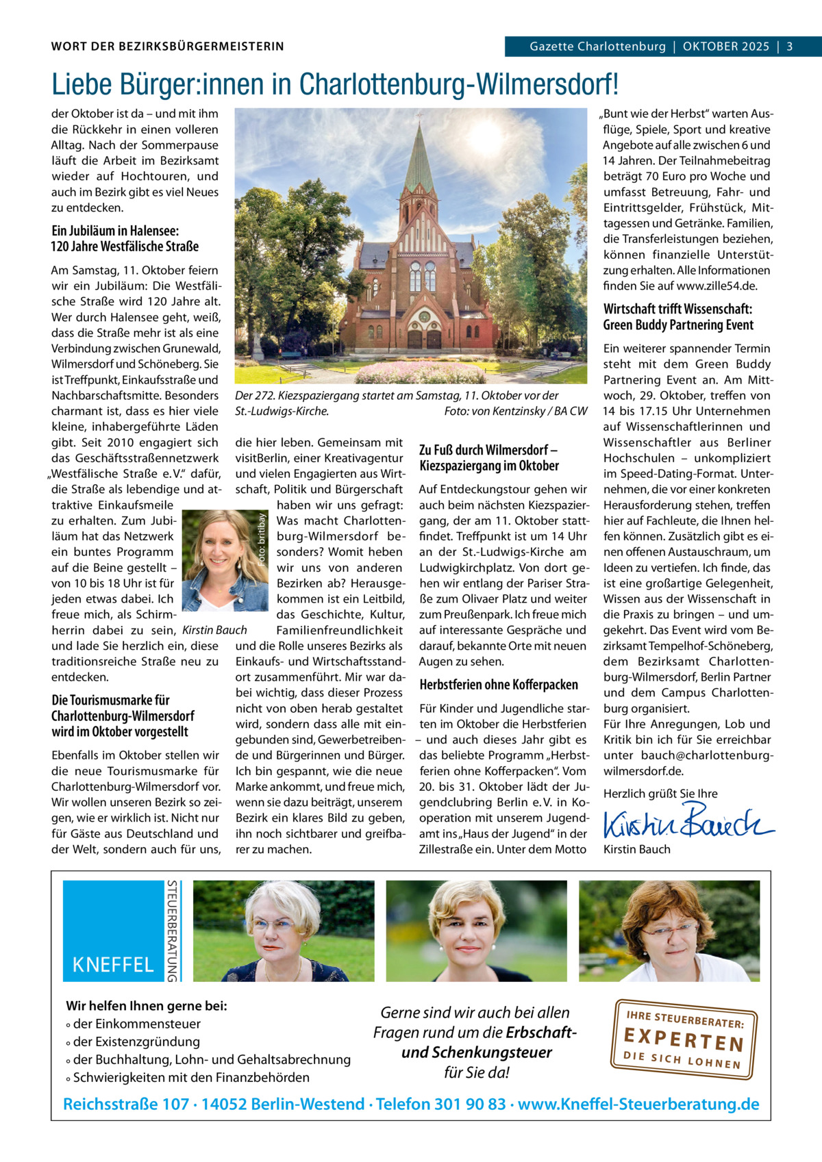 WORT DER BEZIRKSBÜRGERMEISTERIN DAS WORT DER BEZIRKSBÜRGERMEISTERIN  GazetteGazette Charlottenburg  |  OKTOBER Wilmersdorf | Oktober2025  |  3 2025 | 3  Liebe Bürger:innen in Charlottenburg-Wilmersdorf! „Bunt wie der Herbst“ warten Ausflüge, Spiele, Sport und kreative Angebote auf alle zwischen 6 und 14 Jahren. Der Teilnahmebeitrag beträgt 70 Euro pro Woche und umfasst Betreuung, Fahr- und Eintrittsgelder, Frühstück, Mittagessen und Getränke. Familien, die Transferleistungen beziehen, können finanzielle Unterstützung erhalten. Alle Informationen finden Sie auf www.zille54.de.  der Oktober ist da – und mit ihm die Rückkehr in einen volleren Alltag. Nach der Sommerpause läuft die Arbeit im Bezirksamt wieder auf Hochtouren, und auch im Bezirk gibt es viel Neues zu entdecken.  Ein Jubiläum in Halensee: 120 Jahre Westfälische Straße  Foto: britibay  Am Samstag, 11. Oktober feiern wir ein Jubiläum: Die Westfälische Straße wird 120  Jahre alt. Wirtschaft triﬀt Wissenschaft: Wer durch Halensee geht, weiß, Green Buddy Partnering Event dass die Straße mehr ist als eine Verbindung zwischen Grunewald, Ein weiterer spannender Termin Wilmersdorf und Schöneberg. Sie steht mit dem Green Buddy ist Treffpunkt, Einkaufsstraße und Partnering Event an. Am MittNachbarschaftsmitte. Besonders Der 272. Kiezspaziergang startet am Samstag, 11. Oktober vor der woch, 29.  Oktober, treffen von charmant ist, dass es hier viele St.-Ludwigs-Kirche. Foto: von Kentzinsky / BA CW 14 bis 17.15  Uhr Unternehmen kleine, inhabergeführte Läden auf Wissenschaftlerinnen und gibt. Seit 2010 engagiert sich die hier leben. Gemeinsam mit Wissenschaftler aus Berliner Zu Fuß durch Wilmersdorf – das Geschäftsstraßennetzwerk visitBerlin, einer Kreativagentur Hochschulen – unkompliziert Kiezspaziergang im Oktober im Speed-Dating-Format. Unter„Westfälische Straße e. V.“ dafür, und vielen Engagierten aus Wirtdie Straße als lebendige und at- schaft, Politik und Bürgerschaft Auf Entdeckungstour gehen wir nehmen, die vor einer konkreten traktive Einkaufsmeile haben wir uns gefragt: auch beim nächsten Kiezspazier- Herausforderung stehen, treffen zu erhalten. Zum JubiWas macht Charlotten- gang, der am 11. Oktober statt- hier auf Fachleute, die Ihnen helläum hat das Netzwerk burg-Wilmersdorf be- findet. Treffpunkt ist um 14 Uhr fen können. Zusätzlich gibt es eiein buntes Programm sonders? Womit heben an der St.-Ludwigs-Kirche am nen offenen Austauschraum, um auf die Beine gestellt – wir uns von anderen Ludwigkirchplatz. Von dort ge- Ideen zu vertiefen. Ich finde, das von 10 bis 18 Uhr ist für Bezirken ab? Herausge- hen wir entlang der Pariser Stra- ist eine großartige Gelegenheit, jeden etwas dabei. Ich kommen ist ein Leitbild, ße zum Olivaer Platz und weiter Wissen aus der Wissenschaft in das Geschichte, Kultur, zum Preußenpark. Ich freue mich die Praxis zu bringen – und umfreue mich, als SchirmFamilienfreundlichkeit auf interessante Gespräche und gekehrt. Das Event wird vom Beherrin dabei zu sein, Kirstin Bauch und lade Sie herzlich ein, diese und die Rolle unseres Bezirks als darauf, bekannte Orte mit neuen zirksamt Tempelhof-Schöneberg, dem Bezirksamt Charlottentraditionsreiche Straße neu zu Einkaufs- und Wirtschaftsstand- Augen zu sehen. entdecken. ort zusammenführt. Mir war daburg-Wilmersdorf, Berlin Partner Herbstferien ohne Koﬀerpacken bei wichtig, dass dieser Prozess und dem Campus CharlottenDie Tourismusmarke für nicht von oben herab gestaltet Für Kinder und Jugendliche star- burg organisiert. Charlottenburg-Wilmersdorf wird, sondern dass alle mit ein- ten im Oktober die Herbstferien Für Ihre Anregungen, Lob und wird im Oktober vorgestellt gebunden sind, Gewerbetreiben- – und auch dieses Jahr gibt es Kritik bin ich für Sie erreichbar Ebenfalls im Oktober stellen wir de und Bürgerinnen und Bürger. das beliebte Programm „Herbst- unter bauch@charlottenburgdie neue Tourismusmarke für Ich bin gespannt, wie die neue ferien ohne Kofferpacken“. Vom wilmersdorf.de. Charlottenburg-Wilmersdorf vor. Marke ankommt, und freue mich, 20. bis 31.  Oktober lädt der JuHerzlich grüßt Sie Ihre Wir wollen unseren Bezirk so zei- wenn sie dazu beiträgt, unserem gendclubring Berlin e. V. in Ko-   gen, wie er wirklich ist. Nicht nur Bezirk ein klares Bild zu geben, operation mit unserem Jugend-   für Gäste aus Deutschland und ihn noch sichtbarer und greifba- amt ins „Haus der Jugend“ in der   der Welt, sondern auch für uns, rer zu machen. Zillestraße ein. Unter dem Motto Kirstin Bauch  Wir helfen Ihnen gerne bei: ° der Einkommensteuer ° der Existenzgründung ° der Buchhaltung, Lohn- und Gehaltsabrechnung ° Schwierigkeiten mit den Finanzbehörden  Gerne sind wir auch bei allen Fragen rund um die Erbschaftund Schenkungsteuer für Sie da!  IH RE ST EU ER BE RATE  R:  EXPERTEN  DIE SICH LOHNEN  Reichsstraße 107 · 14052 Berlin-Westend · Telefon 301 90 83 · www.Kneffel-Steuerberatung.de www.gazette-berlin.de