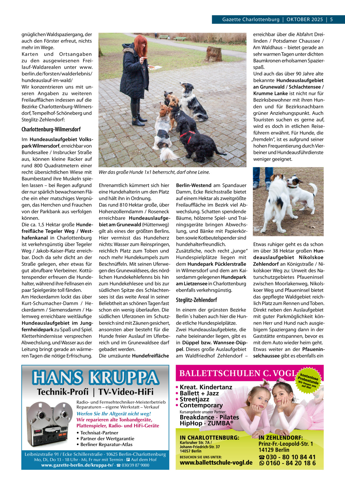 Gazette Charlottenburg  |  Oktober 2025  |  5 gnüglichen Waldspaziergang, der auch den Förster erfreut, nichts mehr im Wege. Karten und Ortsangaben zu den ausgewiesenen Freilauf-Waldarealen unter www. berlin.de/forsten/walderlebnis/ hundeauslauf-im-wald/ Wir konzentrieren uns mit unseren Angaben zu weiteren Freilaufflächen indessen auf die Bezirke Charlottenburg-Wilmersdorf, Tempelhof-Schöneberg und Steglitz-Zehlendorf:  erreichbar über die Abfahrt Dreilinden / Potsdamer Chaussee / Am Waldhaus – bietet gerade an sehr warmen Tagen unter dichten Baumkronen erholsamen Spazierspaß. Und auch das über 90 Jahre alte bekannte Hundeauslaufgebiet an Grunewald / Schlachtensee / Krumme Lanke ist nicht nur für Bezirksbewohner mit ihren Hunden und für Bezirksnachbarn grüner Anziehungspunkt. Auch Touristen suchen es gerne auf, wird es doch in etlichen Reiseführern erwähnt. Für Hunde, die „fremdeln“, ist es aufgrund seiner hohen Frequentierung durch Vierbeiner und Hundeausführdienste weniger geeignet.  Charlottenburg-Wilmersdorf Im Hundeauslaufgebiet Volkspark Wilmersdorf, erreichbar von Bundesallee / Insbrucker Straße aus, können kleine Racker auf rund 800  Quadratmetern einer recht übersichtlichen Wiese mit Baumbestand ihre Muskeln spielen lassen – bei Regen aufgrund der nur spärlich bewachsenen Fläche ein eher matschiges Vergnügen, das Herrchen und Frauchen von der Parkbank aus verfolgen können. Die ca. 1,5 Hektar große Hundefreifläche Tegeler Weg / Westhafenkanal in Charlottenburg ist verkehrsgünstig über Tegeler Weg / Jakob-Kaiser-Platz erreichbar. Doch da sehr dicht an der Straße gelegen, eher etwas für gut abrufbare Vierbeiner. Kottütenspender erfreuen die Hundehalter, während ihre Fellnasen ein paar Spielgeräte toll fänden. Am Heckerdamm lockt das über Kurt-Schumacher-Damm / Heckerdamm / Siemensdamm / Halemweg erreichbare weitläufige Hundeauslaufgebiet im Jungfernheidepark zu Spaß und Spiel. Kletterhindernisse versprechen Abwechslung, und Wasser aus der Leitung bringt gerade an wärmeren Tagen die nötige Erfrischung.  Wer das große Hunde 1x1 beherrscht, darf ohne Leine. Ehrenamtlich kümmert sich hier eine Hundehalterin um den Platz und hält ihn in Ordnung. Das rund 810 Hektar große, über Hohenzollerndamm / Roseneck erreichbare Hundeauslaufgebiet am Grunewald (Hüttenweg) gilt als eines der größten Berlins. Hier vermisst das Hundeherz nichts: Wasser zum Reinspringen, reichlich Platz zum Toben und noch mehr Hundekumpels zum Beschnüffeln. Mit seinen Uferwegen des Grunewaldsees, des nördlichen Hundekehlefenns bis hin zum Hundekehlesee und bis zur südlichen Spitze des Schlachtensees ist das weite Areal in seiner Beliebtheit an schönen Tagen fast schon ein wenig überlaufen. Die südlichen Uferzonen im Schutzbereich sind mit Zäunen gesichert, ansonsten aber besteht für die Hunde freier Auslauf im Uferbereich und im Grunewaldsee darf gebadet werden. Die umzäunte Hundefreifläche  HANS KRUPPA Technik-Profi | TV-Video-HiFi  Radio- und Fernsehtechniker-Meisterbetrieb Reparaturen – eigene Werkstatt – Verkauf  Werfen Sie Ihr Altgerät nicht weg! Wir reparieren alte Tonbandgeräte, Plattenspieler, Radio- und HiFi-Geräte • Technisat-Partner • Partner der Wertgarantie • Berliner Reparatur-Atlas Leibnizstraße 91 / Ecke Schillerstraße · 10625 Berlin-Charlottenburg Mo, Di, Do 13 - 18 Uhr · Mi, Fr nur mit Termin · � Auf dem Hof www.gazette-berlin.de/kruppa-tv/ · ☎ 030/39 87 9000  Berlin-Westend am Spandauer Damm, Ecke Reichsstraße bietet auf einem Hektar als zweitgrößte Freilauffläche im Bezirk viel Abwechslung. Schatten spendende Bäume, hölzerne Spiel- und Trainingsgeräte bringen Abwechslung, und Bänke mit Papierkörben sowie Kotbeutelspender sind hundehalterfreundlich. Zusätzliche, noch recht „junge“ Hundespielplätze liegen mit dem Hundepark Pücklerstraße in Wilmersdorf und dem am Kaiserdamm gelegenen Hundepark am Lietzensee in Charlottenburg ebenfalls verkehrsgünstig.  Steglitz-Zehlendorf In einem der grünsten Bezirke Berlin´s haben auch hier die Hunde etliche Hundespielplätze. Zwei Hundeauslaufgebiete, die nahe beieinander liegen, gibt es in Düppel bzw. Wannsee-Düppel. Dieses große Auslaufgebiet am Waldfriedhof Zehlendorf –  Etwas ruhiger geht es da schon im über 38  Hektar großen Hundeauslaufgebiet Nikolskoe Zehlendorf an Königstraße / Nikolskoer Weg zu: Unweit des Naturschutzgebietes Pfaueninsel zwischen Moorlakenweg, Nikolskoer Weg und Pfaueninsel bietet das gepflegte Waldgebiet reichlich Platz zum Rennen und Toben. Direkt neben den Auslaufgebiet mit guter Parkmöglichkeit können Herr und Hund nach ausgiebigem Spaziergang dann in der Gaststätte entspannen, bevor es mit dem Auto wieder heim geht. Etwas weiter an der Pfaueninselchaussee gibt es ebenfalls ein  • Kreat. Kindertanz • Ballett + Jazz • Streetjazz • Contemporary Kursangebote unserer Partner:  Breakdance · Pilates HipHop · ZUMBA®  ☎ 030 - 80 10 84 41 0160 - 84 20 18 6