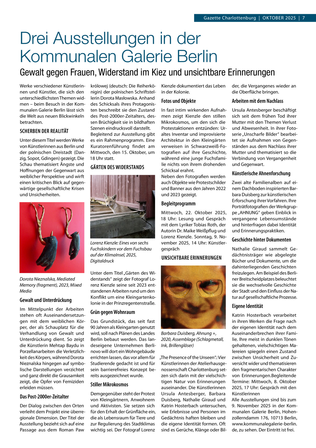 Gazette Charlottenburg  |  Oktober 2025  |  7  Drei Ausstellungen in der Kommunalen Galerie Berlin Gewalt gegen Frauen, Widerstand im Kiez und unsichtbare Erinnerungen Werke verschiedener Künstlerinnen und Künstler, die sich den unterschiedlichsten Themen widmen – beim Besuch in der Kommunalen Galerie Berlin lässt sich die Welt aus neuen Blickwinkeln betrachten.  królowej (deutsch: Die Reiherkönigin) der polnischen Schriftstellerin Dorota Masłowska. Anhand des Schicksals ihres Protagonisten beschreibt sie den Zustand des Post-2000er-Zeitalters, dessen Brüchigkeit sie in bildhaften Szenen eindrucksvoll darstellt. SCHERBEN DER REALITÄT Begleitend zur Ausstellung gibt Unter diesem Titel werden Werke es ein Rahmenprogramm. Eine von Künstlerinnen aus Berlin und Kuratorenführung findet am der polnischen Dreistadt (Dan- Mittwoch, den 15. Oktober, um zig, Sopot, Gdingen) gezeigt. Die 18 Uhr statt. Schau thematisiert Ängste und GÄRTEN DES WIDERSTANDS Hoffnungen der Gegenwart aus weiblicher Perspektive und wirft einen kritischen Blick auf gegenwärtige gesellschaftliche Krisen und Unsicherheiten.  Kienzle dokumentiert das Leben in der Kolonie.  der, die Vergangenes wieder an die Oberfläche bringen.  Fotos und Objekte  Arbeiten mit dem Nachlass  In fast intim wirkenden Aufnahmen zeigt Kienzle den stillen Mikrokosmos, um den sich die Protestaktionen entzünden: Uraltes Inventar und improvisierte Architektur in den Kleingärten verweisen in Schwarzweiß-Fotografien auf ihre Geschichte, während eine junge Fuchsfamilie nichts von ihrem drohenden Schicksal erahnt. Neben den Fotografien werden auch Objekte wie Protestschilder und Banner aus den Jahren 2022 und 2023 gezeigt.  Ursula Antesberger beschäftigt sich seit dem frühen Tod ihrer Mutter mit den Themen Verlust und Abwesenheit. In ihrer Fotoserie „Unscharfe Bilder“ bearbeitet sie Aufnahmen von Gegenständen aus dem Nachlass ihrer Mutter und thematisiert so die Verbindung von Vergangenheit und Gegenwart.  Begleitprogramm  Lorenz Kienzle: Eines von sechs Fuchskindern vor dem Fuchsbau auf der KlimaInsel, 2025, Digitaldruck  Dorota Nieznalska, Mediated Memory (fragment), 2023, Mixed Media  Gewalt und Unterdrückung Im Mittelpunkt der Arbeiten stehen oft Auseinandersetzungen mit dem weiblichen Körper, der als Schauplatz für die Verhandlung von Gewalt und Unterdrückung dient. So zeigt die Künstlerin Mehtap Baydu in Porzellanarbeiten die Verletzlichkeit des Körpers, während Dorota Nieznalska hingegen auf symbolische Darstellungen verzichtet und ganz direkt die Grausamkeit zeigt, die Opfer von Femiziden erleiden müssen.  Das Post-2000er-Zeitalter Der Dialog zwischen den Orten verleiht dem Projekt eine überregionale Dimension. Der Titel der Ausstellung bezieht sich auf eine Passage aus dem Roman Paw  Mittwoch, 22.  Oktober 2025, 18  Uhr: Lesung und Gespräch mit dem Lyriker Tobias Roth, der Autorin Dr. Maike Weißpflug und Lorenz Kienzle. Sonntag, 9.  November 2025, 14  Uhr: Künstlergespräch  UNSICHTBARE ERINNERUNGEN  Unter dem Titel „Gärten des Widerstands“ zeigt der Fotograf Lorenz Kienzle seine seit 2023 entstandenen Arbeiten rund um den Konflikt um eine Kleingartenkolonie in der Prinzregentenstraße.  Grün gegen Wohnraum Das Grundstück, das seit fast 90 Jahren als Kleingarten genutzt wird, soll nach Plänen des Landes Barbara Duisberg, Ahnung +, Berlin bebaut werden. Das lan- 2020, Assemblage (Schlagmetall, deseigene Unternehmen Berli- Ink, Brillengläser) novo will dort ein Wohngebäude errichten lassen, das vor allem für „The Presence of the Unseen“.: Vier Studierende gedacht ist und für Künstlerinnen der Atelierhausgesein barrierefreies Konzept be- nossenschaft Charlottenburg setreits ausgezeichnet wurde. zen sich darin mit der vielschichtigen Natur von Erinnerungen Stiller Mikrokosmos auseinander. Die Künstlerinnen Demgegenüber steht der Protest Ursula Antesberger, Barbara von Kleingärtnern, Anwohnern Duisberg, Nathalie Giraud und und Aktivisten. Sie setzen sich Katrin Hosterbach untersuchen, für den Erhalt der Grünfläche ein, wie Erlebnisse und Personen im die als Lebensraum für Tiere und Gedächtnis haften bleiben und zur Regulierung des Stadtklimas die eigene Identität formen. Oft wichtig sei. Der Fotograf Lorenz sind es Gerüche, Klänge oder Bil Künstlerische Ahnenforschung Zwei alte Familienalben auf einem Dachboden inspirierten Barbara Duisberg zur künstlerischen Erforschung ihrer Vorfahren. Ihre Porträtfotografien der Werkgruppe „AHNUNG“ geben Einblick in vergangene Lebensumstände und hinterfragen dabei Identität und Erinnerungspraktiken.  Geschichte hinter Dokumenten Nathalie Giraud sammelt Gedächtnisträger wie abgelegte Bücher und Dokumente, um die dahinterliegenden Geschichten freizulegen. Am Beispiel des Berliner Breitscheidplatzes beleuchtet sie die wechselvolle Geschichte der Stadt und den Einfluss der Natur auf gesellschaftliche Prozesse.  Eigene Identität Katrin Hosterbach verarbeitet in ihren Werken die Frage nach der eigenen Identität nach dem Auseinanderbrechen ihrer Familie. Ihre meist in dunklen Tönen gehaltenen, vielschichtigen Malereien spiegeln einen Zustand zwischen Unsicherheit und Zuversicht wider und thematisieren den fragmentarischen Charakter von Erinnerungen.Begleitende Termine: Mittwoch, 8.  Oktober 2025, 17 Uhr: Gespräch mit den Künstlerinnen Alle Ausstellungen sind bis zum 9.  November 2025 in der Kommunalen Galerie Berlin, Hohenzollerndamm 176, 10713 Berlin, www.kommunalegalerie-berlin. de, zu sehen. Der Eintritt ist frei.