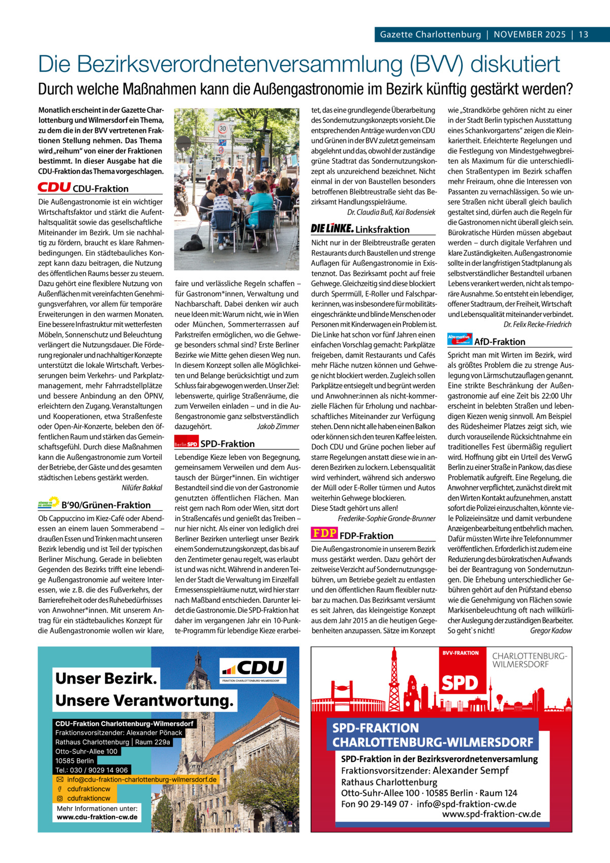 Gazette Charlottenburg & Wilmersdorf 11  www.gazette-berlin.de  Gazette Charlottenburg  |  November 2025  |  13  Die Bezirksverordnetenversammlung (BVV) diskutiert Durch welche Maßnahmen kann die Außengastronomie im Bezirk künftig gestärkt werden? Monatlich erscheint in der Gazette Charlottenburg und Wilmersdorf ein Thema, zu dem die in der BVV vertretenen Fraktionen Stellung nehmen. Das Thema wird „reihum“ von einer der Fraktionen bestimmt. In dieser Ausgabe hat die CDU-Fraktion das Thema vorgeschlagen.  tet, das eine grundlegende Überarbeitung des Sondernutzungskonzepts vorsieht. Die entsprechenden Anträge wurden von CDU und Grünen in der BVV zuletzt gemeinsam abgelehnt und das, obwohl der zuständige grüne Stadtrat das Sondernutzungskonzept als unzureichend bezeichnet. Nicht einmal in der von Baustellen besonders betroffenen Bleibtreustraße sieht das Bezirksamt Handlungsspielräume. Dr. Claudia Buß, Kai Bodensiek  CDU-Fraktion Die Außengastronomie ist ein wichtiger Wirtschaftsfaktor und stärkt die Aufenthaltsqualität sowie das gesellschaftliche Miteinander im Bezirk. Um sie nachhaltig zu fördern, braucht es klare Rahmenbedingungen. Ein städtebauliches Konzept kann dazu beitragen, die Nutzung des öffentlichen Raums besser zu steuern. Dazu gehört eine flexiblere Nutzung von Außenflächen mit vereinfachten Genehmigungsverfahren, vor allem für temporäre Erweiterungen in den warmen Monaten. Eine bessere Infrastruktur mit wetterfesten Möbeln, Sonnenschutz und Beleuchtung verlängert die Nutzungsdauer. Die Förderung regionaler und nachhaltiger Konzepte unterstützt die lokale Wirtschaft. Verbesserungen beim Verkehrs- und Parkplatzmanagement, mehr Fahrradstellplätze und bessere Anbindung an den ÖPNV, erleichtern den Zugang. Veranstaltungen und Kooperationen, etwa Straßenfeste oder Open-Air-Konzerte, beleben den öffentlichen Raum und stärken das Gemeinschaftsgefühl. Durch diese Maßnahmen kann die Außengastronomie zum Vorteil der Betriebe, der Gäste und des gesamten städtischen Lebens gestärkt werden. Nilüfer Bakkal  B‘90/Grünen-Fraktion Ob Cappuccino im Kiez-Café oder Abendessen an einem lauen Sommerabend – draußen Essen und Trinken macht unseren Bezirk lebendig und ist Teil der typischen Berliner Mischung. Gerade in beliebten Gegenden des Bezirks trifft eine lebendige Außengastronomie auf weitere Interessen, wie z. B. die des Fußverkehrs, der Barrierefreiheit oder des Ruhebedürfnisses von Anwohner*innen. Mit unserem Antrag für ein städtebauliches Konzept für die Außengastronomie wollen wir klare,  Linksfraktion  faire und verlässliche Regeln schaffen – für Gastronom*innen, Verwaltung und Nachbarschaft. Dabei denken wir auch neue Ideen mit: Warum nicht, wie in Wien oder München, Sommerterrassen auf Parkstreifen ermöglichen, wo die Gehwege besonders schmal sind? Erste Berliner Bezirke wie Mitte gehen diesen Weg nun. In diesem Konzept sollen alle Möglichkeiten und Belange berücksichtigt und zum Schluss fair abgewogen werden. Unser Ziel: lebenswerte, quirlige Straßenräume, die zum Verweilen einladen – und in die Außengastronomie ganz selbstverständlich dazugehört. Jakob Zimmer Berlin  SPD-Fraktion  Lebendige Kieze leben von Begegnung, gemeinsamem Verweilen und dem Austausch der Bürger*innen. Ein wichtiger Bestandteil sind die von der Gastronomie genutzten öffentlichen Flächen. Man reist gern nach Rom oder Wien, sitzt dort in Straßencafés und genießt das Treiben – nur hier nicht. Als einer von lediglich drei Berliner Bezirken unterliegt unser Bezirk einem Sondernutzungskonzept, das bis auf den Zentimeter genau regelt, was erlaubt ist und was nicht. Während in anderen Teilen der Stadt die Verwaltung im Einzelfall Ermessensspielräume nutzt, wird hier starr nach Maßband entschieden. Darunter leidet die Gastronomie. Die SPD-Fraktion hat daher im vergangenen Jahr ein 10-Punkte-Programm für lebendige Kieze erarbei Nicht nur in der Bleibtreustraße geraten Restaurants durch Baustellen und strenge Auflagen für Außengastronomie in Existenznot. Das Bezirksamt pocht auf freie Gehwege. Gleichzeitig sind diese blockiert durch Sperrmüll, E-Roller und Falschparker:innen, was insbesondere für mobilitätseingeschränkte und blinde Menschen oder Personen mit Kinderwagen ein Problem ist. Die Linke hat schon vor fünf Jahren einen einfachen Vorschlag gemacht: Parkplätze freigeben, damit Restaurants und Cafés mehr Fläche nutzen können und Gehwege nicht blockiert werden. Zugleich sollen Parkplätze entsiegelt und begrünt werden und Anwohner:innen als nicht-kommerzielle Flächen für Erholung und nachbarschaftliches Miteinander zur Verfügung stehen. Denn nicht alle haben einen Balkon oder können sich den teuren Kaffee leisten. Doch CDU und Grüne pochen lieber auf starre Regelungen anstatt diese wie in anderen Bezirken zu lockern. Lebensqualität wird verhindert, während sich anderswo der Müll oder E-Roller türmen und Autos weiterhin Gehwege blockieren. Diese Stadt gehört uns allen! Frederike-Sophie Gronde-Brunner  FDP-Fraktion Die Außengastronomie in unserem Bezirk muss gestärkt werden. Dazu gehört der zeitweise Verzicht auf Sondernutzungsgebühren, um Betriebe gezielt zu entlasten und den öffentlichen Raum flexibler nutzbar zu machen. Das Bezirksamt versäumt es seit Jahren, das kleingeistige Konzept aus dem Jahr 2015 an die heutigen Gegebenheiten anzupassen. Sätze im Konzept  1.200 ohne Bild 1.100 mit Bild Vorwort CDU Grüne SPD Linke FDP AfD  -1098 1084 1051 1069 989 1099 BVV-Sitzung im Rathaus Charlottenburg. Foto: von Kentzinsky / BACW  wie „Strandkörbe gehören nicht zu einer in der Stadt Berlin typischen Ausstattung eines Schankvorgartens“ zeigen die Kleinkariertheit. Erleichterte Regelungen und die Festlegung von Mindestgehwegbreiten als Maximum für die unterschiedlichen Straßentypen im Bezirk schaffen mehr Freiraum, ohne die Interessen von Passanten zu vernachlässigen. So wie unsere Straßen nicht überall gleich baulich gestaltet sind, dürfen auch die Regeln für die Gastronomen nicht überall gleich sein. Bürokratische Hürden müssen abgebaut werden – durch digitale Verfahren und klare Zuständigkeiten. Außengastronomie sollte in der langfristigen Stadtplanung als selbstverständlicher Bestandteil urbanen Lebens verankert werden, nicht als temporäre Ausnahme. So entsteht ein lebendiger, offener Stadtraum, der Freiheit, Wirtschaft und Lebensqualität miteinander verbindet. Dr. Felix Recke-Friedrich Alternative für  Deutschland  AfD-Fraktion  Spricht man mit Wirten im Bezirk, wird als größtes Problem die zu strenge Auslegung von Lärmschutzauflagen genannt. Eine strikte Beschränkung der Außengastronomie auf eine Zeit bis 22:00 Uhr erscheint in belebten Straßen und lebendigen Kiezen wenig sinnvoll. Am Beispiel des Rüdesheimer Platzes zeigt sich, wie durch vorauseilende Rücksichtnahme ein traditionelles Fest übermäßig reguliert wird. Hoffnung gibt ein Urteil des VerwG Berlin zu einer Straße in Pankow, das diese Problematik aufgreift. Eine Regelung, die Anwohner verpflichtet, zunächst direkt mit den Wirten Kontakt aufzunehmen, anstatt sofort die Polizei einzuschalten, könnte viele Polizeieinsätze und damit verbundene Anzeigenbearbeitung entbehrlich machen. Dafür müssten Wirte ihre Telefonnummer veröffentlichen. Erforderlich ist zudem eine Reduzierung des bürokratischen Aufwands bei der Beantragung von Sondernutzungen. Die Erhebung unterschiedlicher Gebühren gehört auf den Prüfstand ebenso wie die Genehmigung von Flächen sowie Markisenbeleuchtung oft nach willkürlicher Auslegung der zuständigen Bearbeiter. So geht`s nicht! Gregor Kadow