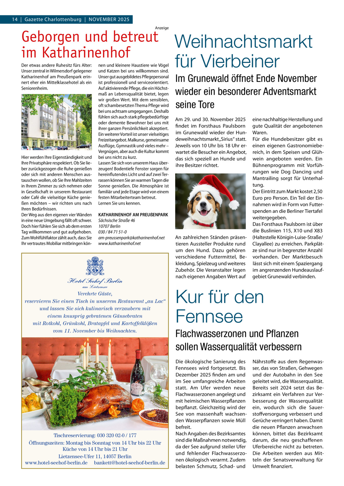 14  |  Gazette Charlottenburg  |  November 2025 Anzeige  Geborgen und betreut im Katharinenhof Der etwas andere Ruhesitz fürs Alter: Unser zentral in Wilmersdorf gelegener Katharinenhof am Preußenpark erinnert eher ein Mittelklassehotel als ein Seniorenheim.  Hier werden Ihre Eigenständigkeit und Ihre Privatsphäre respektiert. Ob Sie lieber zurückgezogen die Ruhe genießen oder sich mit anderen Menschen austauschen wollen, ob Sie Ihre Mahlzeiten in Ihrem Zimmer zu sich nehmen oder in Gesellschaft in unserem Restaurant oder Café die vielseitige Küche genießen möchten – wir richten uns nach Ihren Bedürfnissen. Der Weg aus den eigenen vier Wänden in eine neue Umgebung fällt oft schwer. Doch hier fühlen Sie sich ab dem ersten Tag willkommen und gut aufgehoben. Zum Wohlfühlfaktor zählt auch, dass Sie Ihr vertrautes Mobiliar mitbringen kön nen und kleinere Haustiere wie Vögel und Katzen bei uns willkommen sind. Unser gut ausgebildetes Pflegepersonal ist professionell und serviceorientiert. Auf aktivierende Pflege, die ein Höchstmaß an Lebensqualität bietet, legen wir großen Wert. Mit dem sensiblen, oft schambesetzten Thema Pflege wird bei uns achtsam umgegangen. Deshalb fühlen sich auch stark pflegebedürftige oder demente Bewohner bei uns mit ihrer ganzen Persönlichkeit akzeptiert. Ein weiterer Vorteil ist unser vielseitiges Freizeitangebot. Malkurse, gemeinsame Ausflüge, Gymnastik und vieles mehr – Vergnügen, aber auch die Kultur kommt bei uns nicht zu kurz. Lassen Sie sich von unserem Haus überzeugen! Bodentiefe Fenster sorgen für hereinflutendes Licht und auf zwei Terrassen können Sie an warmen Tagen die Sonne genießen. Die Atmosphäre ist familiär und jede Etage wird von einem festen Mitarbeiterteam betreut. Lernen Sie uns kennen. KATHARINENHOF AM PREUßENPARK Sächsische Straße 46 10707 Berlin 030 / 84 71 51-0 am-preussenpark@katharinenhof.net www.katharinenhof.net  Hotel Seehof Berlin am Lietzensee  Verehrte Gäste, reservieren Sie einen Tisch in unserem Restaurant „au Lac“ und lassen Sie sich kulinarisch verzaubern mit einem knusprig gebratenen Gänsebraten mit Rotkohl, Grünkohl, Bratapfel und Kartoffelklößen vom 11. November bis Weihnachten.  Tischreservierung: 030 320 02-0 / 177 Öffnungszeiten: Montag bis Sonntag von 14 Uhr bis 22 Uhr Küche von 14 Uhr bis 21 Uhr Lietzensee-Ufer 11, 14057 Berlin www.hotel-seehof-berlin.de bankett@hotel-seehof-berlin.de  Weihnachtsmarkt für Vierbeiner Im Grunewald öffnet Ende November wieder ein besonderer Adventsmarkt seine Tore Am 29. und 30. November 2025 findet im Forsthaus Paulsborn im Grunewald wieder der Hundeweihnachtsmarkt „Sirius“ statt. Jeweils von 10 Uhr bis 18 Uhr erwartet die Besucher ein Angebot, das sich speziell an Hunde und ihre Besitzer richtet.  An zahlreichen Ständen präsentieren Aussteller Produkte rund um den Hund. Dazu gehören verschiedene Futtermittel, Bekleidung, Spielzeug und weiteres Zubehör. Die Veranstalter legen nach eigenen Angaben Wert auf  eine nachhaltige Herstellung und gute Qualität der angebotenen Waren. Für die Hundebesitzer gibt es einen eigenen Gastronomiebereich, in dem Speisen und Glühwein angeboten werden. Ein Bühnenprogramm mit Vorführungen wie Dog Dancing und Mantrailing sorgt für Unterhaltung. Der Eintritt zum Markt kostet 2,50 Euro pro Person. Ein Teil der Einnahmen wird in Form von Futterspenden an die Berliner Tiertafel weitergegeben. Das Forsthaus Paulsborn ist über die Buslinien 115, X10 und X83 (Haltestelle Königin-Luise-Straße/ Clayallee) zu erreichen. Parkplätze sind nur in begrenzter Anzahl vorhanden. Der Marktbesuch lässt sich mit einem Spaziergang im angrenzenden Hundeauslaufgebiet Grunewald verbinden.  Kur für den Fennsee Flachwasserzonen und Pflanzen sollen Wasserqualität verbessern Die ökologische Sanierung des Fennsees wird fortgesetzt. Bis Dezember 2025 finden am und im See umfangreiche Arbeiten statt. Am Ufer werden neue Flachwasserzonen angelegt und mit heimischen Wasserpflanzen bepflanzt. Gleichzeitig wird der See von massenhaft wachsenden Wasserpflanzen sowie Müll befreit. Nach Angaben des Bezirksamtes sind die Maßnahmen notwendig, da der See aufgrund steiler Ufer und fehlender Flachwasserzonen ökologisch verarmt. Zudem belasten Schmutz, Schad- und  Nährstoffe aus dem Regenwasser, das von Straßen, Gehwegen und der Autobahn in den See geleitet wird, die Wasserqualität. Bereits seit 2024 setzt das Bezirksamt ein Verfahren zur Verbesserung der Wasserqualität ein, wodurch sich die Sauerstoffversorgung verbessert und Gerüche verringert haben. Damit die neuen Pflanzen anwachsen können, bittet das Bezirksamt darum, die neu geschaffenen Uferbereiche nicht zu betreten. Die Arbeiten werden aus Mitteln der Senatsverwaltung für Umwelt finanziert.