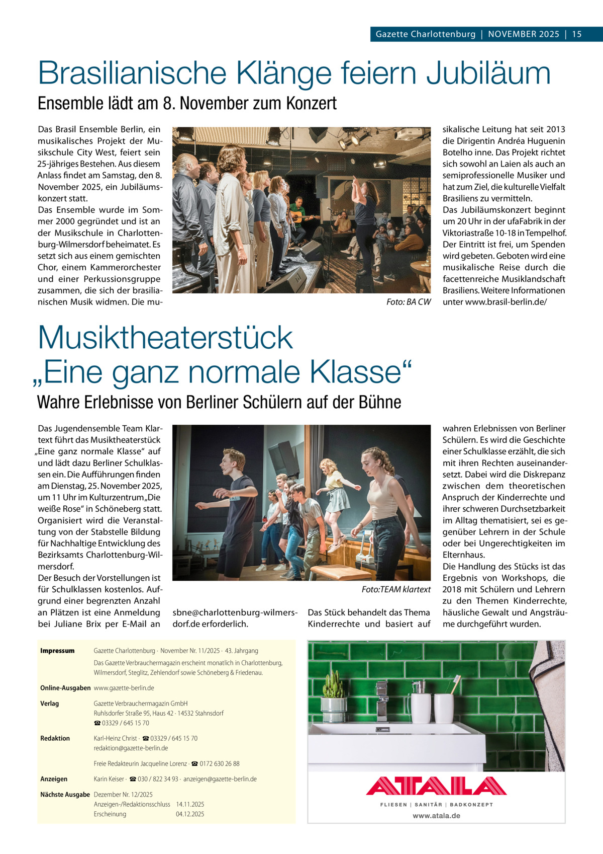 Gazette Charlottenburg  |  November 2025  |  15  Brasilianische Klänge feiern Jubiläum Ensemble lädt am 8. November zum Konzert Das Brasil Ensemble Berlin, ein musikalisches Projekt der Musikschule City West, feiert sein 25-jähriges Bestehen. Aus diesem Anlass findet am Samstag, den 8. November 2025, ein Jubiläumskonzert statt. Das Ensemble wurde im Sommer 2000 gegründet und ist an der Musikschule in Charlottenburg-Wilmersdorf beheimatet. Es setzt sich aus einem gemischten Chor, einem Kammerorchester und einer Perkussionsgruppe zusammen, die sich der brasilianischen Musik widmen. Die mu �  Foto: BA CW  sikalische Leitung hat seit 2013 die Dirigentin Andréa Huguenin Botelho inne. Das Projekt richtet sich sowohl an Laien als auch an semiprofessionelle Musiker und hat zum Ziel, die kulturelle Vielfalt Brasiliens zu vermitteln. Das Jubiläumskonzert beginnt um 20 Uhr in der ufaFabrik in der Viktoriastraße 10-18 in Tempelhof. Der Eintritt ist frei, um Spenden wird gebeten. Geboten wird eine musikalische Reise durch die facettenreiche Musiklandschaft Brasiliens. Weitere Informationen unter www.brasil-berlin.de/  Musiktheaterstück „Eine ganz normale Klasse“ Wahre Erlebnisse von Berliner Schülern auf der Bühne Das Jugendensemble Team Klartext führt das Musiktheaterstück „Eine ganz normale Klasse“ auf und lädt dazu Berliner Schulklassen ein. Die Aufführungen finden am Dienstag, 25. November 2025, um 11 Uhr im Kulturzentrum „Die weiße Rose“ in Schöneberg statt. Organisiert wird die Veranstaltung von der Stabstelle Bildung für Nachhaltige Entwicklung des Bezirksamts Charlottenburg-Wilmersdorf. Der Besuch der Vorstellungen ist für Schulklassen kostenlos. Aufgrund einer begrenzten Anzahl an Plätzen ist eine Anmeldung bei Juliane Brix per E-Mail an Impressum	  � sbne@charlottenburg-wilmersdorf.de erforderlich.  Gazette Charlottenburg ·  November Nr. 11/2025 ·  43. Jahrgang Das Gazette Verbrauchermagazin erscheint monatlich in Charlottenburg, Wilmersdorf, Steglitz, Zehlendorf sowie Schöneberg & Friedenau.  Online-Ausgaben	www.gazette-berlin.de Verlag	  Gazette Verbrauchermagazin GmbH Ruhlsdorfer Straße 95, Haus 42 · 14532 Stahnsdorf ☎ 03329 / 645 15 70  Redaktion	  Karl-Heinz Christ ·  ☎ 03329 / 645 15 70 redaktion@gazette-berlin.de  	  Freie Redakteurin Jacqueline Lorenz · ☎ 0172 630 26 88  Anzeigen	  Karin Keiser ·  ☎ 030 / 822 34 93 ·  anzeigen@gazette-berlin.de  Nächste Ausgabe	 Dezember Nr. 12/2025 Anzeigen-/Redaktionsschluss	14.11.2025 Erscheinung	04.12.2025  Foto:TEAM klartext Das Stück behandelt das Thema Kinderrechte und basiert auf  wahren Erlebnissen von Berliner Schülern. Es wird die Geschichte einer Schulklasse erzählt, die sich mit ihren Rechten auseinandersetzt. Dabei wird die Diskrepanz zwischen dem theoretischen Anspruch der Kinderrechte und ihrer schweren Durchsetzbarkeit im Alltag thematisiert, sei es gegenüber Lehrern in der Schule oder bei Ungerechtigkeiten im Elternhaus. Die Handlung des Stücks ist das Ergebnis von Workshops, die 2018 mit Schülern und Lehrern zu den Themen Kinderrechte, häusliche Gewalt und Angsträume durchgeführt wurden.