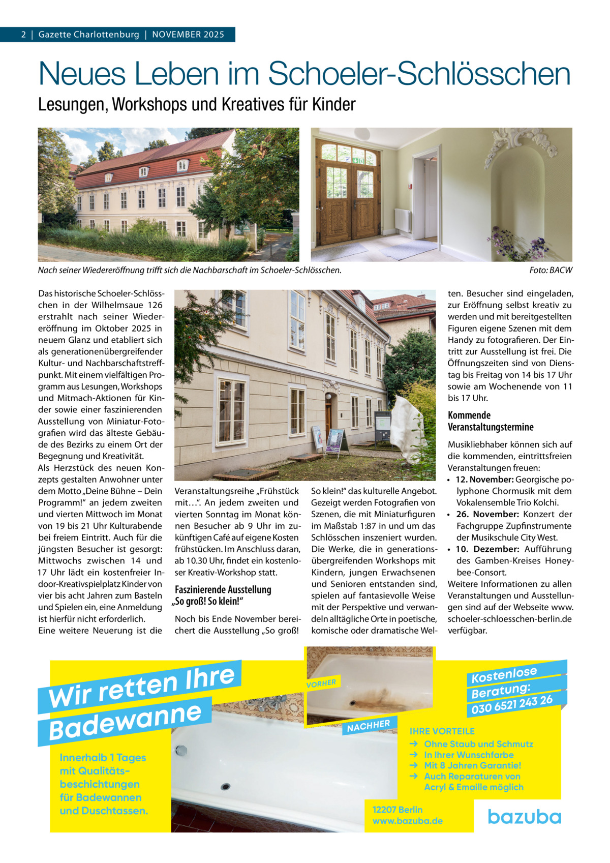 2  |  Gazette Charlottenburg  |  November 2025  Neues Leben im Schoeler-Schlösschen Lesungen, Workshops und Kreatives für Kinder  Nach seiner Wiedereröffnung trifft sich die Nachbarschaft im Schoeler-Schlösschen. � Das historische Schoeler-Schlösschen in der Wilhelmsaue 126 erstrahlt nach seiner Wiedereröffnung im Oktober 2025 in neuem Glanz und etabliert sich als generationenübergreifender Kultur- und Nachbarschaftstreffpunkt. Mit einem vielfältigen Programm aus Lesungen, Workshops und Mitmach-Aktionen für Kinder sowie einer faszinierenden Ausstellung von Miniatur-Fotografien wird das älteste Gebäude des Bezirks zu einem Ort der Begegnung und Kreativität. Als Herzstück des neuen Konzepts gestalten Anwohner unter dem Motto „Deine Bühne – Dein Programm!“ an jedem zweiten und vierten Mittwoch im Monat von 19 bis 21 Uhr Kulturabende bei freiem Eintritt. Auch für die jüngsten Besucher ist gesorgt: Mittwochs zwischen 14 und 17  Uhr lädt ein kostenfreier Indoor-Kreativspielplatz Kinder von vier bis acht Jahren zum Basteln und Spielen ein, eine Anmeldung ist hierfür nicht erforderlich. Eine weitere Neuerung ist die  ten. Besucher sind eingeladen, zur Eröffnung selbst kreativ zu werden und mit bereitgestellten Figuren eigene Szenen mit dem Handy zu fotografieren. Der Eintritt zur Ausstellung ist frei. Die Öffnungszeiten sind von Dienstag bis Freitag von 14 bis 17 Uhr sowie am Wochenende von 11 bis 17 Uhr.  Kommende Veranstaltungstermine  Veranstaltungsreihe „Frühstück mit…“. An jedem zweiten und vierten Sonntag im Monat können Besucher ab 9  Uhr im zukünftigen Café auf eigene Kosten frühstücken. Im Anschluss daran, ab 10.30 Uhr, findet ein kostenloser Kreativ-Workshop statt.  Faszinierende Ausstellung „So groß! So klein!“ Noch bis Ende November bereichert die Ausstellung „So groß!  e r h I n e t Wir ret e n n a w e Bad Innerhalb 1 Tages mit Qualitäts­ beschichtungen für Badewannen und Duschtassen.  Foto: BACW  Musikliebhaber können sich auf die kommenden, eintrittsfreien Veranstaltungen freuen: •	 12. November: Georgische poSo klein!“ das kulturelle Angebot. lyphone Chormusik mit dem Vokalensemble Trio Kolchi. Gezeigt werden Fotografien von Szenen, die mit Miniaturfiguren •	 26.  November: Konzert der im Maßstab 1:87 in und um das Fachgruppe Zupfinstrumente Schlösschen inszeniert wurden. der Musikschule City West. Die Werke, die in generations- •	 10.  Dezember: Aufführung übergreifenden Workshops mit des Gamben-Kreises Honeybee-Consort. Kindern, jungen Erwachsenen und Senioren entstanden sind, Weitere Informationen zu allen spielen auf fantasievolle Weise Veranstaltungen und Ausstellunmit der Perspektive und verwan- gen sind auf der Webseite www. deln alltägliche Orte in poetische, schoeler-schloesschen-berlin.de komische oder dramatische Wel- verfügbar.  se Kostenlo g: B e r at un 243 26 030 6521  VORHER  NACHH  ER  IHRE VORTEILE Ohne Staub und Schmutz In Ihrer Wunschfarbe Mit 8 Jahren Garantie! Auch Reparaturen von Acryl & Emaille möglich  12207 Berlin www.bazuba.de