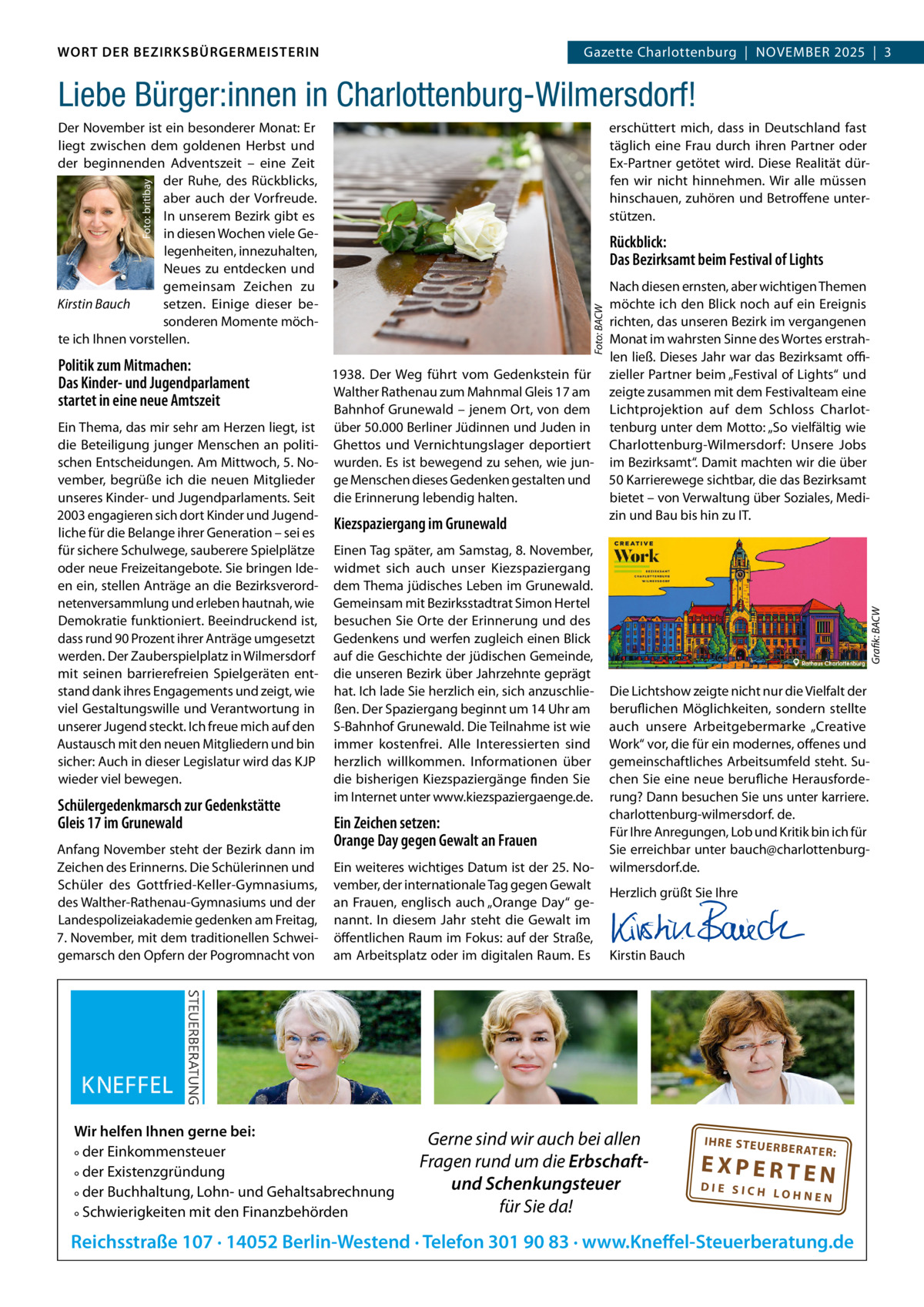 WORT DER BEZIRKSBÜRGERMEISTERIN DAS WORT DER BEZIRKSBÜRGERMEISTERIN  GazetteGazette Charlottenburg  |  NOVEMBEr Wilmersdorf | November2025  |  3 2025 | 3  Liebe Bürger:innen in Charlottenburg-Wilmersdorf! erschüttert mich, dass in Deutschland fast täglich eine Frau durch ihren Partner oder Ex-Partner getötet wird. Diese realität dürfen wir nicht hinnehmen. Wir alle müssen hinschauen, zuhören und Betroffene unterstützen.  Foto: britibay  Der November ist ein besonderer Monat: Er liegt zwischen dem goldenen Herbst und der beginnenden Adventszeit – eine Zeit der ruhe, des rückblicks, aber auch der Vorfreude. In unserem Bezirk gibt es in diesen Wochen viele Gelegenheiten, innezuhalten, Neues zu entdecken und gemeinsam Zeichen zu Kirstin Bauch setzen. Einige dieser besonderen Momente möchte ich Ihnen vorstellen.  Politik zum Mitmachen: Das Kinder- und Jugendparlament startet in eine neue Amtszeit  1938. Der Weg führt vom Gedenkstein für Walther rathenau zum Mahnmal Gleis 17 am Bahnhof Grunewald – jenem Ort, von dem Ein Thema, das mir sehr am Herzen liegt, ist über 50.000 Berliner Jüdinnen und Juden in die Beteiligung junger Menschen an politi- Ghettos und Vernichtungslager deportiert schen Entscheidungen. Am Mittwoch, 5. No- wurden. Es ist bewegend zu sehen, wie junvember, begrüße ich die neuen Mitglieder ge Menschen dieses Gedenken gestalten und unseres Kinder- und Jugendparlaments. Seit die Erinnerung lebendig halten. 2003 engagieren sich dort Kinder und JugendKiezspaziergang im Grunewald liche für die Belange ihrer Generation – sei es für sichere Schulwege, sauberere Spielplätze Einen Tag später, am Samstag, 8. November, oder neue Freizeitangebote. Sie bringen Ide- widmet sich auch unser Kiezspaziergang en ein, stellen Anträge an die Bezirksverord- dem Thema jüdisches Leben im Grunewald. netenversammlung und erleben hautnah, wie Gemeinsam mit Bezirksstadtrat Simon Hertel Demokratie funktioniert. Beeindruckend ist, besuchen Sie Orte der Erinnerung und des dass rund 90 Prozent ihrer Anträge umgesetzt Gedenkens und werfen zugleich einen Blick werden. Der Zauberspielplatz in Wilmersdorf auf die Geschichte der jüdischen Gemeinde, mit seinen barrierefreien Spielgeräten ent- die unseren Bezirk über Jahrzehnte geprägt stand dank ihres Engagements und zeigt, wie hat. Ich lade Sie herzlich ein, sich anzuschlieviel Gestaltungswille und Verantwortung in ßen. Der Spaziergang beginnt um 14 Uhr am unserer Jugend steckt. Ich freue mich auf den S-Bahnhof Grunewald. Die Teilnahme ist wie Austausch mit den neuen Mitgliedern und bin immer kostenfrei. Alle Interessierten sind sicher: Auch in dieser Legislatur wird das KJP herzlich willkommen. Informationen über die bisherigen Kiezspaziergänge finden Sie wieder viel bewegen. im Internet unter www.kiezspaziergaenge.de.  Schülergedenkmarsch zur Gedenkstätte Gleis 17 im Grunewald  Anfang November steht der Bezirk dann im Zeichen des Erinnerns. Die Schülerinnen und Schüler des Gottfried-Keller-Gymnasiums, des Walther-rathenau-Gymnasiums und der Landespolizeiakademie gedenken am Freitag, 7. November, mit dem traditionellen Schweigemarsch den Opfern der Pogromnacht von  Ein Zeichen setzen: Orange Day gegen Gewalt an Frauen Ein weiteres wichtiges Datum ist der 25. November, der internationale Tag gegen Gewalt an Frauen, englisch auch „Orange Day“ genannt. In diesem Jahr steht die Gewalt im öffentlichen raum im Fokus: auf der Straße, am Arbeitsplatz oder im digitalen raum. Es  Wir helfen Ihnen gerne bei: ° der Einkommensteuer ° der Existenzgründung ° der Buchhaltung, Lohn- und Gehaltsabrechnung ° Schwierigkeiten mit den Finanzbehörden  Nach diesen ernsten, aber wichtigen Themen möchte ich den Blick noch auf ein Ereignis richten, das unseren Bezirk im vergangenen Monat im wahrsten Sinne des Wortes erstrahlen ließ. Dieses Jahr war das Bezirksamt oﬃzieller Partner beim „Festival of Lights“ und zeigte zusammen mit dem Festivalteam eine Lichtprojektion auf dem Schloss Charlottenburg unter dem Motto: „So vielfältig wie Charlottenburg-Wilmersdorf: Unsere Jobs im Bezirksamt“. Damit machten wir die über 50 Karrierewege sichtbar, die das Bezirksamt bietet – von Verwaltung über Soziales, Medizin und Bau bis hin zu IT.  Grafik: BACW  Foto: BACW  Rückblick: Das Bezirksamt beim Festival of Lights  Die Lichtshow zeigte nicht nur die Vielfalt der beruflichen Möglichkeiten, sondern stellte auch unsere Arbeitgebermarke „Creative Work“ vor, die für ein modernes, offenes und gemeinschaftliches Arbeitsumfeld steht. Suchen Sie eine neue berufliche Herausforderung? Dann besuchen Sie uns unter karriere. charlottenburg-wilmersdorf. de. Für Ihre Anregungen, Lob und Kritik bin ich für Sie erreichbar unter bauch@charlottenburgwilmersdorf.de. Herzlich grüßt Sie Ihre       Kirstin Bauch  Gerne sind wir auch bei allen Fragen rund um die Erbschaftund Schenkungsteuer für Sie da!  IH RE ST EU ER BE RATE  R:  EXPERTEN  DIE SICH LOHNEN  Reichsstraße 107 · 14052 Berlin-Westend · Telefon 301 90 83 · www.Kneffel-Steuerberatung.de www.gazette-berlin.de