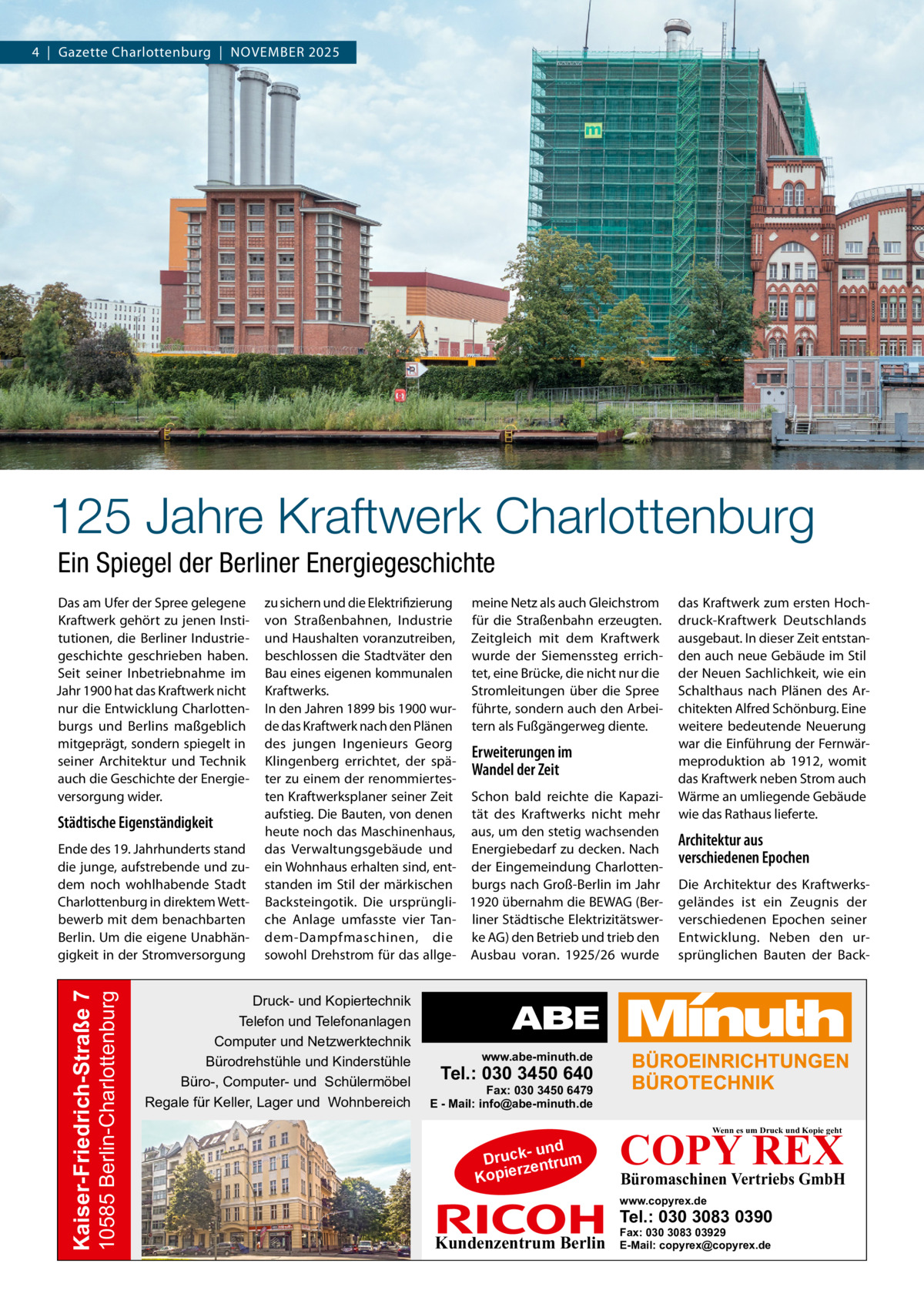 4  |  Gazette Charlottenburg  |  November 2025  125 Jahre Kraftwerk Charlottenburg Ein Spiegel der Berliner Energiegeschichte Das am Ufer der Spree gelegene Kraftwerk gehört zu jenen Institutionen, die Berliner Industriegeschichte geschrieben haben. Seit seiner Inbetriebnahme im Jahr 1900 hat das Kraftwerk nicht nur die Entwicklung Charlottenburgs und Berlins maßgeblich mitgeprägt, sondern spiegelt in seiner Architektur und Technik auch die Geschichte der Energieversorgung wider.  Städtische Eigenständigkeit  10585 Berlin-Charlottenburg  Kaiser-Friedrich-Straße 7  Ende des 19. Jahrhunderts stand die junge, aufstrebende und zudem noch wohlhabende Stadt Charlottenburg in direktem Wettbewerb mit dem benachbarten Berlin. Um die eigene Unabhängigkeit in der Stromversorgung  zu sichern und die Elektrifizierung meine Netz als auch Gleichstrom von Straßenbahnen, Industrie für die Straßenbahn erzeugten. und Haushalten voranzutreiben, Zeitgleich mit dem Kraftwerk beschlossen die Stadtväter den wurde der Siemenssteg errichBau eines eigenen kommunalen tet, eine Brücke, die nicht nur die Stromleitungen über die Spree Kraftwerks. In den Jahren 1899 bis 1900 wur- führte, sondern auch den Arbeide das Kraftwerk nach den Plänen tern als Fußgängerweg diente. des jungen Ingenieurs Georg Erweiterungen im Klingenberg errichtet, der späWandel der Zeit ter zu einem der renommiertesten Kraftwerksplaner seiner Zeit Schon bald reichte die Kapaziaufstieg. Die Bauten, von denen tät des Kraftwerks nicht mehr heute noch das Maschinenhaus, aus, um den stetig wachsenden das Verwaltungsgebäude und Energiebedarf zu decken. Nach ein Wohnhaus erhalten sind, ent- der Eingemeindung Charlottenstanden im Stil der märkischen burgs nach Groß-Berlin im Jahr Backsteingotik. Die ursprüngli- 1920 übernahm die BEWAG (Berche Anlage umfasste vier Tan- liner Städtische Elektrizitätswerdem-Dampfmaschinen, die ke AG) den Betrieb und trieb den sowohl Drehstrom für das allge- Ausbau voran. 1925/26 wurde  Druck- und Kopiertechnik Telefon und Telefonanlagen Computer und Netzwerktechnik Bürodrehstühle und Kinderstühle Büro-, Computer- und Schülermöbel Regale für Keller, Lager und Wohnbereich  das Kraftwerk zum ersten Hochdruck-Kraftwerk Deutschlands ausgebaut. In dieser Zeit entstanden auch neue Gebäude im Stil der Neuen Sachlichkeit, wie ein Schalthaus nach Plänen des Architekten Alfred Schönburg. Eine weitere bedeutende Neuerung war die Einführung der Fernwärmeproduktion ab 1912, womit das Kraftwerk neben Strom auch Wärme an umliegende Gebäude wie das Rathaus lieferte.  Architektur aus verschiedenen Epochen Die Architektur des Kraftwerksgeländes ist ein Zeugnis der verschiedenen Epochen seiner Entwicklung. Neben den ursprünglichen Bauten der Back www.abe-minuth.de  Tel.: 030 3450 640  Fax: 030 3450 6479 E - Mail: info@abe-minuth.de  COPY REX Wenn es um Druck und Kopie geht  - und Druck entrum rz Kopie  Büromaschinen Vertriebs GmbH  www.copyrex.de  Tel.: 030 3083 0390  Kundenzentrum Berlin  Fax: 030 3083 03929 E-Mail: copyrex@copyrex.de