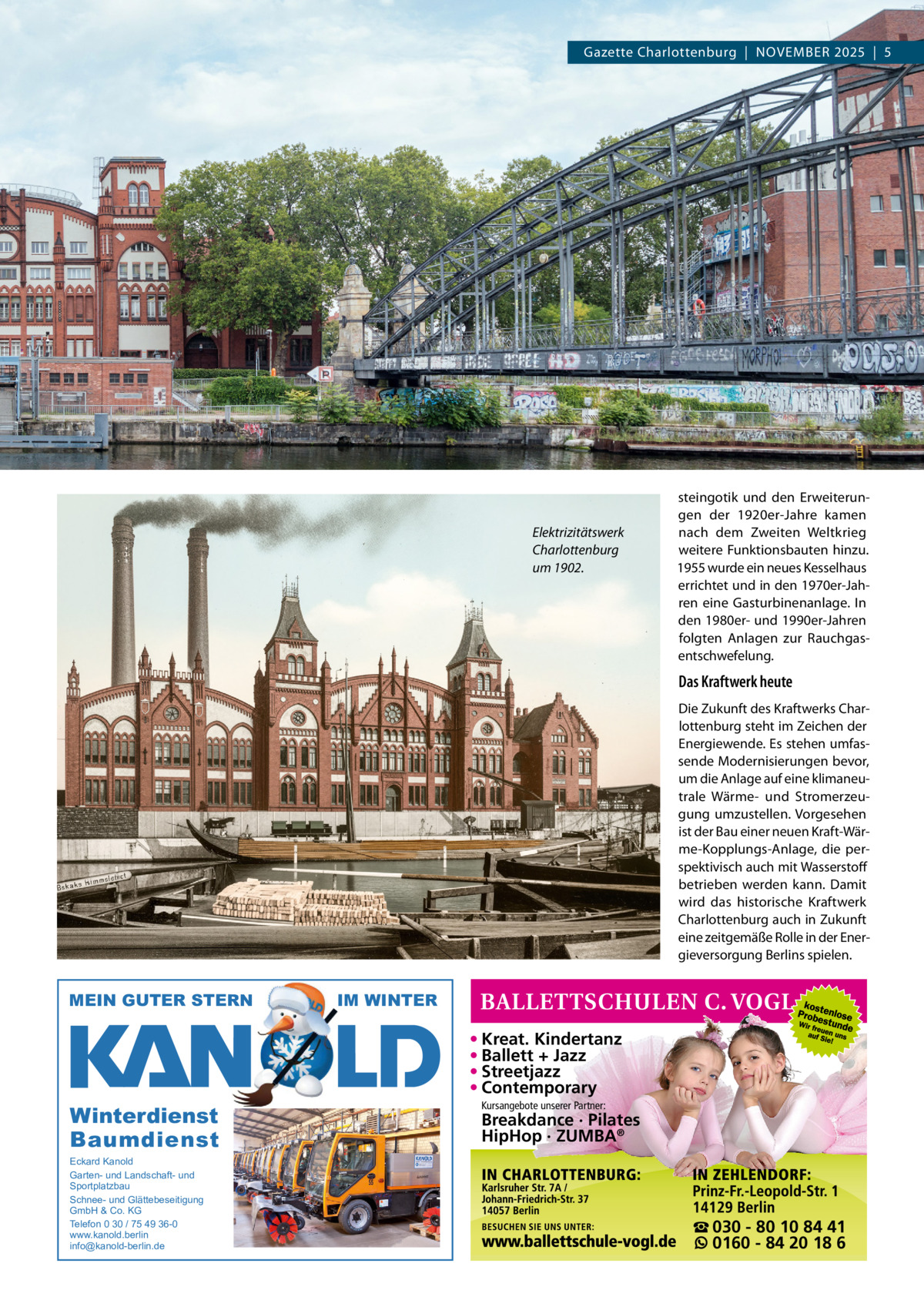 Gazette Charlottenburg  |  NOVEMBEr 2025  |  5  Elektrizitätswerk Charlottenburg um 1902.  steingotik und den Erweiterungen der 1920er-Jahre kamen nach dem Zweiten Weltkrieg weitere Funktionsbauten hinzu. 1955 wurde ein neues Kesselhaus errichtet und in den 1970er-Jahren eine Gasturbinenanlage. In den 1980er- und 1990er-Jahren folgten Anlagen zur rauchgasentschwefelung.  Das Kraftwerk heute Die Zukunft des Kraftwerks Charlottenburg steht im Zeichen der Energiewende. Es stehen umfassende Modernisierungen bevor, um die Anlage auf eine klimaneutrale Wärme- und Stromerzeugung umzustellen. Vorgesehen ist der Bau einer neuen Kraft-Wärme-Kopplungs-Anlage, die perspektivisch auch mit Wasserstoff betrieben werden kann. Damit wird das historische Kraftwerk Charlottenburg auch in Zukunft eine zeitgemäße rolle in der Energieversorgung Berlins spielen.  MEIN GUTER STERN  IM WINTER  • Kreat. Kindertanz • Ballett + Jazz • Streetjazz • Contemporary  Winterdienst Baumdienst Eckard Kanold Garten- und Landschaft- und Sportplatzbau Schnee- und Glättebeseitigung GmbH & Co. KG Telefon 0 30 / 75 49 36-0 www.kanold.berlin info@kanold-berlin.de  Kursangebote unserer Partner:  Breakdance · Pilates HipHop · ZUMBA®  ☎ 030 - 80 10 84 41 0160 - 84 20 18 6