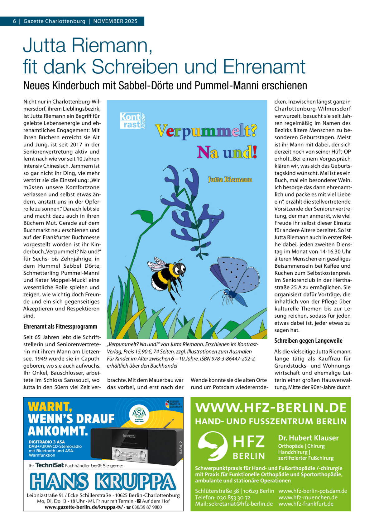 6  |  Gazette Charlottenburg  |  NOVEMBEr 2025  Jutta Riemann, ﬁt dank Schreiben und Ehrenamt Neues Kinderbuch mit Sabbel-Dörte und Pummel-Manni erschienen cken. Inzwischen längst ganz in Charlottenburg-Wilmersdorf verwurzelt, besucht sie seit Jahren regelmäßig im Namen des Bezirks ältere Menschen zu besonderen Geburtstagen. Meist ist ihr Mann mit dabei, der sich derzeit noch von seiner Hüft-OP erholt.„Bei einem Vorgespräch klären wir, was sich das Geburtstagskind wünscht. Mal ist es ein Buch, mal ein besonderer Wein. Ich besorge das dann ehrenamtlich und packe es mit viel Liebe ein“, erzählt die stellvertretende Vorsitzende der Seniorenvertretung, der man anmerkt, wie viel Freude ihr selbst dieser Einsatz für andere Ältere bereitet. So ist Jutta riemann auch in erster reihe dabei, jeden zweiten Dienstag im Monat von 14-16.30 Uhr älteren Menschen ein geselliges Beisammensein bei Kaffee und Kuchen zum Selbstkostenpreis im Seniorenclub in der Herthastraße 25 A zu ermöglichen. Sie organisiert dafür Vorträge, die inhaltlich von der Pflege über kulturelle Themen bis zur Lesung reichen, sodass für jeden etwas dabei ist, jeder etwas zu sagen hat.  Nicht nur in Charlottenburg-Wilmersdorf, ihrem Lieblingsbezirk, ist Jutta riemann ein Begriff für gelebte Lebensenergie und ehrenamtliches Engagement: Mit ihren Büchern erreicht sie Alt und Jung, ist seit 2017 in der Seniorenvertretung aktiv und lernt nach wie vor seit 10 Jahren intensiv Chinesisch. Jammern ist so gar nicht ihr Ding, vielmehr vertritt sie die Einstellung: „Wir müssen unsere Komfortzone verlassen und selbst etwas ändern, anstatt uns in der Opferrolle zu sonnen.“ Danach lebt sie und macht dazu auch in ihren Büchern Mut. Gerade auf dem Buchmarkt neu erschienen und auf der Frankfurter Buchmesse vorgestellt worden ist ihr Kinderbuch „Verpummelt? Na und!“ für Sechs- bis Zehnjährige, in dem Hummel Sabbel Dörte, Schmetterling Pummel-Manni und Kater Moppel-Mucki eine wesentliche rolle spielen und zeigen, wie wichtig doch Freunde und ein sich gegenseitiges Akzeptieren und respektieren sind.  Ehrenamt als Fitnessprogramm Seit 65  Jahren lebt die Schriftstellerin und Seniorenvertreterin mit ihrem Mann am Lietzensee. 1949 wurde sie in Caputh geboren, wo sie auch aufwuchs. Ihr Onkel, Bauschlosser, arbeitete im Schloss Sanssouci, wo Jutta in den 50ern viel Zeit ver „Verpummelt? Na und!“ von Jutta Riemann. Erschienen im KontrastVerlag, Preis 15,90 €, 74 Seiten, zzgl. Illustrationen zum Ausmalen Für Kinder im Alter zwischen 6 – 10 Jahre. ISBN 978-3-86447-202-2, erhältlich über den Buchhandel brachte. Mit dem Mauerbau war das vorbei, und erst nach der  Wende konnte sie die alten Orte rund um Potsdam wiederentde Schreiben gegen Langeweile Als die vielseitige Jutta riemann, lange tätig als Kauffrau für Grundstücks- und Wohnungswirtschaft und ehemalige Leiterin einer großen Hausverwaltung, Mitte der 90er-Jahre durch  Dr. Hubert Klauser Orthopäde | Chirurg Handchirurg | zertifizierter Fußchirurg  HANS KRUPPA  Leibnizstraße 91 / Ecke Schillerstraße · 10625 Berlin-Charlottenburg Mo, Di, Do 13 - 18 Uhr · Mi, Fr nur mit Termin · � Auf dem Hof www.gazette-berlin.de/kruppa-tv/ · ☎ 030/39 87 9000  Schwerpunktpraxis für Hand- und Fußorthopädie /-chirurgie mit Praxis für Funktionelle Orthopädie und Sportorthopädie, ambulante und stationäre Operationen  Schlüterstraße 38 | 10629 Berlin www.hfz-berlin-potsdam.de Telefon: 030.853 30 72 www.hfz-muenchen.de Mail: sekretariat@hfz-berlin.de www.hfz-frankfurt.de