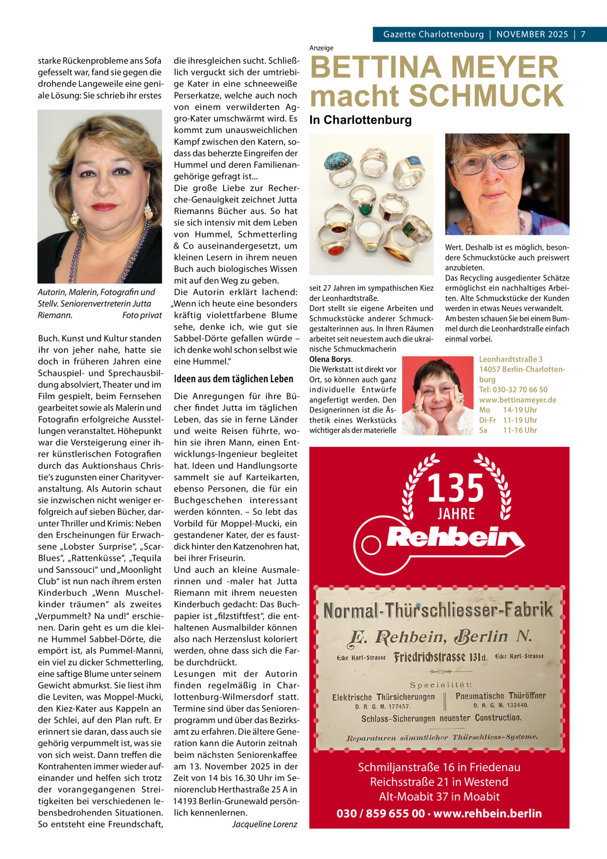 Gazette Charlottenburg  |  NOVEMBEr 2025  |  7 Anzeige  starke rückenprobleme ans Sofa gefesselt war, fand sie gegen die drohende Langeweile eine geniale Lösung: Sie schrieb ihr erstes  die ihresgleichen sucht. Schließlich verguckt sich der umtriebige Kater in eine schneeweiße Perserkatze, welche auch noch von einem verwilderten Aggro-Kater umschwärmt wird. Es kommt zum unausweichlichen Kampf zwischen den Katern, sodass das beherzte Eingreifen der Hummel und deren Familienangehörige gefragt ist... Die große Liebe zur recherche-Genauigkeit zeichnet Jutta riemanns Bücher aus. So hat sie sich intensiv mit dem Leben von Hummel, Schmetterling & Co auseinandergesetzt, um kleinen Lesern in ihrem neuen Buch auch biologisches Wissen mit auf den Weg zu geben. Autorin, Malerin, Fotografin und Die Autorin erklärt lachend: „Wenn ich heute eine besonders Stellv. Seniorenvertreterin Jutta Riemann. Foto privat kräftig violettfarbene Blume sehe, denke ich, wie gut sie Buch. Kunst und Kultur standen Sabbel-Dörte gefallen würde – ihr von jeher nahe, hatte sie ich denke wohl schon selbst wie doch in früheren Jahren eine eine Hummel.“ Schauspiel- und SprechausbilIdeen aus dem täglichen Leben dung absolviert, Theater und im Film gespielt, beim Fernsehen Die Anregungen für ihre Bügearbeitet sowie als Malerin und cher findet Jutta im täglichen Fotografin erfolgreiche Ausstel- Leben, das sie in ferne Länder lungen veranstaltet. Höhepunkt und weite reisen führte, wowar die Versteigerung einer ih- hin sie ihren Mann, einen Entrer künstlerischen Fotografien wicklungs-Ingenieur begleitet durch das Auktionshaus Chris- hat. Ideen und Handlungsorte tie‘s zugunsten einer Charityver- sammelt sie auf Karteikarten, anstaltung. Als Autorin schaut ebenso Personen, die für ein sie inzwischen nicht weniger er- Buchgeschehen interessant folgreich auf sieben Bücher, dar- werden könnten. – So lebt das unter Thriller und Krimis: Neben Vorbild für Moppel-Mucki, ein den Erscheinungen für Erwach- gestandener Kater, der es faustsene „Lobster Surprise“, „Scar- dick hinter den Katzenohren hat, Blues“, „rattenküsse“, „Tequila bei ihrer Friseurin. und Sanssouci“ und „Moonlight Und auch an kleine AusmaleClub“ ist nun nach ihrem ersten rinnen und -maler hat Jutta Kinderbuch „Wenn Muschel- riemann mit ihrem neuesten kinder träumen“ als zweites Kinderbuch gedacht: Das Buch„Verpummelt? Na und!“ erschie- papier ist „filzstiftfest“, die entnen. Darin geht es um die klei- haltenen Ausmalbilder können ne Hummel Sabbel-Dörte, die also nach Herzenslust koloriert empört ist, als Pummel-Manni, werden, ohne dass sich die Farein viel zu dicker Schmetterling, be durchdrückt. eine saftige Blume unter seinem Lesungen mit der Autorin Gewicht abmurkst. Sie liest ihm finden regelmäßig in Chardie Leviten, was Moppel-Mucki, lottenburg-Wilmersdorf statt. den Kiez-Kater aus Kappeln an Termine sind über das Seniorender Schlei, auf den Plan ruft. Er programm und über das Bezirkserinnert sie daran, dass auch sie amt zu erfahren. Die ältere Genegehörig verpummelt ist, was sie ration kann die Autorin zeitnah von sich weist. Dann treffen die beim nächsten Seniorenkaffee Kontrahenten immer wieder auf- am 13.  November 2025 in der einander und helfen sich trotz Zeit von 14 bis 16.30 Uhr im Seder vorangegangenen Strei- niorenclub Herthastraße 25 A in tigkeiten bei verschiedenen le- 14193 Berlin-Grunewald persönbensbedrohenden Situationen. lich kennenlernen. So entsteht eine Freundschaft, Jacqueline Lorenz  BETTINA MEYER macht SCHMUCK In Charlottenburg  seit 27 Jahren im sympathischen Kiez der Leonhardtstraße. Dort stellt sie eigene Arbeiten und Schmuckstücke anderer Schmuckgestalterinnen aus. In Ihren Räumen arbeitet seit neuestem auch die ukrainische Schmuckmacherin Olena Borys. Die Werkstatt ist direkt vor Ort, so können auch ganz individuelle Entwür fe angefertigt werden. Den Designerinnen ist die Ästhetik eines Werkstücks wichtiger als der materielle  Wert. Deshalb ist es möglich, besondere Schmuckstücke auch preiswert anzubieten. Das Recycling ausgedienter Schätze ermöglichst ein nachhaltiges Arbeiten. Alte Schmuckstücke der Kunden werden in etwas Neues verwandelt. Am besten schauen Sie bei einem Bummel durch die Leonhardstraße einfach einmal vorbei.   Leonhardtstraße 3 14057 Berlin-Charlottenburg Tel: 030-32 70 66 50 www.bettinameyer.de Mo 14-19 Uhr Di-Fr 11-19 Uhr Sa 11-16 Uhr  Schmiljanstraße 16 in Friedenau Reichsstraße 21 in Westend Alt-Moabit 37 in Moabit 030 / 859 655 00 · www.rehbein.berlin