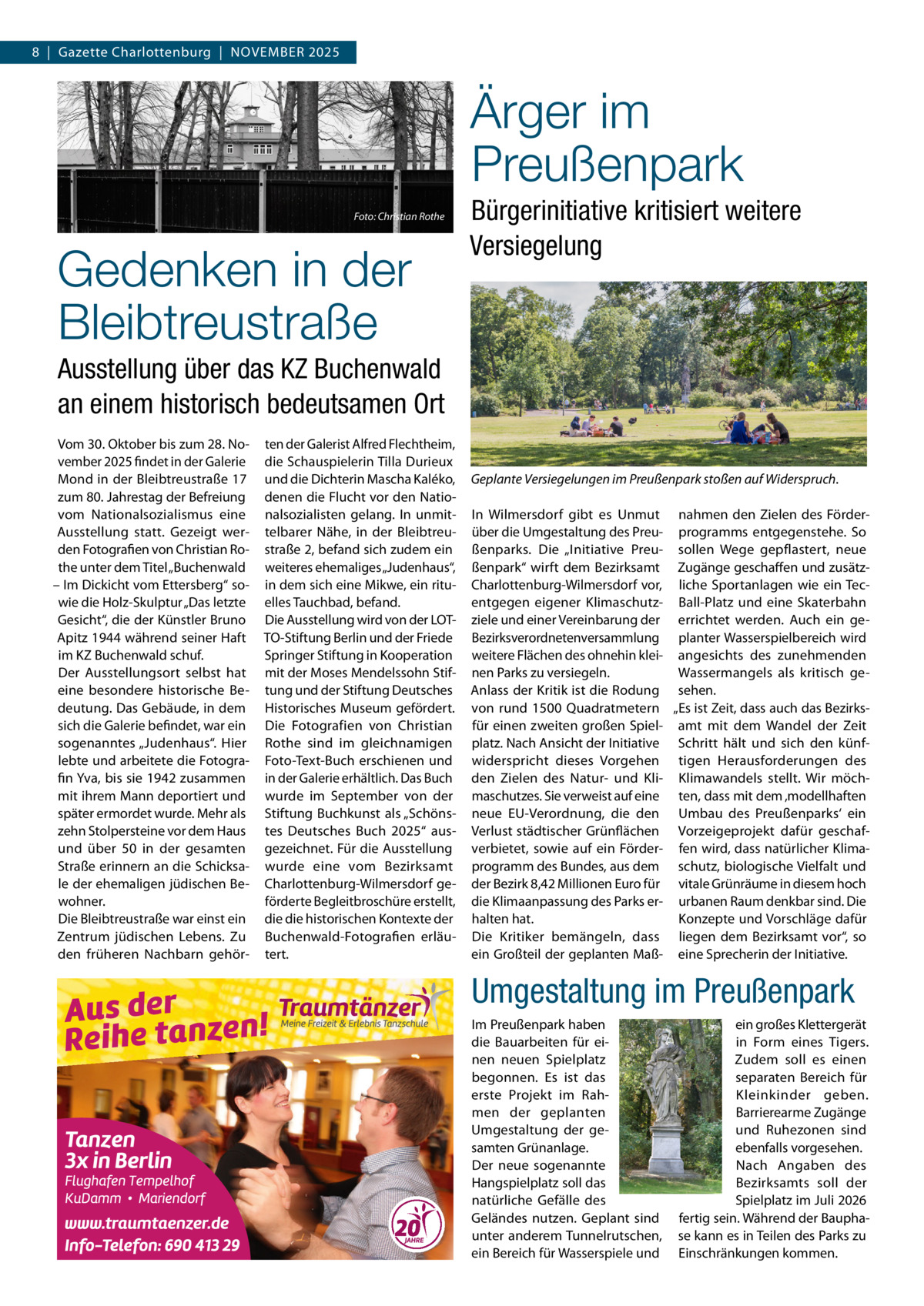 8  |  Gazette Charlottenburg  |  November 2025  Ärger im Preußenpark �  Foto: Christian Rothe  Gedenken in der Bleibtreustraße  Bürgerinitiative kritisiert weitere Versiegelung  Ausstellung über das KZ Buchenwald an einem historisch bedeutsamen Ort Vom 30. Oktober bis zum 28. November 2025 findet in der Galerie Mond in der Bleibtreustraße 17 zum 80. Jahrestag der Befreiung vom Nationalsozialismus eine Ausstellung statt. Gezeigt werden Fotografien von Christian Rothe unter dem Titel „Buchenwald – Im Dickicht vom Ettersberg“ sowie die Holz-Skulptur „Das letzte Gesicht“, die der Künstler Bruno Apitz 1944 während seiner Haft im KZ Buchenwald schuf. Der Ausstellungsort selbst hat eine besondere historische Bedeutung. Das Gebäude, in dem sich die Galerie befindet, war ein sogenanntes „Judenhaus“. Hier lebte und arbeitete die Fotografin Yva, bis sie 1942 zusammen mit ihrem Mann deportiert und später ermordet wurde. Mehr als zehn Stolpersteine vor dem Haus und über 50 in der gesamten Straße erinnern an die Schicksale der ehemaligen jüdischen Bewohner. Die Bleibtreustraße war einst ein Zentrum jüdischen Lebens. Zu den früheren Nachbarn gehör ten der Galerist Alfred Flechtheim, die Schauspielerin Tilla Durieux und die Dichterin Mascha Kaléko, denen die Flucht vor den Nationalsozialisten gelang. In unmittelbarer Nähe, in der Bleibtreustraße 2, befand sich zudem ein weiteres ehemaliges „Judenhaus“, in dem sich eine Mikwe, ein rituelles Tauchbad, befand. Die Ausstellung wird von der LOTTO-Stiftung Berlin und der Friede Springer Stiftung in Kooperation mit der Moses Mendelssohn Stiftung und der Stiftung Deutsches Historisches Museum gefördert. Die Fotografien von Christian Rothe sind im gleichnamigen Foto-Text-Buch erschienen und in der Galerie erhältlich. Das Buch wurde im September von der Stiftung Buchkunst als „Schönstes Deutsches Buch 2025“ ausgezeichnet. Für die Ausstellung wurde eine vom Bezirksamt Charlottenburg-Wilmersdorf geförderte Begleitbroschüre erstellt, die die historischen Kontexte der Buchenwald-Fotografien erläutert.  Geplante Versiegelungen im Preußenpark stoßen auf Widerspruch.� In Wilmersdorf gibt es Unmut nahmen den Zielen des Förderüber die Umgestaltung des Preu- programms entgegenstehe. So ßenparks. Die „Initiative Preu- sollen Wege gepflastert, neue ßenpark“ wirft dem Bezirksamt Zugänge geschaffen und zusätzCharlottenburg-Wilmersdorf vor, liche Sportanlagen wie ein Tecentgegen eigener Klimaschutz- Ball-Platz und eine Skaterbahn ziele und einer Vereinbarung der errichtet werden. Auch ein geBezirksverordnetenversammlung planter Wasserspielbereich wird weitere Flächen des ohnehin klei- angesichts des zunehmenden nen Parks zu versiegeln. Wassermangels als kritisch geAnlass der Kritik ist die Rodung sehen. von rund 1500 Quadratmetern „Es ist Zeit, dass auch das Bezirksfür einen zweiten großen Spiel- amt mit dem Wandel der Zeit platz. Nach Ansicht der Initiative Schritt hält und sich den künfwiderspricht dieses Vorgehen tigen Herausforderungen des den Zielen des Natur- und Kli- Klimawandels stellt. Wir möchmaschutzes. Sie verweist auf eine ten, dass mit dem ‚modellhaften neue EU-Verordnung, die den Umbau des Preußenparks‘ ein Verlust städtischer Grünflächen Vorzeigeprojekt dafür geschafverbietet, sowie auf ein Förder- fen wird, dass natürlicher Klimaprogramm des Bundes, aus dem schutz, biologische Vielfalt und der Bezirk 8,42 Millionen Euro für vitale Grünräume in diesem hoch die Klimaanpassung des Parks er- urbanen Raum denkbar sind. Die Konzepte und Vorschläge dafür halten hat. Die Kritiker bemängeln, dass liegen dem Bezirksamt vor“, so ein Großteil der geplanten Maß- eine Sprecherin der Initiative.  Umgestaltung im Preußenpark Im Preußenpark haben die Bauarbeiten für einen neuen Spielplatz begonnen. Es ist das erste Projekt im Rahmen der geplanten Umgestaltung der gesamten Grünanlage. Der neue sogenannte Hangspielplatz soll das natürliche Gefälle des Geländes nutzen. Geplant sind unter anderem Tunnelrutschen, ein Bereich für Wasserspiele und  ein großes Klettergerät in Form eines Tigers. Zudem soll es einen separaten Bereich für Kleinkinder geben. Barrierearme Zugänge und Ruhezonen sind ebenfalls vorgesehen. Nach Angaben des Bezirksamts soll der Spielplatz im Juli 2026 fertig sein. Während der Bauphase kann es in Teilen des Parks zu Einschränkungen kommen.
