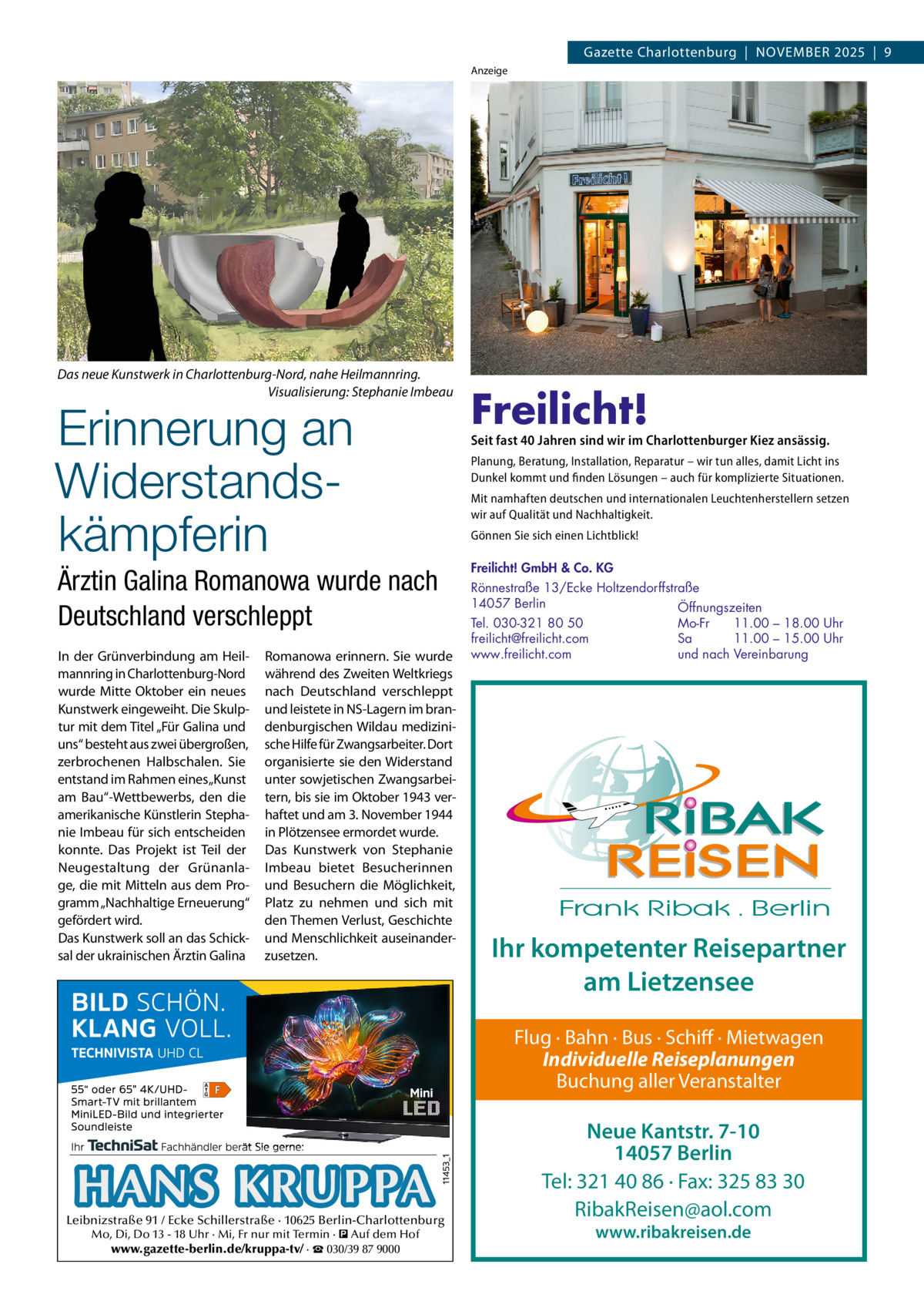 Gazette Charlottenburg  |  NOVEMBEr 2025  |  9 Anzeige  Das neue Kunstwerk in Charlottenburg-Nord, nahe Heilmannring. Visualisierung: Stephanie Imbeau  Erinnerung an Widerstandskämpferin  Ärztin Galina Romanowa wurde nach Deutschland verschleppt In der Grünverbindung am Heilmannring in Charlottenburg-Nord wurde Mitte Oktober ein neues Kunstwerk eingeweiht. Die Skulptur mit dem Titel „Für Galina und uns“ besteht aus zwei übergroßen, zerbrochenen Halbschalen. Sie entstand im rahmen eines „Kunst am Bau“-Wettbewerbs, den die amerikanische Künstlerin Stephanie Imbeau für sich entscheiden konnte. Das Projekt ist Teil der Neugestaltung der Grünanlage, die mit Mitteln aus dem Programm „Nachhaltige Erneuerung“ gefördert wird. Das Kunstwerk soll an das Schicksal der ukrainischen Ärztin Galina  romanowa erinnern. Sie wurde während des Zweiten Weltkriegs nach Deutschland verschleppt und leistete in NS-Lagern im brandenburgischen Wildau medizinische Hilfe für Zwangsarbeiter. Dort organisierte sie den Widerstand unter sowjetischen Zwangsarbeitern, bis sie im Oktober 1943 verhaftet und am 3. November 1944 in Plötzensee ermordet wurde. Das Kunstwerk von Stephanie Imbeau bietet Besucherinnen und Besuchern die Möglichkeit, Platz zu nehmen und sich mit den Themen Verlust, Geschichte und Menschlichkeit auseinanderzusetzen.  Freilicht!  Seit fast 40 Jahren sind wir im Charlottenburger Kiez ansässig. Planung, Beratung, Installation, Reparatur – wir tun alles, damit Licht ins Dunkel kommt und finden Lösungen – auch für komplizierte Situationen. Mit namhaften deutschen und internationalen Leuchtenherstellern setzen wir auf Qualität und Nachhaltigkeit. Gönnen Sie sich einen Lichtblick! Freilicht! GmbH & Co. KG Rönnestraße 13/Ecke Holtzendorffstraße 14057 Berlin Öffnungszeiten Mo-Fr 11.00 – 18.00 Uhr Tel. 030-321 80 50 Sa 11.00 – 15.00 Uhr freilicht@freilicht.com und nach Vereinbarung www.freilicht.com  Ihr kompetenter Reisepartner am Lietzensee Flug · Bahn · Bus · Schiff · Mietwagen Individuelle Reiseplanungen Buchung aller Veranstalter  HANS KRUPPA  Leibnizstraße 91 / Ecke Schillerstraße · 10625 Berlin-Charlottenburg Mo, Di, Do 13 - 18 Uhr · Mi, Fr nur mit Termin · � Auf dem Hof www.gazette-berlin.de/kruppa-tv/ · ☎ 030/39 87 9000  Neue Kantstr. 7-10 14057 Berlin Tel: 321 40 86 · Fax: 325 83 30 RibakReisen@aol.com www.ribakreisen.de