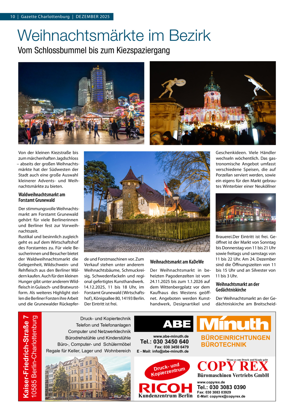 10  |  Gazette Charlottenburg  |  Dezember 2025  Weihnachtsmärkte im Bezirk Vom Schlossbummel bis zum Kiezspaziergang  Geschenkideen. Viele Händler wechseln wöchentlich. Das gastronomische Angebot umfasst verschiedene Speisen, die auf Porzellan serviert werden, sowie ein eigens für den Markt gebrautes Winterbier einer Neuköllner  Von der kleinen Kiezstraße bis zum märchenhaften Jagdschloss – abseits der großen Weihnachtsmärkte hat der Südwesten der Stadt auch eine große Auswahl kleinerer Advents- und Weihnachtsmärkte zu bieten.  Waldweihnachtsmarkt am Forstamt Grunewald  10585 Berlin-Charlottenburg  Kaiser-Friedrich-Straße 7  Der stimmungsvolle Weihnachtsmarkt am Forstamt Grunewald gehört für viele Berlinerinnen und Berliner fest zur Vorweihnachtszeit. Rustikal und besinnlich zugleich geht es auf dem Wirtschaftshof des Forstamtes zu. Für viele Besucherinnen und Besucher bietet der Waldweihnachtsmarkt die de und Forstmaschinen vor. Zum Gelegenheit, Wildschwein- und Verkauf stehen unter anderem Rehfleisch aus den Berliner Wäl- Weihnachtsbäume, Schmuckreidern kaufen. Auch für den kleinen sig, Schwedenfackeln und regiHunger gibt unter anderem Wild- onal gefertigtes Kunsthandwerk. fleisch in Gulasch- und Bratwurst- 14.12.2025, 11 bis 18  Uhr, im form. Als weiteres Highlight stel- Forstamt Grunewald (Wirtschaftslen die Berliner Forsten ihre Arbeit hof), Königsallee 80, 14193 Berlin. und die Grunewalder Rückepfer- Der Eintritt ist frei.  Druck- und Kopiertechnik Telefon und Telefonanlagen Computer und Netzwerktechnik Bürodrehstühle und Kinderstühle Büro-, Computer- und Schülermöbel Regale für Keller, Lager und Wohnbereich  Brauerei.Der Eintritt ist frei. Geöffnet ist der Markt von Sonntag bis Donnerstag von 11 bis 21 Uhr sowie freitags und samstags von 11 bis 22 Uhr. Am 24. Dezember Weihnachtsmarkt am KaDeWe sind die Öffnungszeiten von 11 Der Weihnachtsmarkt in be- bis 15 Uhr und an Silvester von heizten Pagodenzelten ist vom 11 bis 3 Uhr. 24.11.2025 bis zum 1.1.2026 auf Weihnachtsmarkt an der dem Wittenbergplatz vor dem Gedächtniskirche Kaufhaus des Westens geöffnet. Angeboten werden Kunst- Der Weihnachtsmarkt an der Gehandwerk, Designartikel und dächtniskirche am Breitscheid www.abe-minuth.de  Tel.: 030 3450 640  Fax: 030 3450 6479 E - Mail: info@abe-minuth.de  COPY REX Wenn es um Druck und Kopie geht  - und Druck entrum rz Kopie  Büromaschinen Vertriebs GmbH  www.copyrex.de  Tel.: 030 3083 0390  Kundenzentrum Berlin  Fax: 030 3083 03929 E-Mail: copyrex@copyrex.de