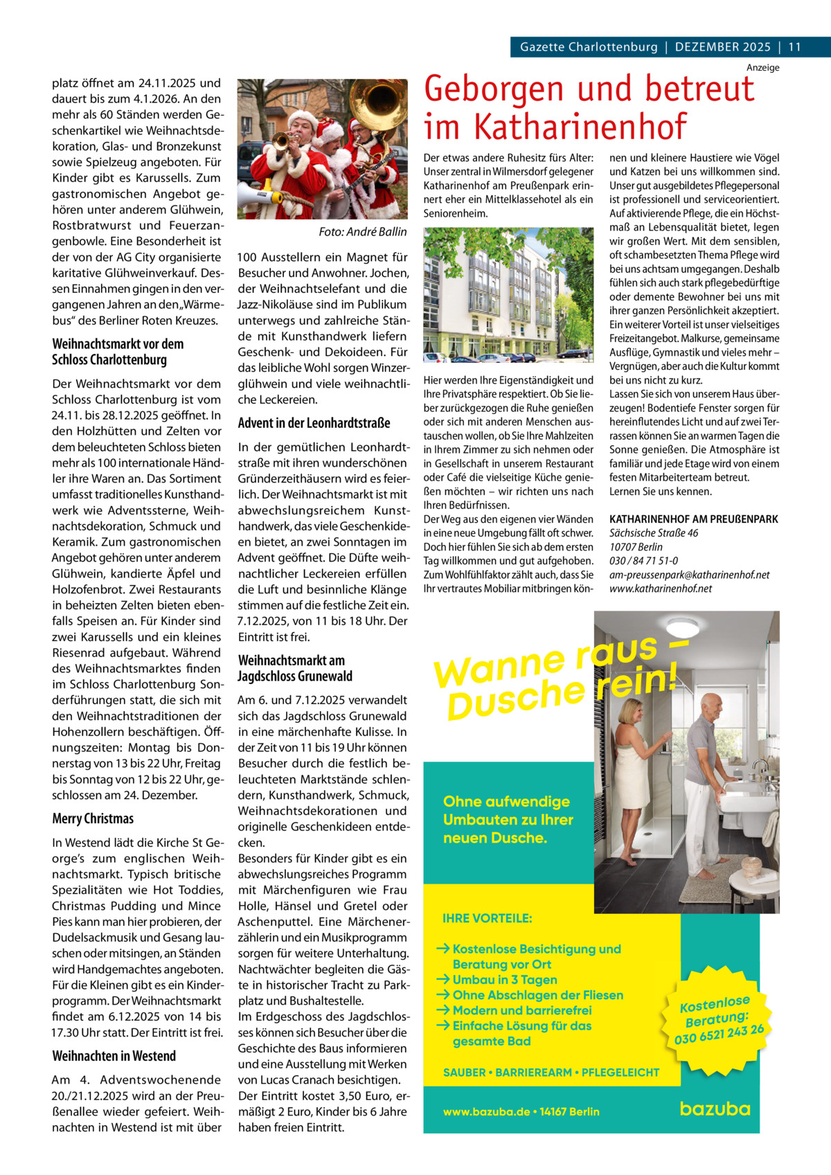 Gazette Charlottenburg  |  DEZEMBEr 2025  |  11 Anzeige  platz öffnet am 24.11.2025 und dauert bis zum 4.1.2026. An den mehr als 60 Ständen werden Geschenkartikel wie Weihnachtsdekoration, Glas- und Bronzekunst sowie Spielzeug angeboten. Für Kinder gibt es Karussells. Zum gastronomischen Angebot gehören unter anderem Glühwein, rostbratwurst und FeuerzanFoto: André Ballin genbowle. Eine Besonderheit ist der von der AG City organisierte 100 Ausstellern ein Magnet für karitative Glühweinverkauf. Des- Besucher und Anwohner. Jochen, sen Einnahmen gingen in den ver- der Weihnachtselefant und die gangenen Jahren an den „Wärme- Jazz-Nikoläuse sind im Publikum bus“ des Berliner roten Kreuzes. unterwegs und zahlreiche Stände mit Kunsthandwerk liefern Weihnachtsmarkt vor dem Geschenk- und Dekoideen. Für Schloss Charlottenburg das leibliche Wohl sorgen WinzerDer Weihnachtsmarkt vor dem glühwein und viele weihnachtliSchloss Charlottenburg ist vom che Leckereien. 24.11. bis 28.12.2025 geöffnet. In Advent in der Leonhardtstraße den Holzhütten und Zelten vor dem beleuchteten Schloss bieten In der gemütlichen Leonhardtmehr als 100 internationale Händ- straße mit ihren wunderschönen ler ihre Waren an. Das Sortiment Gründerzeithäusern wird es feierumfasst traditionelles Kunsthand- lich. Der Weihnachtsmarkt ist mit werk wie Adventssterne, Weih- abwechslungsreichem Kunstnachtsdekoration, Schmuck und handwerk, das viele GeschenkideKeramik. Zum gastronomischen en bietet, an zwei Sonntagen im Angebot gehören unter anderem Advent geöffnet. Die Düfte weihGlühwein, kandierte Äpfel und nachtlicher Leckereien erfüllen Holzofenbrot. Zwei restaurants die Luft und besinnliche Klänge in beheizten Zelten bieten eben- stimmen auf die festliche Zeit ein. falls Speisen an. Für Kinder sind 7.12.2025, von 11 bis 18 Uhr. Der zwei Karussells und ein kleines Eintritt ist frei. riesenrad aufgebaut. Während Weihnachtsmarkt am des Weihnachtsmarktes finden Jagdschloss Grunewald im Schloss Charlottenburg Sonderführungen statt, die sich mit Am 6. und 7.12.2025 verwandelt den Weihnachtstraditionen der sich das Jagdschloss Grunewald Hohenzollern beschäftigen. Öff- in eine märchenhafte Kulisse. In nungszeiten: Montag bis Don- der Zeit von 11 bis 19 Uhr können nerstag von 13 bis 22 Uhr, Freitag Besucher durch die festlich bebis Sonntag von 12 bis 22 Uhr, ge- leuchteten Marktstände schlendern, Kunsthandwerk, Schmuck, schlossen am 24. Dezember. Weihnachtsdekorationen und Merry Christmas originelle Geschenkideen entdeIn Westend lädt die Kirche St Ge- cken. orge’s zum englischen Weih- Besonders für Kinder gibt es ein nachtsmarkt. Typisch britische abwechslungsreiches Programm Spezialitäten wie Hot Toddies, mit Märchenfiguren wie Frau Christmas Pudding und Mince Holle, Hänsel und Gretel oder Pies kann man hier probieren, der Aschenputtel. Eine MärchenerDudelsackmusik und Gesang lau- zählerin und ein Musikprogramm schen oder mitsingen, an Ständen sorgen für weitere Unterhaltung. wird Handgemachtes angeboten. Nachtwächter begleiten die GäsFür die Kleinen gibt es ein Kinder- te in historischer Tracht zu Parkprogramm. Der Weihnachtsmarkt platz und Bushaltestelle. findet am 6.12.2025 von 14 bis Im Erdgeschoss des Jagdschlos17.30 Uhr statt. Der Eintritt ist frei. ses können sich Besucher über die Geschichte des Baus informieren Weihnachten in Westend und eine Ausstellung mit Werken Am 4. Adventswochenende von Lucas Cranach besichtigen. 20./21.12.2025 wird an der Preu- Der Eintritt kostet 3,50  Euro, erßenallee wieder gefeiert. Weih- mäßigt 2 Euro, Kinder bis 6 Jahre nachten in Westend ist mit über haben freien Eintritt.  Geborgen und betreut im Katharinenhof Der etwas andere Ruhesitz fürs Alter: Unser zentral in Wilmersdorf gelegener Katharinenhof am Preußenpark erinnert eher ein Mittelklassehotel als ein Seniorenheim.  Hier werden Ihre Eigenständigkeit und Ihre Privatsphäre respektiert. Ob Sie lieber zurückgezogen die Ruhe genießen oder sich mit anderen Menschen austauschen wollen, ob Sie Ihre Mahlzeiten in Ihrem Zimmer zu sich nehmen oder in Gesellschaft in unserem Restaurant oder Café die vielseitige Küche genießen möchten – wir richten uns nach Ihren Bedürfnissen. Der Weg aus den eigenen vier Wänden in eine neue Umgebung fällt oft schwer. Doch hier fühlen Sie sich ab dem ersten Tag willkommen und gut aufgehoben. Zum Wohlfühlfaktor zählt auch, dass Sie Ihr vertrautes Mobiliar mitbringen kön nen und kleinere Haustiere wie Vögel und Katzen bei uns willkommen sind. Unser gut ausgebildetes Pflegepersonal ist professionell und serviceorientiert. Auf aktivierende Pflege, die ein Höchstmaß an Lebensqualität bietet, legen wir großen Wert. Mit dem sensiblen, oft schambesetzten Thema Pflege wird bei uns achtsam umgegangen. Deshalb fühlen sich auch stark pflegebedürftige oder demente Bewohner bei uns mit ihrer ganzen Persönlichkeit akzeptiert. Ein weiterer Vorteil ist unser vielseitiges Freizeitangebot. Malkurse, gemeinsame Ausflüge, Gymnastik und vieles mehr – Vergnügen, aber auch die Kultur kommt bei uns nicht zu kurz. Lassen Sie sich von unserem Haus überzeugen! Bodentiefe Fenster sorgen für hereinflutendes Licht und auf zwei Terrassen können Sie an warmen Tagen die Sonne genießen. Die Atmosphäre ist familiär und jede Etage wird von einem festen Mitarbeiterteam betreut. Lernen Sie uns kennen. KATHARINENHOF AM PREUßENPARK Sächsische Straße 46 10707 Berlin 030 / 84 71 51-0 am-preussenpark@katharinenhof.net www.katharinenhof.net