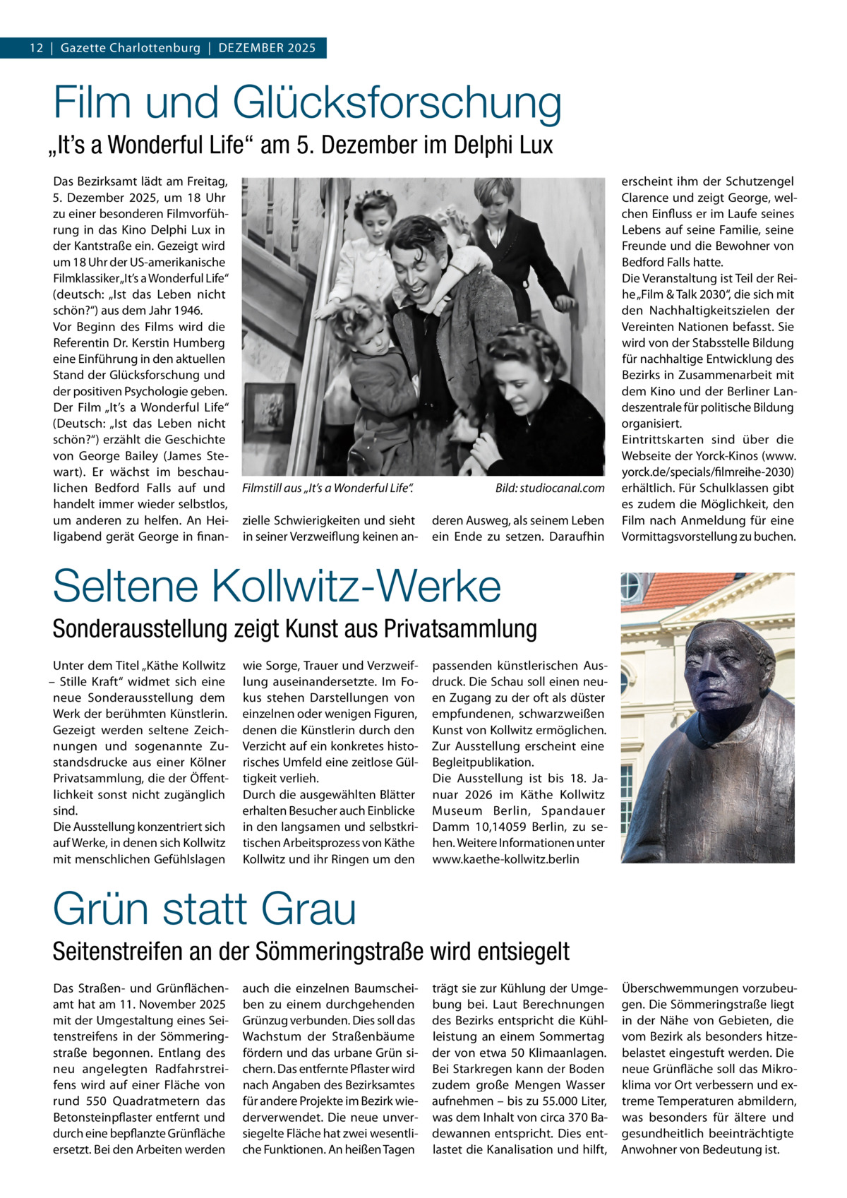 12  |  Gazette Charlottenburg  |  DEZEMBEr 2025  Film und Glücksforschung „It’s a Wonderful Life“ am 5. Dezember im Delphi Lux Das Bezirksamt lädt am Freitag, 5.  Dezember 2025, um 18  Uhr zu einer besonderen Filmvorführung in das Kino Delphi Lux in der Kantstraße ein. Gezeigt wird um 18 Uhr der US-amerikanische Filmklassiker „It’s a Wonderful Life“ (deutsch: „Ist das Leben nicht schön?“) aus dem Jahr 1946. Vor Beginn des Films wird die referentin Dr. Kerstin Humberg eine Einführung in den aktuellen Stand der Glücksforschung und der positiven Psychologie geben. Der Film „It’s a Wonderful Life“ (Deutsch: „Ist das Leben nicht schön?“) erzählt die Geschichte von George Bailey (James Stewart). Er wächst im beschaulichen Bedford Falls auf und handelt immer wieder selbstlos, um anderen zu helfen. An Heiligabend gerät George in finan Filmstill aus „It’s a Wonderful Life“. zielle Schwierigkeiten und sieht in seiner Verzweiflung keinen an Bild: studiocanal.com deren Ausweg, als seinem Leben ein Ende zu setzen. Daraufhin  erscheint ihm der Schutzengel Clarence und zeigt George, welchen Einfluss er im Laufe seines Lebens auf seine Familie, seine Freunde und die Bewohner von Bedford Falls hatte. Die Veranstaltung ist Teil der reihe „Film & Talk 2030“, die sich mit den Nachhaltigkeitszielen der Vereinten Nationen befasst. Sie wird von der Stabsstelle Bildung für nachhaltige Entwicklung des Bezirks in Zusammenarbeit mit dem Kino und der Berliner Landeszentrale für politische Bildung organisiert. Eintrittskarten sind über die Webseite der Yorck-Kinos (www. yorck.de/specials/filmreihe-2030) erhältlich. Für Schulklassen gibt es zudem die Möglichkeit, den Film nach Anmeldung für eine Vormittagsvorstellung zu buchen.  Seltene Kollwitz-Werke Sonderausstellung zeigt Kunst aus Privatsammlung Unter dem Titel „Käthe Kollwitz – Stille Kraft“ widmet sich eine neue Sonderausstellung dem Werk der berühmten Künstlerin. Gezeigt werden seltene Zeichnungen und sogenannte Zustandsdrucke aus einer Kölner Privatsammlung, die der Öffentlichkeit sonst nicht zugänglich sind. Die Ausstellung konzentriert sich auf Werke, in denen sich Kollwitz mit menschlichen Gefühlslagen  wie Sorge, Trauer und Verzweiflung auseinandersetzte. Im Fokus stehen Darstellungen von einzelnen oder wenigen Figuren, denen die Künstlerin durch den Verzicht auf ein konkretes historisches Umfeld eine zeitlose Gültigkeit verlieh. Durch die ausgewählten Blätter erhalten Besucher auch Einblicke in den langsamen und selbstkritischen Arbeitsprozess von Käthe Kollwitz und ihr ringen um den  passenden künstlerischen Ausdruck. Die Schau soll einen neuen Zugang zu der oft als düster empfundenen, schwarzweißen Kunst von Kollwitz ermöglichen. Zur Ausstellung erscheint eine Begleitpublikation. Die Ausstellung ist bis 18.  Januar 2026 im Käthe Kollwitz Museum Berlin, Spandauer Damm  10,14059  Berlin, zu sehen. Weitere Informationen unter www.kaethe-kollwitz.berlin  Grün statt Grau Seitenstreifen an der Sömmeringstraße wird entsiegelt Das Straßen- und Grünflächenamt hat am 11. November 2025 mit der Umgestaltung eines Seitenstreifens in der Sömmeringstraße begonnen. Entlang des neu angelegten radfahrstreifens wird auf einer Fläche von rund 550  Quadratmetern das Betonsteinpflaster entfernt und durch eine bepflanzte Grünfläche ersetzt. Bei den Arbeiten werden  auch die einzelnen Baumscheiben zu einem durchgehenden Grünzug verbunden. Dies soll das Wachstum der Straßenbäume fördern und das urbane Grün sichern. Das entfernte Pflaster wird nach Angaben des Bezirksamtes für andere Projekte im Bezirk wiederverwendet. Die neue unversiegelte Fläche hat zwei wesentliche Funktionen. An heißen Tagen  trägt sie zur Kühlung der Umgebung bei. Laut Berechnungen des Bezirks entspricht die Kühlleistung an einem Sommertag der von etwa 50  Klimaanlagen. Bei Starkregen kann der Boden zudem große Mengen Wasser aufnehmen – bis zu 55.000 Liter, was dem Inhalt von circa 370 Badewannen entspricht. Dies entlastet die Kanalisation und hilft,  Überschwemmungen vorzubeugen. Die Sömmeringstraße liegt in der Nähe von Gebieten, die vom Bezirk als besonders hitzebelastet eingestuft werden. Die neue Grünfläche soll das Mikroklima vor Ort verbessern und extreme Temperaturen abmildern, was besonders für ältere und gesundheitlich beeinträchtigte Anwohner von Bedeutung ist.