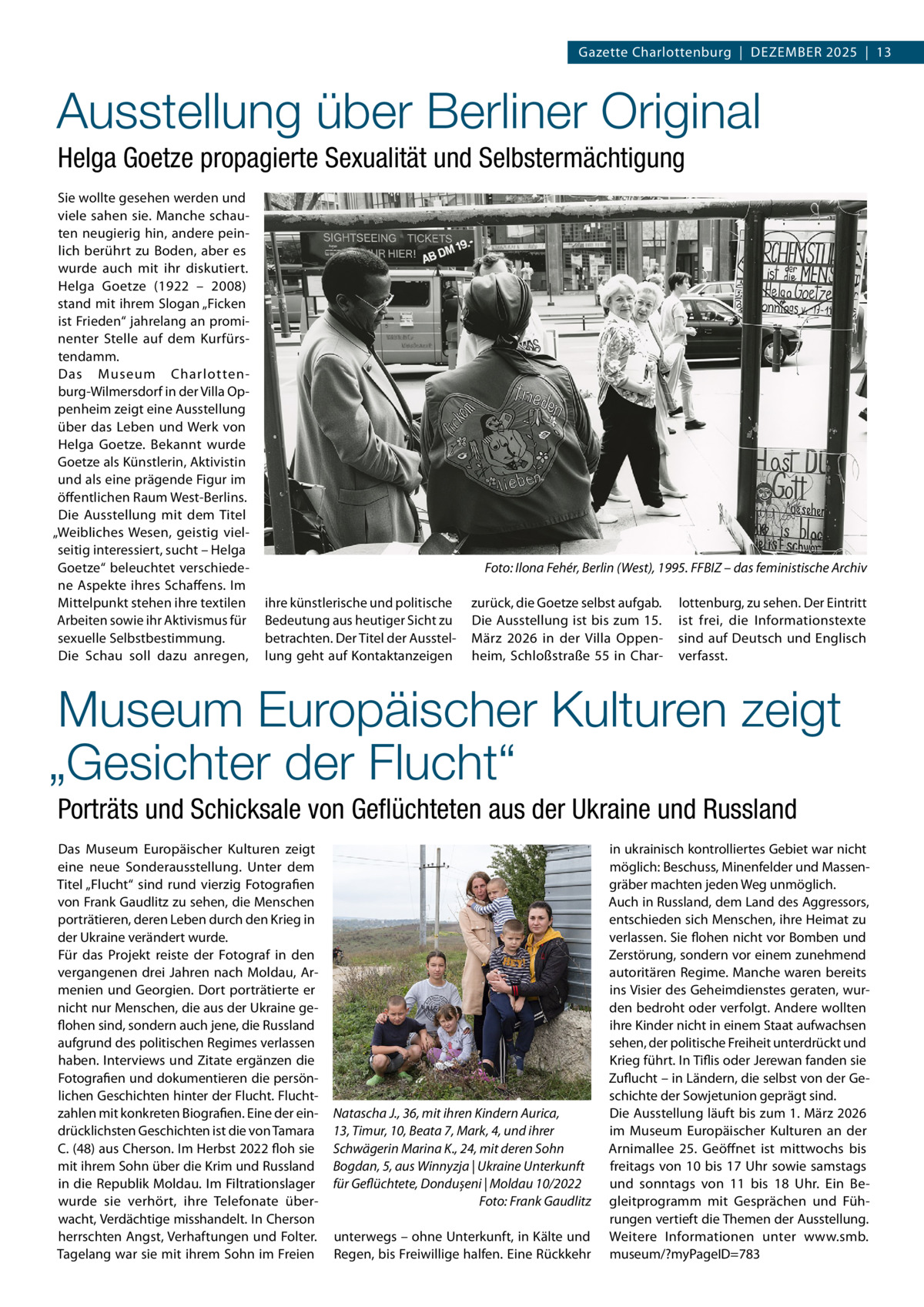 Gazette Charlottenburg  |  Dezember 2025  |  13  Ausstellung über Berliner Original Helga Goetze propagierte Sexualität und Selbstermächtigung Sie wollte gesehen werden und viele sahen sie. Manche schauten neugierig hin, andere peinlich berührt zu Boden, aber es wurde auch mit ihr diskutiert. Helga Goetze (1922 – 2008) stand mit ihrem Slogan „Ficken ist Frieden“ jahrelang an prominenter Stelle auf dem Kurfürstendamm. Das Museum Charlottenburg-Wilmersdorf in der Villa Oppenheim zeigt eine Ausstellung über das Leben und Werk von Helga Goetze. Bekannt wurde Goetze als Künstlerin, Aktivistin und als eine prägende Figur im öffentlichen Raum West-Berlins. Die Ausstellung mit dem Titel „Weibliches Wesen, geistig vielseitig interessiert, sucht – Helga Goetze“ beleuchtet verschiedene Aspekte ihres Schaffens. Im Mittelpunkt stehen ihre textilen Arbeiten sowie ihr Aktivismus für sexuelle Selbstbestimmung. Die Schau soll dazu anregen,  Foto: Ilona Fehér, Berlin (West), 1995. FFBIZ – das feministische Archiv ihre künstlerische und politische Bedeutung aus heutiger Sicht zu betrachten. Der Titel der Ausstellung geht auf Kontaktanzeigen  zurück, die Goetze selbst aufgab. Die Ausstellung ist bis zum 15. März 2026 in der Villa Oppenheim, Schloßstraße 55 in Char lottenburg, zu sehen. Der Eintritt ist frei, die Informationstexte sind auf Deutsch und Englisch verfasst.  Museum Europäischer Kulturen zeigt „Gesichter der Flucht“ Porträts und Schicksale von Geflüchteten aus der Ukraine und Russland Das Museum Europäischer Kulturen zeigt eine neue Sonderausstellung. Unter dem Titel „Flucht“ sind rund vierzig Fotografien von Frank Gaudlitz zu sehen, die Menschen porträtieren, deren Leben durch den Krieg in der Ukraine verändert wurde. Für das Projekt reiste der Fotograf in den vergangenen drei Jahren nach Moldau, Armenien und Georgien. Dort porträtierte er nicht nur Menschen, die aus der Ukraine geflohen sind, sondern auch jene, die Russland aufgrund des politischen Regimes verlassen haben. Interviews und Zitate ergänzen die Fotografien und dokumentieren die persönlichen Geschichten hinter der Flucht. Fluchtzahlen mit konkreten Biografien. Eine der eindrücklichsten Geschichten ist die von Tamara C. (48) aus Cherson. Im Herbst 2022 floh sie mit ihrem Sohn über die Krim und Russland in die Republik Moldau. Im Filtrationslager wurde sie verhört, ihre Telefonate überwacht, Verdächtige misshandelt. In Cherson herrschten Angst, Verhaftungen und Folter. Tagelang war sie mit ihrem Sohn im Freien  Natascha J., 36, mit ihren Kindern Aurica, 13, Timur, 10, Beata 7, Mark, 4, und ihrer Schwägerin Marina K., 24, mit deren Sohn Bogdan, 5, aus Winnyzja | Ukraine Unterkunft für Geflüchtete, Dondușeni | Moldau 10/2022 � Foto: Frank Gaudlitz unterwegs – ohne Unterkunft, in Kälte und Regen, bis Freiwillige halfen. Eine Rückkehr  in ukrainisch kontrolliertes Gebiet war nicht möglich: Beschuss, Minenfelder und Massengräber machten jeden Weg unmöglich. Auch in Russland, dem Land des Aggressors, entschieden sich Menschen, ihre Heimat zu verlassen. Sie flohen nicht vor Bomben und Zerstörung, sondern vor einem zunehmend autoritären Regime. Manche waren bereits ins Visier des Geheimdienstes geraten, wurden bedroht oder verfolgt. Andere wollten ihre Kinder nicht in einem Staat aufwachsen sehen, der politische Freiheit unterdrückt und Krieg führt. In Tiflis oder Jerewan fanden sie Zuflucht – in Ländern, die selbst von der Geschichte der Sowjetunion geprägt sind. Die Ausstellung läuft bis zum 1. März 2026 im Museum Europäischer Kulturen an der Arnimallee  25. Geöffnet ist mittwochs bis freitags von 10 bis 17 Uhr sowie samstags und sonntags von 11 bis 18  Uhr. Ein Begleitprogramm mit Gesprächen und Führungen vertieft die Themen der Ausstellung. Weitere Informationen unter www.smb. museum/?myPageID=783