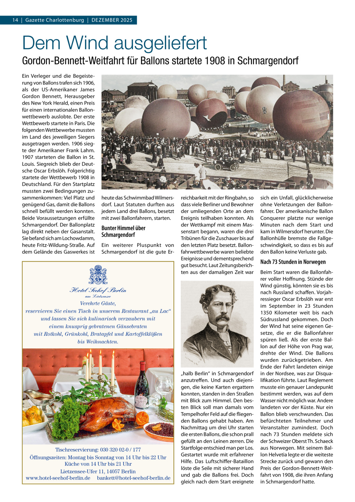 14  |  Gazette Charlottenburg  |  Dezember 2025  Dem Wind ausgeliefert Gordon-Bennett-Weitfahrt für Ballons startete 1908 in Schmargendorf Ein Verleger und die Begeisterung von Ballons trafen sich 1906, als der US-Amerikaner James Gordon Bennett, Herausgeber des New York Herald, einen Preis für einen internationalen Ballonwettbewerb auslobte. Der erste Wettbewerb startete in Paris. Die folgenden Wettbewerbe mussten im Land des jeweiligen Siegers ausgetragen werden. 1906 siegte der Amerikaner Frank Lahm. 1907 starteten die Ballon in St. Louis. Siegreich blieb der Deutsche Oscar Erbslöh. Folgerichtig startete der Wettbewerb 1908 in Deutschland. Für den Startplatz mussten zwei Bedingungen zusammenkommen: Viel Platz und genügend Gas, damit die Ballons schnell befüllt werden konnten. Beide Voraussetzungen erfüllte Schmargendorf. Der Ballonplatz lag direkt neben der Gasanstalt. Sie befand sich am Lochowdamm, heute Fritz-Wildung-Straße. Auf dem Gelände des Gaswerkes ist  heute das Schwimmbad Wilmersdorf. Laut Statuten durften aus jedem Land drei Ballons, besetzt mit zwei Ballonfahrern, starten.  Bunter Himmel über Schmargendorf Ein weiterer Pluspunkt von Schmargendorf ist die gute Er reichbarkeit mit der Ringbahn, so dass viele Berliner und Bewohner der umliegenden Orte an dem Ereignis teilhaben konnten. Als der Wettkampf mit einem Massenstart begann, waren die drei Tribünen für die Zuschauer bis auf den letzten Platz besetzt. Ballonfahrwettbewerbe waren beliebte Ereignisse und dementsprechend gut besucht. Laut Zeitungsberichten aus der damaligen Zeit war  Hotel Seehof Berlin am Lietzensee  Verehrte Gäste, reservieren Sie einen Tisch in unserem Restaurant „au Lac“ und lassen Sie sich kulinarisch verzaubern mit einem knusprig gebratenen Gänsebraten mit Rotkohl, Grünkohl, Bratapfel und Kartoffelklößen bis Weihnachten.  Tischreservierung: 030 320 02-0 / 177 Öffnungszeiten: Montag bis Sonntag von 14 Uhr bis 22 Uhr Küche von 14 Uhr bis 21 Uhr Lietzensee-Ufer 11, 14057 Berlin www.hotel-seehof-berlin.de bankett@hotel-seehof-berlin.de  „halb Berlin“ in Schmargendorf anzutreffen. Und auch diejenigen, die keine Karten ergattern konnten, standen in den Straßen mit Blick zum Himmel. Den besten Blick soll man damals vom Tempelhofer Feld auf die fliegenden Ballons gehabt haben. Am Nachmittag um drei Uhr starten die ersten Ballons, die schon prall gefüllt an den Leinen zerren. Die Startfolge entschied man per Los. Gestartet wurde mit erfahrener Hilfe. Das Luftschiffer-Bataillon löste die Seile mit sicherer Hand und gab die Ballons frei. Doch gleich nach dem Start ereignete  sich ein Unfall, glücklicherweise ohne Verletzungen der Ballonfahrer. Der amerikanische Ballon Conquerer platzte nur wenige Minuten nach dem Start und kam in Wilmersdorf herunter. Die Ballonhülle bremste die Fallgeschwindigkeit, so dass es bis auf den Ballon keine Verluste gab.  Nach 73 Stunden in Norwegen Beim Start waren die Ballonfahrer voller Hoffnung. Stünde der Wind günstig, könnten sie es bis nach Russland schaffen. Vorjahressieger Oscar Erbslöh war erst im September in 23  Stunden 1350  Kilometer weit bis nach Südrussland gekommen. Doch der Wind hat seine eigenen Gesetze, die er die Ballonfahrer spüren ließ. Als der erste Ballon auf der Höhe von Prag war, drehte der Wind. Die Ballons wurden zurückgetrieben. Am Ende der Fahrt landeten einige in der Nordsee, was zur Disqualifikation führte. Laut Reglement musste ein genauer Landepunkt bestimmt werden, was auf dem Wasser nicht möglich war. Andere landeten vor der Küste. Nur ein Ballon blieb verschwunden. Das befürchteten Teilnehmer und Veranstalter zumindest. Doch nach 73  Stunden meldete sich der Schweizer Oberst Th. Schaeck aus Norwegen. Mit seinem Ballon Helvetia legte er die weiteste Strecke zurück und gewann den Preis der Gordon-Bennett-Weitfahrt von 1908, die ihren Anfang in Schmargendorf hatte.