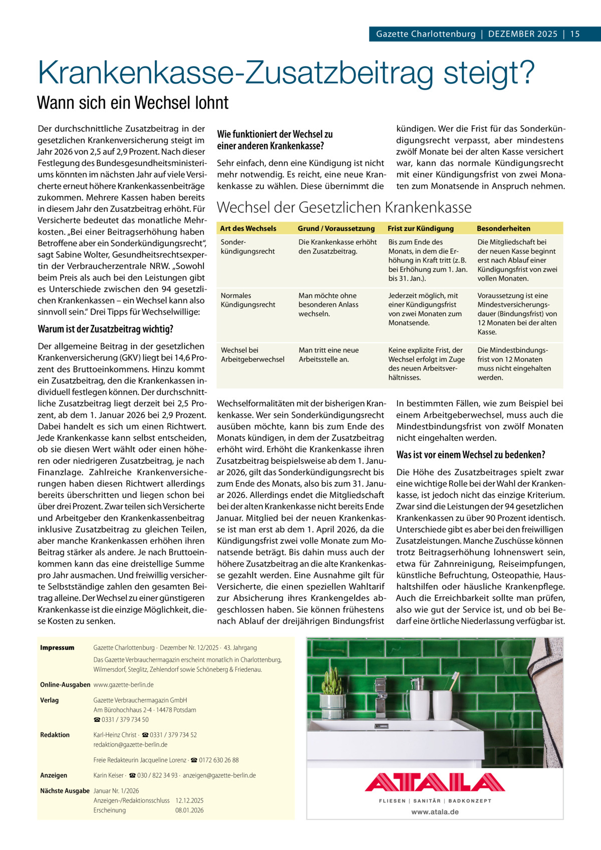 Gazette Charlottenburg  |  Dezember 2025  |  15  Krankenkasse-Zusatzbeitrag steigt? Wann sich ein Wechsel lohnt Der durchschnittliche Zusatzbeitrag in der gesetzlichen Krankenversicherung steigt im Jahr 2026 von 2,5 auf 2,9 Prozent. Nach dieser Festlegung des Bundesgesundheitsministeriums könnten im nächsten Jahr auf viele Versicherte erneut höhere Krankenkassenbeiträge zukommen. Mehrere Kassen haben bereits in diesem Jahr den Zusatzbeitrag erhöht. Für Versicherte bedeutet das monatliche Mehrkosten. „Bei einer Beitragserhöhung haben Betroffene aber ein Sonderkündigungsrecht“, sagt Sabine Wolter, Gesundheitsrechtsexpertin der Verbraucherzentrale NRW. „Sowohl beim Preis als auch bei den Leistungen gibt es Unterschiede zwischen den 94 gesetzlichen Krankenkassen – ein Wechsel kann also sinnvoll sein.“ Drei Tipps für Wechselwillige:  Wie funktioniert der Wechsel zu einer anderen Krankenkasse? Sehr einfach, denn eine Kündigung ist nicht mehr notwendig. Es reicht, eine neue Krankenkasse zu wählen. Diese übernimmt die  kündigen. Wer die Frist für das Sonderkündigungsrecht verpasst, aber mindestens zwölf Monate bei der alten Kasse versichert war, kann das normale Kündigungsrecht mit einer Kündigungsfrist von zwei Monaten zum Monatsende in Anspruch nehmen.  Wechsel der Gesetzlichen Krankenkasse Art des Wechsels  Grund / Voraussetzung  Frist zur Kündigung  Besonderheiten  Sonderkündigungsrecht  Die Krankenkasse erhöht den Zusatzbeitrag.  Bis zum Ende des Monats, in dem die Erhöhung in Kraft tritt (z. B. bei Erhöhung zum 1. Jan. bis 31. Jan.).  Die Mitgliedschaft bei der neuen Kasse beginnt erst nach Ablauf einer Kündigungsfrist von zwei vollen Monaten.  Normales Kündigungsrecht  Man möchte ohne besonderen Anlass wechseln.  Jederzeit möglich, mit einer Kündigungsfrist von zwei Monaten zum Monatsende.  Voraussetzung ist eine Mindestversicherungsdauer (Bindungsfrist) von 12 Monaten bei der alten Kasse.  Warum ist der Zusatzbeitrag wichtig?  Der allgemeine Beitrag in der gesetzlichen Die MindestbindungsWechsel bei Man tritt eine neue Keine explizite Frist, der Krankenversicherung (GKV) liegt bei 14,6 ProArbeitgeberwechsel Arbeitsstelle an. Wechsel erfolgt im Zuge frist von 12 Monaten des neuen Arbeitsvermuss nicht eingehalten zent des Bruttoeinkommens. Hinzu kommt hältnisses. werden. ein Zusatzbeitrag, den die Krankenkassen individuell festlegen können. Der durchschnittliche Zusatzbeitrag liegt derzeit bei 2,5 Pro- Wechselformalitäten mit der bisherigen Kran- In bestimmten Fällen, wie zum Beispiel bei zent, ab dem 1. Januar 2026 bei 2,9 Prozent. kenkasse. Wer sein Sonderkündigungsrecht einem Arbeitgeberwechsel, muss auch die Dabei handelt es sich um einen Richtwert. ausüben möchte, kann bis zum Ende des Mindestbindungsfrist von zwölf Monaten Jede Krankenkasse kann selbst entscheiden, Monats kündigen, in dem der Zusatzbeitrag nicht eingehalten werden. ob sie diesen Wert wählt oder einen höhe- erhöht wird. Erhöht die Krankenkasse ihren Was ist vor einem Wechsel zu bedenken? ren oder niedrigeren Zusatzbeitrag, je nach Zusatzbeitrag beispielsweise ab dem 1. JanuFinanzlage. Zahlreiche Krankenversiche- ar 2026, gilt das Sonderkündigungsrecht bis Die Höhe des Zusatzbeitrages spielt zwar rungen haben diesen Richtwert allerdings zum Ende des Monats, also bis zum 31. Janu- eine wichtige Rolle bei der Wahl der Krankenbereits überschritten und liegen schon bei ar 2026. Allerdings endet die Mitgliedschaft kasse, ist jedoch nicht das einzige Kriterium. über drei Prozent. Zwar teilen sich Versicherte bei der alten Krankenkasse nicht bereits Ende Zwar sind die Leistungen der 94 gesetzlichen und Arbeitgeber den Krankenkassenbeitrag Januar. Mitglied bei der neuen Krankenkas- Krankenkassen zu über 90 Prozent identisch. inklusive Zusatzbeitrag zu gleichen Teilen, se ist man erst ab dem 1. April 2026, da die Unterschiede gibt es aber bei den freiwilligen aber manche Krankenkassen erhöhen ihren Kündigungsfrist zwei volle Monate zum Mo- Zusatzleistungen. Manche Zuschüsse können Beitrag stärker als andere. Je nach Bruttoein- natsende beträgt. Bis dahin muss auch der trotz Beitragserhöhung lohnenswert sein, kommen kann das eine dreistellige Summe höhere Zusatzbeitrag an die alte Krankenkas- etwa für Zahnreinigung, Reiseimpfungen, pro Jahr ausmachen. Und freiwillig versicher- se gezahlt werden. Eine Ausnahme gilt für künstliche Befruchtung, Osteopathie, Hauste Selbstständige zahlen den gesamten Bei- Versicherte, die einen speziellen Wahltarif haltshilfen oder häusliche Krankenpflege. trag alleine. Der Wechsel zu einer günstigeren zur Absicherung ihres Krankengeldes ab- Auch die Erreichbarkeit sollte man prüfen, Krankenkasse ist die einzige Möglichkeit, die- geschlossen haben. Sie können frühestens also wie gut der Service ist, und ob bei Benach Ablauf der dreijährigen Bindungsfrist darf eine örtliche Niederlassung verfügbar ist. se Kosten zu senken. Impressum	  Gazette Charlottenburg ·  Dezember Nr. 12/2025 ·  43. Jahrgang Das Gazette Verbrauchermagazin erscheint monatlich in Charlottenburg, Wilmersdorf, Steglitz, Zehlendorf sowie Schöneberg & Friedenau.  Online-Ausgaben	www.gazette-berlin.de Verlag	  Gazette Verbrauchermagazin GmbH Am Bürohochhaus 2-4 · 14478 Potsdam ☎ 0331 / 379 734 50  Redaktion	  Karl-Heinz Christ ·  ☎ 0331 / 379 734 52 redaktion@gazette-berlin.de  	  Freie Redakteurin Jacqueline Lorenz · ☎ 0172 630 26 88  Anzeigen	  Karin Keiser ·  ☎ 030 / 822 34 93 ·  anzeigen@gazette-berlin.de  Nächste Ausgabe	 Januar Nr. 1/2026 Anzeigen-/Redaktionsschluss	12.12.2025 Erscheinung	08.01.2026