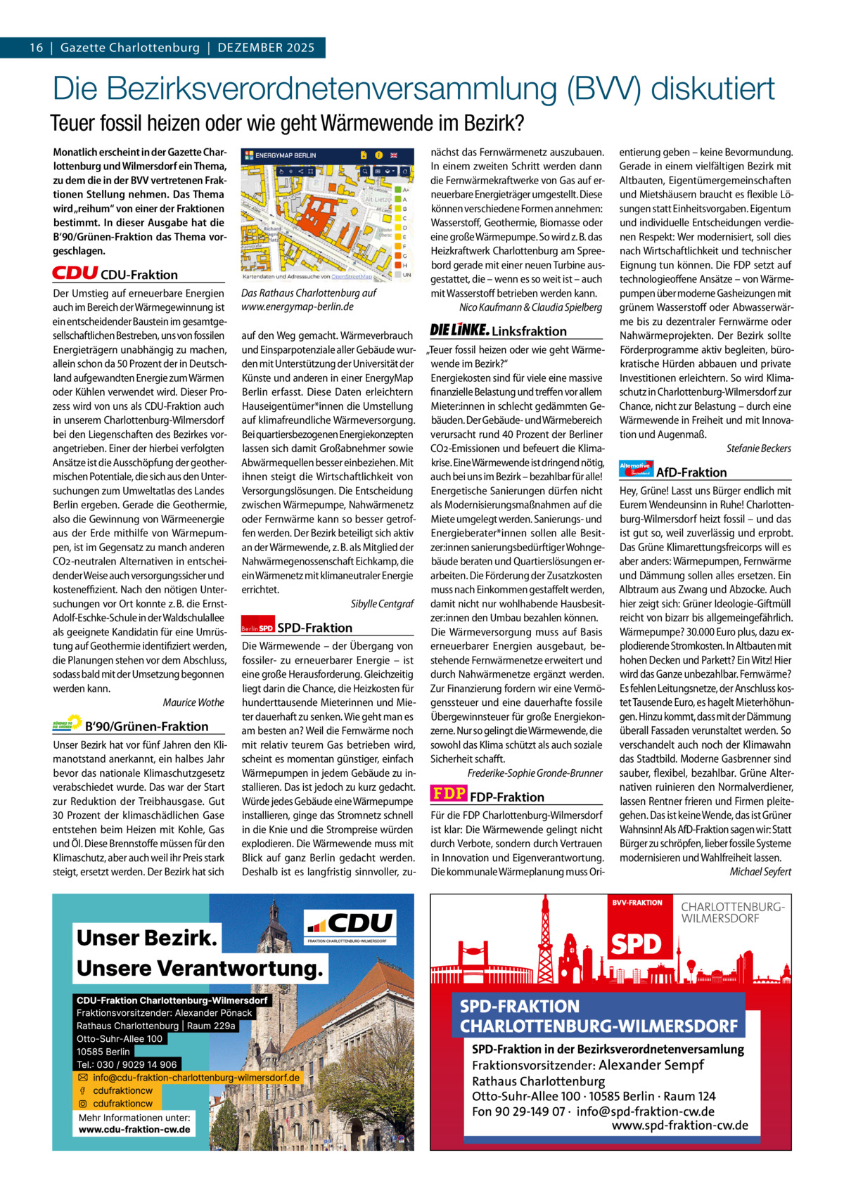 16  |  Gazette Gazette Charlottenburg Charlottenburg  |  DEZEMBEr & Wilmersdorf 12 2025  www.gazette-berlin.de  Die Bezirksverordnetenversammlung (BVV) diskutiert Teuer fossil heizen oder wie geht Wärmewende im Bezirk? Monatlich erscheint in der Gazette Charlottenburg und Wilmersdorf ein Thema, zu dem die in der BVV vertretenen Fraktionen Stellung nehmen. Das Thema wird „reihum“ von einer der Fraktionen bestimmt. In dieser Ausgabe hat die B‘90/Grünen-Fraktion das Thema vorgeschlagen.  CDU-Fraktion Der Umstieg auf erneuerbare Energien auch im Bereich der Wärmegewinnung ist ein entscheidender Baustein im gesamtgesellschaftlichen Bestreben, uns von fossilen Energieträgern unabhängig zu machen, allein schon da 50 Prozent der in Deutschland aufgewandten Energie zum Wärmen oder Kühlen verwendet wird. Dieser Prozess wird von uns als CDU-Fraktion auch in unserem Charlottenburg-Wilmersdorf bei den Liegenschaften des Bezirkes vorangetrieben. Einer der hierbei verfolgten Ansätze ist die Ausschöpfung der geothermischen Potentiale, die sich aus den Untersuchungen zum Umweltatlas des Landes Berlin ergeben. Gerade die Geothermie, also die Gewinnung von Wärmeenergie aus der Erde mithilfe von Wärmepumpen, ist im Gegensatz zu manch anderen CO2-neutralen Alternativen in entscheidender Weise auch versorgungssicher und kosteneffizient. Nach den nötigen Untersuchungen vor Ort konnte z. B. die ErnstAdolf-Eschke-Schule in der Waldschulallee als geeignete Kandidatin für eine Umrüstung auf Geothermie identifiziert werden, die Planungen stehen vor dem Abschluss, sodass bald mit der Umsetzung begonnen werden kann. Maurice Wothe  B‘90/Grünen-Fraktion Unser Bezirk hat vor fünf Jahren den Klimanotstand anerkannt, ein halbes Jahr bevor das nationale Klimaschutzgesetz verabschiedet wurde. Das war der Start zur Reduktion der Treibhausgase. Gut 30  Prozent der klimaschädlichen Gase entstehen beim Heizen mit Kohle, Gas und Öl. Diese Brennstoffe müssen für den Klimaschutz, aber auch weil ihr Preis stark steigt, ersetzt werden. Der Bezirk hat sich  Das Rathaus Charlottenburg auf www.energymap-berlin.de  nächst das Fernwärmenetz auszubauen. In einem zweiten Schritt werden dann die Fernwärmekraftwerke von Gas auf erneuerbare Energieträger umgestellt. Diese können verschiedene Formen annehmen: Wasserstoff, Geothermie, Biomasse oder eine große Wärmepumpe. So wird z. B. das Heizkraftwerk Charlottenburg am Spreebord gerade mit einer neuen Turbine ausgestattet, die – wenn es so weit ist – auch mit Wasserstoff betrieben werden kann. Nico Kaufmann & Claudia Spielberg  Linksfraktion auf den Weg gemacht. Wärmeverbrauch und Einsparpotenziale aller Gebäude wur- „Teuer fossil heizen oder wie geht Wärmewende im Bezirk?“ den mit Unterstützung der Universität der Energiekosten sind für viele eine massive Künste und anderen in einer EnergyMap finanzielle Belastung und treffen vor allem Berlin erfasst. Diese Daten erleichtern Mieter:innen in schlecht gedämmten GeHauseigentümer*innen die Umstellung auf klimafreundliche Wärmeversorgung. bäuden. Der Gebäude- und Wärmebereich verursacht rund 40 Prozent der Berliner Bei quartiersbezogenen Energiekonzepten CO2-Emissionen und befeuert die Klimalassen sich damit Großabnehmer sowie krise. Eine Wärmewende ist dringend nötig, Abwärmequellen besser einbeziehen. Mit auch bei uns im Bezirk – bezahlbar für alle! ihnen steigt die Wirtschaftlichkeit von Energetische Sanierungen dürfen nicht Versorgungslösungen. Die Entscheidung als Modernisierungsmaßnahmen auf die zwischen Wärmepumpe, Nahwärmenetz oder Fernwärme kann so besser getrof- Miete umgelegt werden. Sanierungs- und Energieberater*innen sollen alle Besitfen werden. Der Bezirk beteiligt sich aktiv an der Wärmewende, z. B. als Mitglied der zer:innen sanierungsbedürftiger Wohngebäude beraten und Quartierslösungen erNahwärmegenossenschaft Eichkamp, die arbeiten. Die Förderung der Zusatzkosten ein Wärmenetz mit klimaneutraler Energie muss nach Einkommen gestaffelt werden, errichtet. Sibylle Centgraf damit nicht nur wohlhabende Hausbesitzer:innen den Umbau bezahlen können. Berlin SPD-Fraktion Die Wärmeversorgung muss auf Basis erneuerbarer Energien ausgebaut, beDie Wärmewende – der Übergang von fossiler- zu erneuerbarer Energie – ist stehende Fernwärmenetze erweitert und durch Nahwärmenetze ergänzt werden. eine große Herausforderung. Gleichzeitig liegt darin die Chance, die Heizkosten für Zur Finanzierung fordern wir eine Vermöhunderttausende Mieterinnen und Mie- genssteuer und eine dauerhafte fossile Übergewinnsteuer für große Energiekonter dauerhaft zu senken. Wie geht man es zerne. Nur so gelingt die Wärmewende, die am besten an? Weil die Fernwärme noch mit relativ teurem Gas betrieben wird, sowohl das Klima schützt als auch soziale Sicherheit schafft. scheint es momentan günstiger, einfach Frederike-Sophie Gronde-Brunner Wärmepumpen in jedem Gebäude zu installieren. Das ist jedoch zu kurz gedacht. FDP-Fraktion Würde jedes Gebäude eine Wärmepumpe Für die FDP Charlottenburg-Wilmersdorf installieren, ginge das Stromnetz schnell ist klar: Die Wärmewende gelingt nicht in die Knie und die Strompreise würden explodieren. Die Wärmewende muss mit durch Verbote, sondern durch Vertrauen Blick auf ganz Berlin gedacht werden. in Innovation und Eigenverantwortung. Deshalb ist es langfristig sinnvoller, zu- Die kommunale Wärmeplanung muss Ori 1.200 ohne Bild 1.100 mit Bild Vorwort -CDU Grüne SPD Linke FDP AfD BVV-Sitzung im Rathaus Charlottenburg. Foto: von Kentzinsky / BACW  entierung geben – keine Bevormundung. Gerade in einem vielfältigen Bezirk mit Altbauten, Eigentümergemeinschaften und Mietshäusern braucht es flexible Lösungen statt Einheitsvorgaben. Eigentum und individuelle Entscheidungen verdienen Respekt: Wer modernisiert, soll dies nach Wirtschaftlichkeit und technischer Eignung tun können. Die FDP setzt auf technologieoffene Ansätze – von Wärmepumpen über moderne Gasheizungen mit grünem Wasserstoff oder Abwasserwärme bis zu dezentraler Fernwärme oder Nahwärmeprojekten. Der Bezirk sollte Förderprogramme aktiv begleiten, bürokratische Hürden abbauen und private Investitionen erleichtern. So wird Klimaschutz in Charlottenburg-Wilmersdorf zur Chance, nicht zur Belastung – durch eine Wärmewende in Freiheit und mit Innovation und Augenmaß. Stefanie Beckers Alternative für  Deutschland  AfD-Fraktion  Hey, Grüne! Lasst uns Bürger endlich mit Eurem Wendeunsinn in Ruhe! Charlottenburg-Wilmersdorf heizt fossil – und das ist gut so, weil zuverlässig und erprobt. Das Grüne Klimarettungsfreicorps will es aber anders: Wärmepumpen, Fernwärme und Dämmung sollen alles ersetzen. Ein Albtraum aus Zwang und Abzocke. Auch hier zeigt sich: Grüner Ideologie-Giftmüll reicht von bizarr bis allgemeingefährlich. Wärmepumpe? 30.000 Euro plus, dazu explodierende Stromkosten. In Altbauten mit hohen Decken und Parkett? Ein Witz! Hier wird das Ganze unbezahlbar. Fernwärme? Es fehlen Leitungsnetze, der Anschluss kostet Tausende Euro, es hagelt Mieterhöhungen. Hinzu kommt, dass mit der Dämmung überall Fassaden verunstaltet werden. So verschandelt auch noch der Klimawahn das Stadtbild. Moderne Gasbrenner sind sauber, flexibel, bezahlbar. Grüne Alternativen ruinieren den Normalverdiener, lassen Rentner frieren und Firmen pleitegehen. Das ist keine Wende, das ist Grüner Wahnsinn! Als AfD-Fraktion sagen wir: Statt Bürger zu schröpfen, lieber fossile Systeme modernisieren und Wahlfreiheit lassen. Michael Seyfert