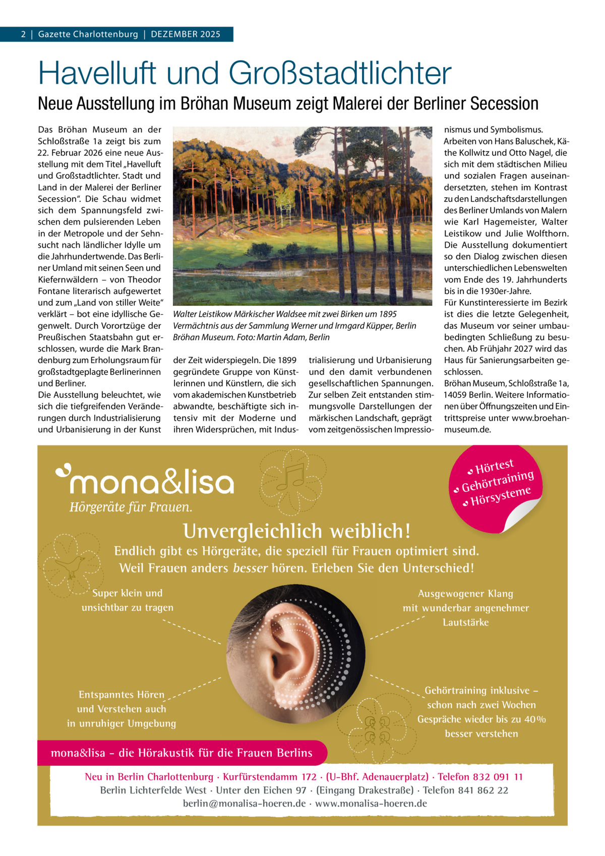2  |  Gazette Charlottenburg  |  Dezember 2025  Havelluft und Großstadtlichter Neue Ausstellung im Bröhan Museum zeigt Malerei der Berliner Secession Das Bröhan Museum an der Schloßstraße  1a zeigt bis zum 22. Februar 2026 eine neue Ausstellung mit dem Titel „Havelluft und Großstadtlichter. Stadt und Land in der Malerei der Berliner Secession“. Die Schau widmet sich dem Spannungsfeld zwischen dem pulsierenden Leben in der Metropole und der Sehnsucht nach ländlicher Idylle um die Jahrhundertwende. Das Berliner Umland mit seinen Seen und Kiefernwäldern – von Theodor Fontane literarisch aufgewertet und zum „Land von stiller Weite“ verklärt – bot eine idyllische Gegenwelt. Durch Vorortzüge der Preußischen Staatsbahn gut erschlossen, wurde die Mark Brandenburg zum Erholungsraum für großstadtgeplagte Berlinerinnen und Berliner. Die Ausstellung beleuchtet, wie sich die tiefgreifenden Veränderungen durch Industrialisierung und Urbanisierung in der Kunst  nismus und Symbolismus. Arbeiten von Hans Baluschek, Käthe Kollwitz und Otto Nagel, die sich mit dem städtischen Milieu und sozialen Fragen auseinandersetzten, stehen im Kontrast zu den Landschaftsdarstellungen des Berliner Umlands von Malern wie Karl Hagemeister, Walter Leistikow und Julie Wolfthorn. Die Ausstellung dokumentiert so den Dialog zwischen diesen unterschiedlichen Lebenswelten vom Ende des 19. Jahrhunderts bis in die 1930er-Jahre. Für Kunstinteressierte im Bezirk ist dies die letzte Gelegenheit, Walter Leistikow Märkischer Waldsee mit zwei Birken um 1895 das Museum vor seiner umbauVermächtnis aus der Sammlung Werner und Irmgard Küpper, Berlin bedingten Schließung zu besuBröhan Museum. Foto: Martin Adam, Berlin chen. Ab Frühjahr 2027 wird das der Zeit widerspiegeln. Die 1899 trialisierung und Urbanisierung Haus für Sanierungsarbeiten gegegründete Gruppe von Künst- und den damit verbundenen schlossen. lerinnen und Künstlern, die sich gesellschaftlichen Spannungen. Bröhan Museum, Schloßstraße 1a, vom akademischen Kunstbetrieb Zur selben Zeit entstanden stim- 14059 Berlin. Weitere Informatioabwandte, beschäftigte sich in- mungsvolle Darstellungen der nen über Öffnungszeiten und Eintensiv mit der Moderne und märkischen Landschaft, geprägt trittspreise unter www.broehanihren Widersprüchen, mit Indus- vom zeitgenössischen Impressio- museum.de.  t Hörtes ng traini Gehör teme s Hörsy  Unvergleichlich weiblich!  Endlich gibt es Hörgeräte, die speziell für Frauen optimiert sind. Weil Frauen anders besser hören. Erleben Sie den Unterschied! Super klein und unsichtbar zu tragen  Entspanntes Hören und Verstehen auch in unruhiger Umgebung  Ausgewogener Klang mit wunderbar angenehmer Lautstärke  Gehörtraining inklusive – schon nach zwei Wochen Gespräche wieder bis zu 40 % besser verstehen  mona&lisa - die Hörakustik für die Frauen Berlins Neu in Berlin Charlottenburg · Kurfürstendamm 172 · (U-Bhf. Adenauerplatz) · Telefon 832 091 11 Berlin Lichterfelde West · Unter den Eichen 97 · (Eingang Drakestraße) · Telefon 841 862 22 berlin@monalisa-hoeren.de · www.monalisa-hoeren.de