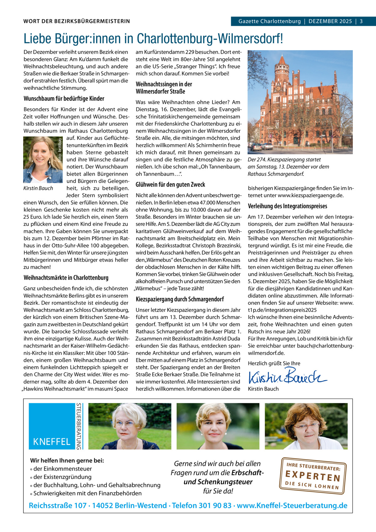 WORT DER BEZIRKSBÜRGERMEISTERIN DAS WORT DER BEZIRKSBÜRGERMEISTERIN  Gazette Charlottenburg  |  DEZEMBEr Gazette Wilmersdorf | Dezember2025  |  3 2025 | 3  Liebe Bürger:innen in Charlottenburg-Wilmersdorf! Der Dezember verleiht unserem Bezirk einen besonderen Glanz: Am Ku’damm funkelt die Weihnachtsbeleuchtung, und auch andere Straßen wie die Berkaer Straße in Schmargendorf erstrahlen festlich. Überall spürt man die weihnachtliche Stimmung.  Wunschbaum für bedürftige Kinder  Foto: britibay  Besonders für Kinder ist der Advent eine Zeit voller Hoffnungen und Wünsche. Deshalb stellen wir auch in diesem Jahr unseren Wunschbaum im rathaus Charlottenburg auf. Kinder aus Geflüchtetenunterkünften im Bezirk haben Sterne gebastelt und ihre Wünsche darauf notiert. Der Wunschbaum bietet allen Bürgerinnen und Bürgern die GelegenKirstin Bauch heit, sich zu beteiligen. Jeder Stern symbolisiert einen Wunsch, den Sie erfüllen können. Die kleinen Geschenke kosten nicht mehr als 25 Euro. Ich lade Sie herzlich ein, einen Stern zu pflücken und einem Kind eine Freude zu machen. Ihre Gaben können Sie unverpackt bis zum 12. Dezember beim Pförtner im rathaus in der Otto-Suhr-Allee 100 abgegeben. Helfen Sie mit, den Winter für unsere jüngsten Mitbürgerinnen und Mitbürger etwas heller zu machen!  am Kurfürstendamm 229 besuchen. Dort entsteht eine Welt im 80er-Jahre Stil angelehnt an die US-Serie „Stranger Things“. Ich freue mich schon darauf. Kommen Sie vorbei!  Weihnachtssingen in der Wilmersdorfer Straße Was wäre Weihnachten ohne Lieder? Am Dienstag, 16.  Dezember, lädt die Evangelische Trinitatiskirchengemeinde gemeinsam mit der Friedenskirche Charlottenburg zu einem Weihnachtssingen in der Wilmersdorfer Straße ein. Alle, die mitsingen möchten, sind herzlich willkommen! Als Schirmherrin freue ich mich darauf, mit Ihnen gemeinsam zu singen und die festliche Atmosphäre zu genießen. Ich übe schon mal: „Oh Tannenbaum, oh Tannenbaum…“.  Glühwein für den guten Zweck  Nicht alle können den Advent unbeschwert genießen. In Berlin leben etwa 47.000 Menschen ohne Wohnung, bis zu 10.000 davon auf der Straße. Besonders im Winter brauchen sie unsere Hilfe. Am 5. Dezember lädt die AG City zum karitativen Glühweinverkauf auf dem Weihnachtsmarkt am Breitscheidplatz ein. Mein Kollege, Bezirksstadtrat Christoph Brzezinski, wird beim Ausschank helfen. Der Erlös geht an den„Wärmebus“ des Deutschen roten Kreuzes der obdachlosen Menschen in der Kälte hilft. Kommen Sie vorbei, trinken Sie Glühwein oder Weihnachtsmärkte in Charlottenburg alkoholfreien Punsch und unterstützen Sie den Ganz unbescheiden finde ich, die schönsten „Wärmebus“ – jede Tasse zählt! Weihnachtsmärkte Berlins gibt es in unserem Kiezspaziergang durch Schmargendorf Bezirk. Der romantischste ist eindeutig der Weihnachtsmarkt am Schloss Charlottenburg, Unser letzter Kiezspaziergang in diesem Jahr der kürzlich von einem Britischen Szene-Ma- führt uns am 13. Dezember durch Schmargazin zum zweitbesten in Deutschland gekürt gendorf. Treffpunkt ist um 14 Uhr vor dem wurde. Die barocke Schlossfassade verleiht rathaus Schmargendorf am Berkaer Platz 1. ihm eine einzigartige Kulisse. Auch der Weih- Zusammen mit Bezirksstadträtin Astrid Duda nachtsmarkt an der Kaiser-Wilhelm-Gedächt- erkunden Sie das rathaus, entdecken spannis-Kirche ist ein Klassiker: Mit über 100 Stän- nende Architektur und erfahren, warum ein den, einem großen Weihnachtsbaum und Eber mitten auf einem Platz in Schmargendorf einem funkelnden Lichtteppich spiegelt er steht. Der Spaziergang endet an der Breiten den Charme der City West wider. Wer es mo- Straße Ecke Berkaer Straße. Die Teilnahme ist derner mag, sollte ab dem 4. Dezember den wie immer kostenfrei. Alle Interessierten sind „Hawkins Weihnachtsmarkt“ im masumi Space herzlich willkommen. Informationen über die  Wir helfen Ihnen gerne bei: ° der Einkommensteuer ° der Existenzgründung ° der Buchhaltung, Lohn- und Gehaltsabrechnung ° Schwierigkeiten mit den Finanzbehörden  Der 274. Kiezspaziergang startet am Samstag, 13. Dezember vor dem Rathaus Schmargendorf. bisherigen Kiezspaziergänge finden Sie im Internet unter www.kiezspaziergaenge.de.  Verleihung des Integrationspreises Am 17. Dezember verleihen wir den Integrationspreis, der zum zwölften Mal herausragendes Engagement für die gesellschaftliche Teilhabe von Menschen mit Migrationshintergrund würdigt. Es ist mir eine Freude, die Preisträgerinnen und Preisträger zu ehren und ihre Arbeit sichtbar zu machen. Sie leisten einen wichtigen Beitrag zu einer offenen und inklusiven Gesellschaft. Noch bis Freitag, 5. Dezember 2025, haben Sie die Möglichkeit für die diesjährigen Kandidatinnen und Kandidaten online abzustimmen. Alle Informationen finden Sie auf unserer Webseite: www. t1p.de/integrationspreis2025 Ich wünsche Ihnen eine besinnliche Adventszeit, frohe Weihnachten und einen guten rutsch ins neue Jahr 2026! Für Ihre Anregungen, Lob und Kritik bin ich für Sie erreichbar unter bauch@charlottenburgwilmersdorf.de. Herzlich grüßt Sie Ihre       Kirstin Bauch  Gerne sind wir auch bei allen Fragen rund um die Erbschaftund Schenkungsteuer für Sie da!  IH RE ST EU ER BE RATE  R:  EXPERTEN  DIE SICH LOHNEN  Reichsstraße 107 · 14052 Berlin-Westend · Telefon 301 90 83 · www.Kneffel-Steuerberatung.de www.gazette-berlin.de