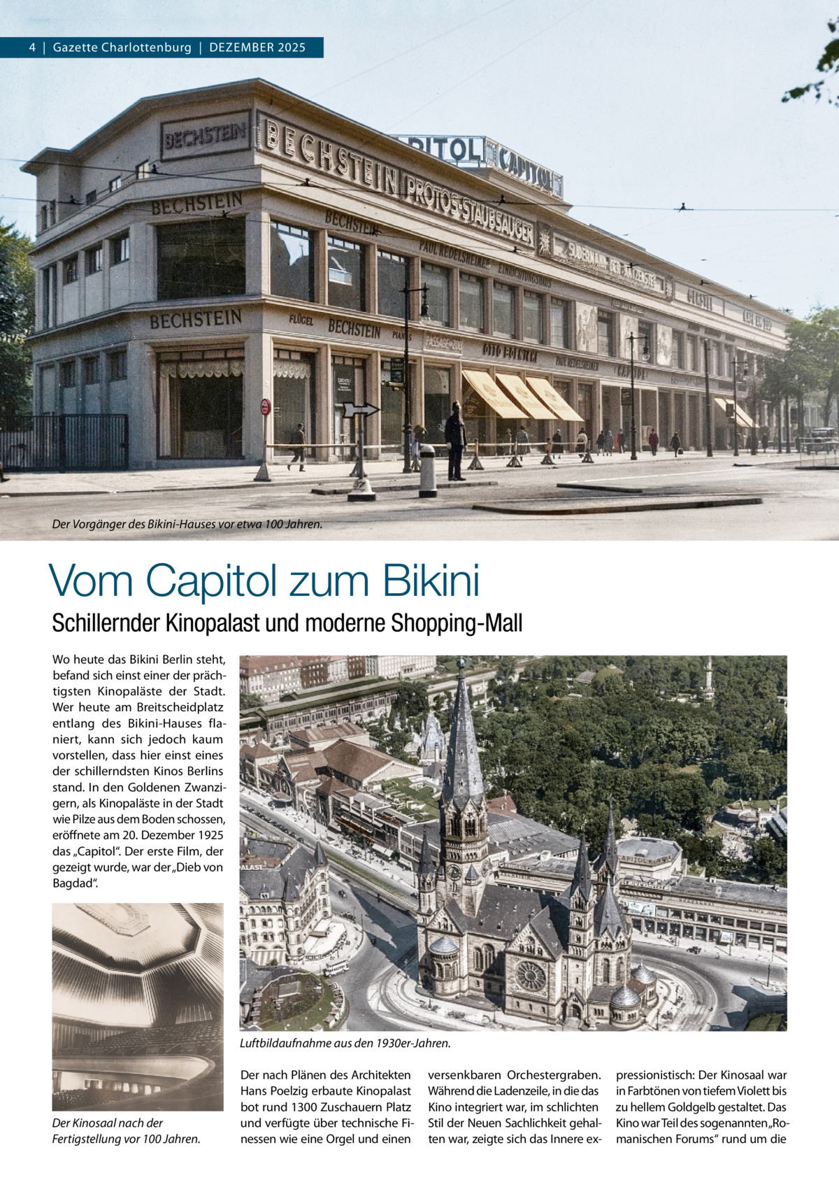 4  |  Gazette Charlottenburg  |  Dezember 2025  Der Vorgänger des Bikini-Hauses vor etwa 100 Jahren.  Vom Capitol zum Bikini Schillernder Kinopalast und moderne Shopping-Mall Wo heute das Bikini Berlin steht, befand sich einst einer der prächtigsten Kinopaläste der Stadt. Wer heute am Breitscheidplatz entlang des Bikini-Hauses flaniert, kann sich jedoch kaum vorstellen, dass hier einst eines der schillerndsten Kinos Berlins stand. In den Goldenen Zwanzigern, als Kinopaläste in der Stadt wie Pilze aus dem Boden schossen, eröffnete am 20. Dezember 1925 das „Capitol“. Der erste Film, der gezeigt wurde, war der „Dieb von Bagdad“.  Luftbildaufnahme aus den 1930er-Jahren.  Der Kinosaal nach der Fertigstellung vor 100 Jahren.  Der nach Plänen des Architekten Hans Poelzig erbaute Kinopalast bot rund 1300 Zuschauern Platz und verfügte über technische Finessen wie eine Orgel und einen  versenkbaren Orchestergraben. Während die Ladenzeile, in die das Kino integriert war, im schlichten Stil der Neuen Sachlichkeit gehalten war, zeigte sich das Innere ex pressionistisch: Der Kinosaal war in Farbtönen von tiefem Violett bis zu hellem Goldgelb gestaltet. Das Kino war Teil des sogenannten„Romanischen Forums“ rund um die