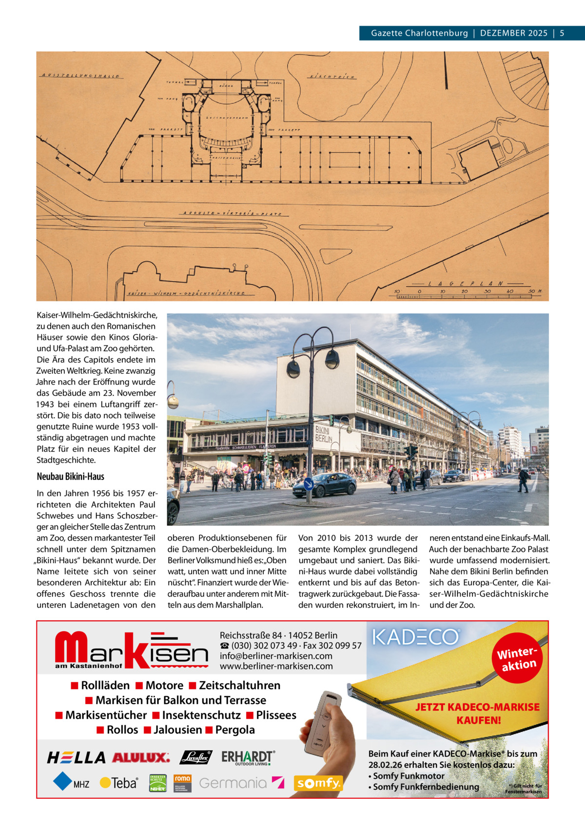 Gazette Charlottenburg  |  DEZEMBEr 2025  |  5  Kaiser-Wilhelm-Gedächtniskirche, zu denen auch den romanischen Häuser sowie den Kinos Gloriaund Ufa-Palast am Zoo gehörten. Die Ära des Capitols endete im Zweiten Weltkrieg. Keine zwanzig Jahre nach der Eröffnung wurde das Gebäude am 23.  November 1943 bei einem Luftangriff zerstört. Die bis dato noch teilweise genutzte ruine wurde 1953 vollständig abgetragen und machte Platz für ein neues Kapitel der Stadtgeschichte.  Neubau Bikini-Haus In den Jahren 1956 bis 1957 errichteten die Architekten Paul Schwebes und Hans Schoszberger an gleicher Stelle das Zentrum am Zoo, dessen markantester Teil schnell unter dem Spitznamen „Bikini-Haus“ bekannt wurde. Der Name leitete sich von seiner besonderen Architektur ab: Ein offenes Geschoss trennte die unteren Ladenetagen von den  oberen Produktionsebenen für die Damen-Oberbekleidung. Im Berliner Volksmund hieß es:„Oben watt, unten watt und inner Mitte nüscht“. Finanziert wurde der Wiederaufbau unter anderem mit Mitteln aus dem Marshallplan.  Markisen  Von 2010 bis 2013 wurde der gesamte Komplex grundlegend umgebaut und saniert. Das Bikini-Haus wurde dabei vollständig entkernt und bis auf das Betontragwerk zurückgebaut. Die Fassaden wurden rekonstruiert, im In Reichsstraße 84 · 14052 Berlin ☎ (030) 302 073 49 · Fax 302 099 57 info@berliner-markisen.com www.berliner-markisen.com  ◾ Rollläden ◾ Motore ◾ Zeitschaltuhren ◾ Markisen für Balkon und Terrasse ◾ Markisentücher ◾ Insektenschutz ◾ Plissees ◾ Rollos ◾ Jalousien ◾ Pergola  neren entstand eine Einkaufs-Mall. Auch der benachbarte Zoo Palast wurde umfassend modernisiert. Nahe dem Bikini Berlin befinden sich das Europa-Center, die Kaiser-Wilhelm-Gedächtniskirche und der Zoo.  Winteraktion JETZT KADECO-MARKISE KAUFEN! Beim Kauf einer KADECO-Markise* bis zum 28.02.26 erhalten Sie kostenlos dazu: • Somfy Funkmotor *) Gilt nicht für • Somfy Funkfernbedienung Fenstermarkisen