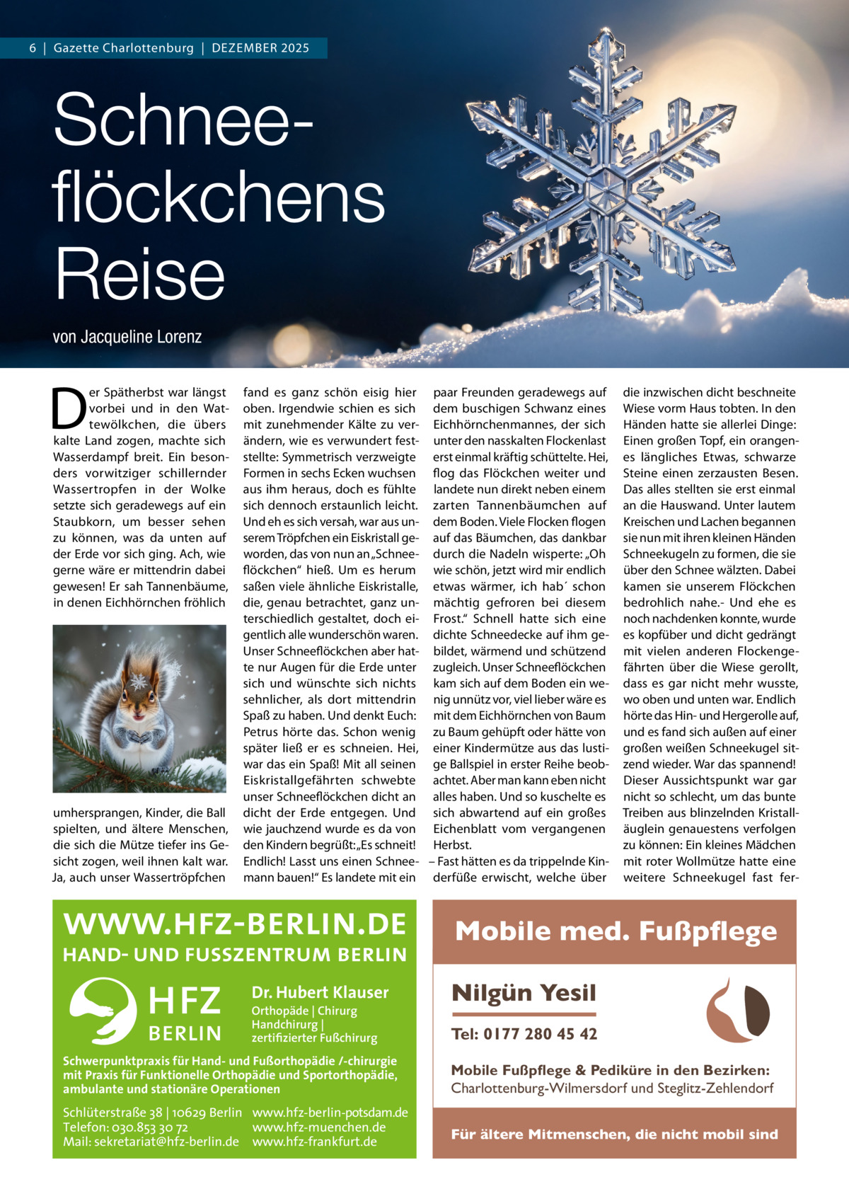 6  |  Gazette Charlottenburg  |  DEZEMBEr 2025  Schneeﬂöckchens Reise von Jacqueline Lorenz  D  er Spätherbst war längst vorbei und in den Wattewölkchen, die übers kalte Land zogen, machte sich Wasserdampf breit. Ein besonders vorwitziger schillernder Wassertropfen in der Wolke setzte sich geradewegs auf ein Staubkorn, um besser sehen zu können, was da unten auf der Erde vor sich ging. Ach, wie gerne wäre er mittendrin dabei gewesen! Er sah Tannenbäume, in denen Eichhörnchen fröhlich  umhersprangen, Kinder, die Ball spielten, und ältere Menschen, die sich die Mütze tiefer ins Gesicht zogen, weil ihnen kalt war. Ja, auch unser Wassertröpfchen  fand es ganz schön eisig hier paar Freunden geradewegs auf oben. Irgendwie schien es sich dem buschigen Schwanz eines mit zunehmender Kälte zu ver- Eichhörnchenmannes, der sich ändern, wie es verwundert fest- unter den nasskalten Flockenlast stellte: Symmetrisch verzweigte erst einmal kräftig schüttelte. Hei, Formen in sechs Ecken wuchsen flog das Flöckchen weiter und aus ihm heraus, doch es fühlte landete nun direkt neben einem sich dennoch erstaunlich leicht. zarten Tannenbäumchen auf Und eh es sich versah, war aus un- dem Boden. Viele Flocken flogen serem Tröpfchen ein Eiskristall ge- auf das Bäumchen, das dankbar worden, das von nun an „Schnee- durch die Nadeln wisperte: „Oh flöckchen“ hieß. Um es herum wie schön, jetzt wird mir endlich saßen viele ähnliche Eiskristalle, etwas wärmer, ich hab´ schon die, genau betrachtet, ganz un- mächtig gefroren bei diesem terschiedlich gestaltet, doch ei- Frost.“ Schnell hatte sich eine gentlich alle wunderschön waren. dichte Schneedecke auf ihm geUnser Schneeflöckchen aber hat- bildet, wärmend und schützend te nur Augen für die Erde unter zugleich. Unser Schneeflöckchen sich und wünschte sich nichts kam sich auf dem Boden ein wesehnlicher, als dort mittendrin nig unnütz vor, viel lieber wäre es Spaß zu haben. Und denkt Euch: mit dem Eichhörnchen von Baum Petrus hörte das. Schon wenig zu Baum gehüpft oder hätte von später ließ er es schneien. Hei, einer Kindermütze aus das lustiwar das ein Spaß! Mit all seinen ge Ballspiel in erster reihe beobEiskristallgefährten schwebte achtet. Aber man kann eben nicht unser Schneeflöckchen dicht an alles haben. Und so kuschelte es dicht der Erde entgegen. Und sich abwartend auf ein großes wie jauchzend wurde es da von Eichenblatt vom vergangenen den Kindern begrüßt: „Es schneit! Herbst. Endlich! Lasst uns einen Schnee- – Fast hätten es da trippelnde Kinmann bauen!“ Es landete mit ein derfüße erwischt, welche über  die inzwischen dicht beschneite Wiese vorm Haus tobten. In den Händen hatte sie allerlei Dinge: Einen großen Topf, ein orangenes längliches Etwas, schwarze Steine einen zerzausten Besen. Das alles stellten sie erst einmal an die Hauswand. Unter lautem Kreischen und Lachen begannen sie nun mit ihren kleinen Händen Schneekugeln zu formen, die sie über den Schnee wälzten. Dabei kamen sie unserem Flöckchen bedrohlich nahe.- Und ehe es noch nachdenken konnte, wurde es kopfüber und dicht gedrängt mit vielen anderen Flockengefährten über die Wiese gerollt, dass es gar nicht mehr wusste, wo oben und unten war. Endlich hörte das Hin- und Hergerolle auf, und es fand sich außen auf einer großen weißen Schneekugel sitzend wieder. War das spannend! Dieser Aussichtspunkt war gar nicht so schlecht, um das bunte Treiben aus blinzelnden Kristalläuglein genauestens verfolgen zu können: Ein kleines Mädchen mit roter Wollmütze hatte eine weitere Schneekugel fast fer Mobile med. Fußpflege Dr. Hubert Klauser Orthopäde | Chirurg Handchirurg | zertifizierter Fußchirurg  Schwerpunktpraxis für Hand- und Fußorthopädie /-chirurgie mit Praxis für Funktionelle Orthopädie und Sportorthopädie, ambulante und stationäre Operationen  Schlüterstraße 38 | 10629 Berlin www.hfz-berlin-potsdam.de Telefon: 030.853 30 72 www.hfz-muenchen.de Mail: sekretariat@hfz-berlin.de www.hfz-frankfurt.de  Nilgün Yesil Tel: 0177 280 45 42 Mobile Fußpflege & Pediküre in den Bezirken: Charlottenburg-Wilmersdorf und Steglitz-Zehlendorf Für ältere Mitmenschen, die nicht mobil sind