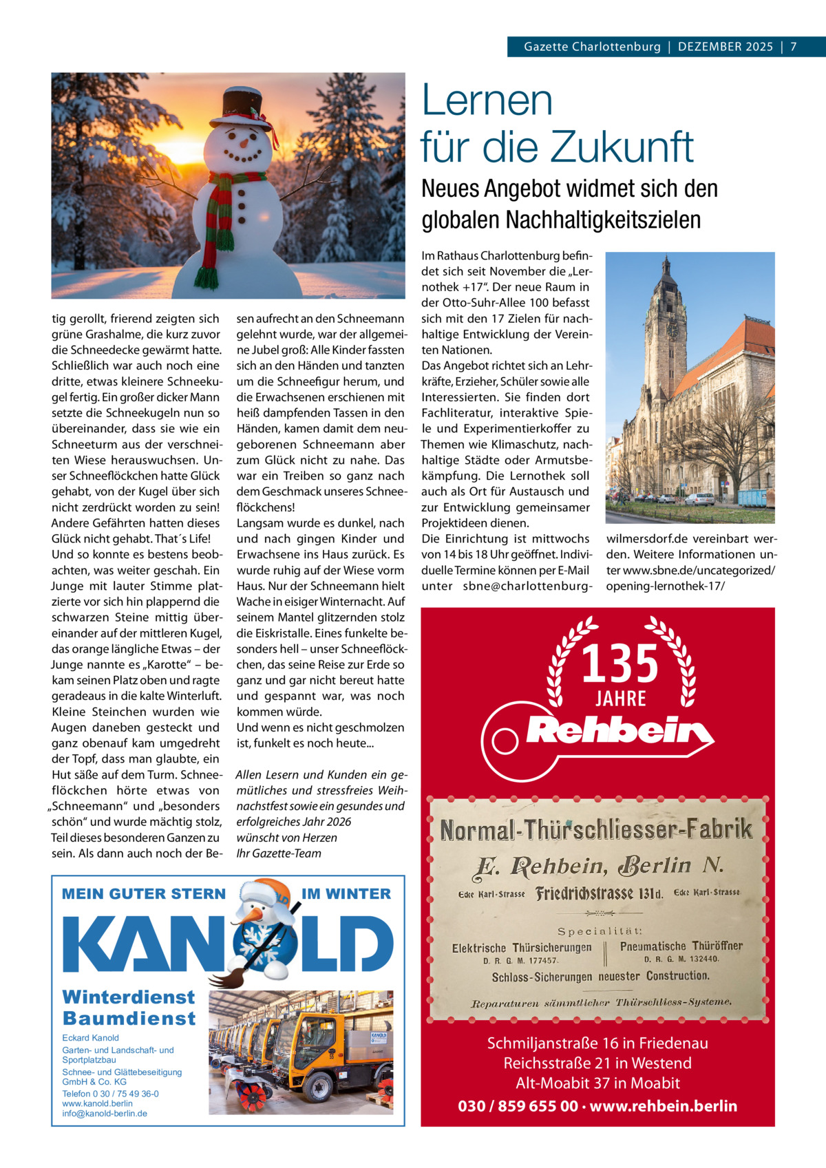Gazette Charlottenburg  |  DEZEMBEr 2025  |  7  Lernen für die Zukunft Neues Angebot widmet sich den globalen Nachhaltigkeitszielen  tig gerollt, frierend zeigten sich grüne Grashalme, die kurz zuvor die Schneedecke gewärmt hatte. Schließlich war auch noch eine dritte, etwas kleinere Schneekugel fertig. Ein großer dicker Mann setzte die Schneekugeln nun so übereinander, dass sie wie ein Schneeturm aus der verschneiten Wiese herauswuchsen. Unser Schneeflöckchen hatte Glück gehabt, von der Kugel über sich nicht zerdrückt worden zu sein! Andere Gefährten hatten dieses Glück nicht gehabt. That´s Life! Und so konnte es bestens beobachten, was weiter geschah. Ein Junge mit lauter Stimme platzierte vor sich hin plappernd die schwarzen Steine mittig übereinander auf der mittleren Kugel, das orange längliche Etwas – der Junge nannte es „Karotte“ – bekam seinen Platz oben und ragte geradeaus in die kalte Winterluft. Kleine Steinchen wurden wie Augen daneben gesteckt und ganz obenauf kam umgedreht der Topf, dass man glaubte, ein Hut säße auf dem Turm. Schneeflöckchen hörte etwas von „Schneemann“ und „besonders schön“ und wurde mächtig stolz, Teil dieses besonderen Ganzen zu sein. Als dann auch noch der Be MEIN GUTER STERN  sen aufrecht an den Schneemann gelehnt wurde, war der allgemeine Jubel groß: Alle Kinder fassten sich an den Händen und tanzten um die Schneefigur herum, und die Erwachsenen erschienen mit heiß dampfenden Tassen in den Händen, kamen damit dem neugeborenen Schneemann aber zum Glück nicht zu nahe. Das war ein Treiben so ganz nach dem Geschmack unseres Schneeflöckchens! Langsam wurde es dunkel, nach und nach gingen Kinder und Erwachsene ins Haus zurück. Es wurde ruhig auf der Wiese vorm Haus. Nur der Schneemann hielt Wache in eisiger Winternacht. Auf seinem Mantel glitzernden stolz die Eiskristalle. Eines funkelte besonders hell – unser Schneeflöckchen, das seine reise zur Erde so ganz und gar nicht bereut hatte und gespannt war, was noch kommen würde. Und wenn es nicht geschmolzen ist, funkelt es noch heute...  Im rathaus Charlottenburg befindet sich seit November die „Lernothek +17“. Der neue raum in der Otto-Suhr-Allee 100 befasst sich mit den 17 Zielen für nachhaltige Entwicklung der Vereinten Nationen. Das Angebot richtet sich an Lehrkräfte, Erzieher, Schüler sowie alle Interessierten. Sie finden dort Fachliteratur, interaktive Spiele und Experimentierkoffer zu Themen wie Klimaschutz, nachhaltige Städte oder Armutsbekämpfung. Die Lernothek soll auch als Ort für Austausch und zur Entwicklung gemeinsamer Projektideen dienen. Die Einrichtung ist mittwochs von 14 bis 18 Uhr geöffnet. Individuelle Termine können per E-Mail unter sbne@charlottenburg wilmersdorf.de vereinbart werden. Weitere Informationen unter www.sbne.de/uncategorized/ opening-lernothek-17/  Allen Lesern und Kunden ein gemütliches und stressfreies Weihnachstfest sowie ein gesundes und erfolgreiches Jahr 2026 wünscht von Herzen Ihr Gazette-Team  IM WINTER  Winterdienst Baumdienst Eckard Kanold Garten- und Landschaft- und Sportplatzbau Schnee- und Glättebeseitigung GmbH & Co. KG Telefon 0 30 / 75 49 36-0 www.kanold.berlin info@kanold-berlin.de  Schmiljanstraße 16 in Friedenau Reichsstraße 21 in Westend Alt-Moabit 37 in Moabit 030 / 859 655 00 · www.rehbein.berlin