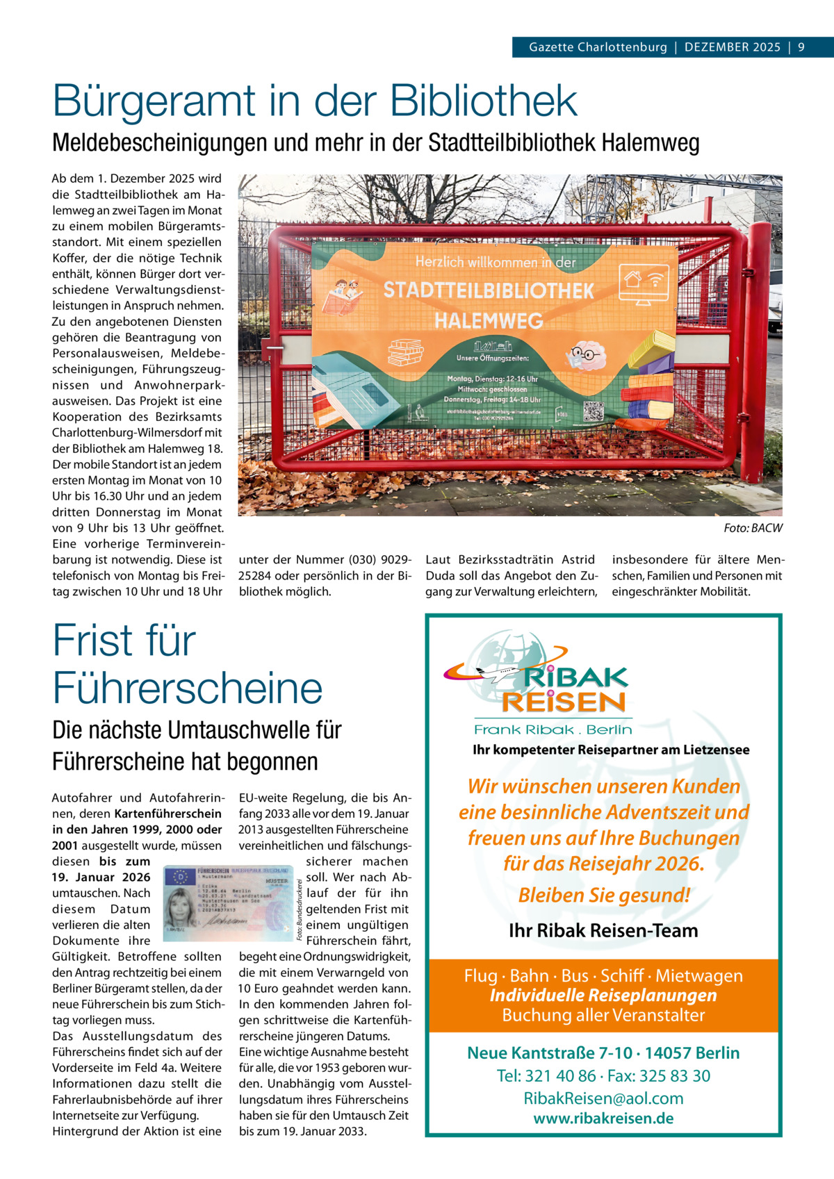 Gazette Charlottenburg  |  DEZEMBEr 2025  |  9  Bürgeramt in der Bibliothek Meldebescheinigungen und mehr in der Stadtteilbibliothek Halemweg Ab dem 1. Dezember 2025 wird die Stadtteilbibliothek am Halemweg an zwei Tagen im Monat zu einem mobilen Bürgeramtsstandort. Mit einem speziellen Koffer, der die nötige Technik enthält, können Bürger dort verschiedene Verwaltungsdienstleistungen in Anspruch nehmen. Zu den angebotenen Diensten gehören die Beantragung von Personalausweisen, Meldebescheinigungen, Führungszeugnissen und Anwohnerparkausweisen. Das Projekt ist eine Kooperation des Bezirksamts Charlottenburg-Wilmersdorf mit der Bibliothek am Halemweg 18. Der mobile Standort ist an jedem ersten Montag im Monat von 10 Uhr bis 16.30 Uhr und an jedem dritten Donnerstag im Monat von 9 Uhr bis 13 Uhr geöffnet. Eine vorherige Terminvereinbarung ist notwendig. Diese ist telefonisch von Montag bis Freitag zwischen 10 Uhr und 18 Uhr  Foto: BACW unter der Nummer (030) 902925284 oder persönlich in der Bibliothek möglich.  Laut Bezirksstadträtin Astrid Duda soll das Angebot den Zugang zur Verwaltung erleichtern,  insbesondere für ältere Menschen, Familien und Personen mit eingeschränkter Mobilität.  Frist für Führerscheine Die nächste Umtauschwelle für Führerscheine hat begonnen  Foto: Bundesdruckerei  Autofahrer und Autofahrerin- EU-weite regelung, die bis Annen, deren Kartenführerschein fang 2033 alle vor dem 19. Januar in den Jahren 1999, 2000 oder 2013 ausgestellten Führerscheine 2001 ausgestellt wurde, müssen vereinheitlichen und fälschungsdiesen bis zum sicherer machen 19.  Januar 2026 soll. Wer nach Abumtauschen. Nach lauf der für ihn diesem Datum geltenden Frist mit verlieren die alten einem ungültigen Dokumente ihre Führerschein fährt, Gültigkeit. Betroffene sollten begeht eine Ordnungswidrigkeit, den Antrag rechtzeitig bei einem die mit einem Verwarngeld von Berliner Bürgeramt stellen, da der 10 Euro geahndet werden kann. neue Führerschein bis zum Stich- In den kommenden Jahren foltag vorliegen muss. gen schrittweise die KartenfühDas Ausstellungsdatum des rerscheine jüngeren Datums. Führerscheins findet sich auf der Eine wichtige Ausnahme besteht Vorderseite im Feld 4a. Weitere für alle, die vor 1953 geboren wurInformationen dazu stellt die den. Unabhängig vom AusstelFahrerlaubnisbehörde auf ihrer lungsdatum ihres Führerscheins Internetseite zur Verfügung. haben sie für den Umtausch Zeit Hintergrund der Aktion ist eine bis zum 19. Januar 2033.  Ihr kompetenter Reisepartner am Lietzensee  Wir wünschen unseren Kunden eine besinnliche Adventszeit und freuen uns auf Ihre Buchungen für das Reisejahr 2026. Bleiben Sie gesund! Ihr Ribak Reisen-Team Flug · Bahn · Bus · Schiff · Mietwagen Individuelle Reiseplanungen Buchung aller Veranstalter Neue Kantstraße 7-10 · 14057 Berlin Tel: 321 40 86 · Fax: 325 83 30 RibakReisen@aol.com www.ribakreisen.de