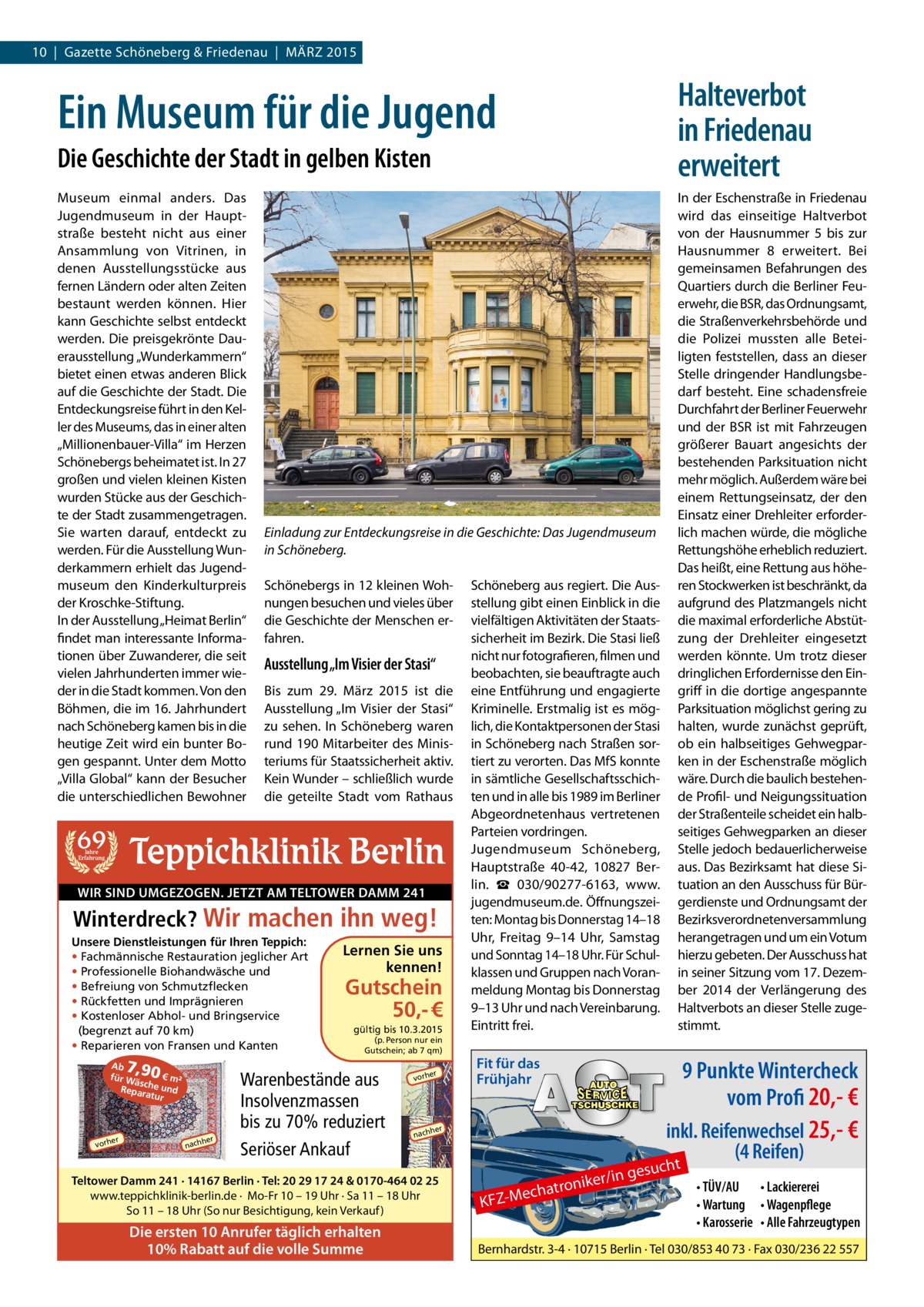 10 | Gazette Schöneberg & Friedenau | MÄRZ 2015  Halteverbot in Friedenau erweitert  Ein Museum für die Jugend Die Geschichte der Stadt in gelben Kisten Museum einmal anders. Das Jugendmuseum in der Hauptstraße besteht nicht aus einer Ansammlung von Vitrinen, in denen Ausstellungsstücke aus fernen Ländern oder alten Zeiten bestaunt werden können. Hier kann Geschichte selbst entdeckt werden. Die preisgekrönte Dauerausstellung „Wunderkammern“ bietet einen etwas anderen Blick auf die Geschichte der Stadt. Die Entdeckungsreise führt in den Keller des Museums, das in einer alten „Millionenbauer-Villa“ im Herzen Schönebergs beheimatet ist. In 27 großen und vielen kleinen Kisten wurden Stücke aus der Geschichte der Stadt zusammengetragen. Sie warten darauf, entdeckt zu werden. Für die Ausstellung Wunderkammern erhielt das Jugendmuseum den Kinderkulturpreis der Kroschke-Stiftung. In der Ausstellung „Heimat Berlin“ findet man interessante Informationen über Zuwanderer, die seit vielen Jahrhunderten immer wieder in die Stadt kommen. Von den Böhmen, die im 16. Jahrhundert nach Schöneberg kamen bis in die heutige Zeit wird ein bunter Bogen gespannt. Unter dem Motto „Villa Global“ kann der Besucher die unterschiedlichen Bewohner  In der Eschenstraße in Friedenau wird das einseitige Haltverbot von der Hausnummer 5 bis zur Hausnummer 8 erweitert. Bei gemeinsamen Befahrungen des Quartiers durch die Berliner Feuerwehr, die BSR, das Ordnungsamt, die Straßenverkehrsbehörde und die Polizei mussten alle Beteiligten feststellen, dass an dieser Stelle dringender Handlungsbedarf besteht. Eine schadensfreie Durchfahrt der Berliner Feuerwehr und der BSR ist mit Fahrzeugen größerer Bauart angesichts der bestehenden Parksituation nicht mehr möglich. Außerdem wäre bei einem Rettungseinsatz, der den Einsatz einer Drehleiter erforderEinladung zur Entdeckungsreise in die Geschichte: Das Jugendmuseum lich machen würde, die mögliche Rettungshöhe erheblich reduziert. in Schöneberg. Das heißt, eine Rettung aus höheSchönebergs in 12 kleinen Woh- Schöneberg aus regiert. Die Aus- ren Stockwerken ist beschränkt, da nungen besuchen und vieles über stellung gibt einen Einblick in die aufgrund des Platzmangels nicht die Geschichte der Menschen er- vielfältigen Aktivitäten der Staats- die maximal erforderliche Abstütsicherheit im Bezirk. Die Stasi ließ zung der Drehleiter eingesetzt fahren. nicht nur fotografieren, filmen und werden könnte. Um trotz dieser Ausstellung „Im Visier der Stasi“ beobachten, sie beauftragte auch dringlichen Erfordernisse den EinBis zum 29. März 2015 ist die eine Entführung und engagierte griff in die dortige angespannte Ausstellung „Im Visier der Stasi“ Kriminelle. Erstmalig ist es mög- Parksituation möglichst gering zu zu sehen. In Schöneberg waren lich, die Kontaktpersonen der Stasi halten, wurde zunächst geprüft, rund 190 Mitarbeiter des Minis- in Schöneberg nach Straßen sor- ob ein halbseitiges Gehwegparteriums für Staatssicherheit aktiv. tiert zu verorten. Das MfS konnte ken in der Eschenstraße möglich Kein Wunder – schließlich wurde in sämtliche Gesellschaftsschich- wäre. Durch die baulich bestehendie geteilte Stadt vom Rathaus ten und in alle bis 1989 im Berliner de Profil- und Neigungssituation Abgeordnetenhaus vertretenen der Straßenteile scheidet ein halbParteien vordringen. seitiges Gehwegparken an dieser Jugendmuseum Schöneberg, Stelle jedoch bedauerlicherweise Jahre Erfahrung Hauptstraße 40-42, 10827 Ber- aus. Das Bezirksamt hat diese Silin. ☎  030/90277-6163, www.­ tuation an den Ausschuss für BürWIR SIND UMGEZOGEN. JETZT AM TELTOWER DAMM 241 jugendmuseum.de. Öffnungszei- gerdienste und Ordnungsamt der ten: Montag bis Donnerstag 14–18 Bezirksverordnetenversammlung Winterdreck? Uhr, Freitag 9–14  Uhr, Samstag herangetragen und um ein Votum Unsere Dienstleistungen für Ihren Teppich: Lernen Sie uns und Sonntag 14–18 Uhr. Für Schul- hierzu gebeten. Der Ausschuss hat • Fachmännische Restauration jeglicher Art kennen! • Professionelle Biohandwäsche und klassen und Gruppen nach Voran- in seiner Sitzung vom 17. Dezem• Befreiung von Schmutzflecken Gutschein meldung Montag bis Donnerstag ber 2014 der Verlängerung des • Rückfetten und Imprägnieren 9–13 Uhr und nach Vereinbarung. Haltverbots an dieser Stelle zuge€ 50,• Kostenloser Abhol- und Bringservice stimmt. Eintritt frei. gültig bis 10.3.2015 (begrenzt auf 70 km)  69  Teppichklinik Berlin Wir machen ihn weg!  • Reparieren von Fransen und Kanten  7,90  Ab € m² für W äsc Reparahe und tur  er  vorh  her  nach  (p. Person nur ein Gutschein; ab 7 qm)  Warenbestände aus Insolvenzmassen bis zu 70% reduziert Seriöser Ankauf  er  vorh  9 Punkte Wintercheck vom Profi 20,- €  her  nach  Teltower Damm 241 · 14167 Berlin · Tel: 20 29 17 24 & 0170-464 02 25 www.teppichklinik-berlin.de · Mo-Fr 10 – 19 Uhr · Sa 11 – 18 Uhr So 11 – 18 Uhr (So nur Besichtigung, kein Verkauf )  Die ersten 10 Anrufer täglich erhalten 10% Rabatt auf die volle Summe  Fit für das Frühjahr  uch  /in ges  r tronike Mecha  KFZ inkl. Reifenwechsel 25,- € (4 Reifen) t • TÜV/AU • Lackiererei • Wartung • Wagenpflege • Karosserie • Alle Fahrzeugtypen  Bernhardstr. 3-4 · 10715 Berlin · Tel 030/853 40 73 · Fax 030/236 22 557