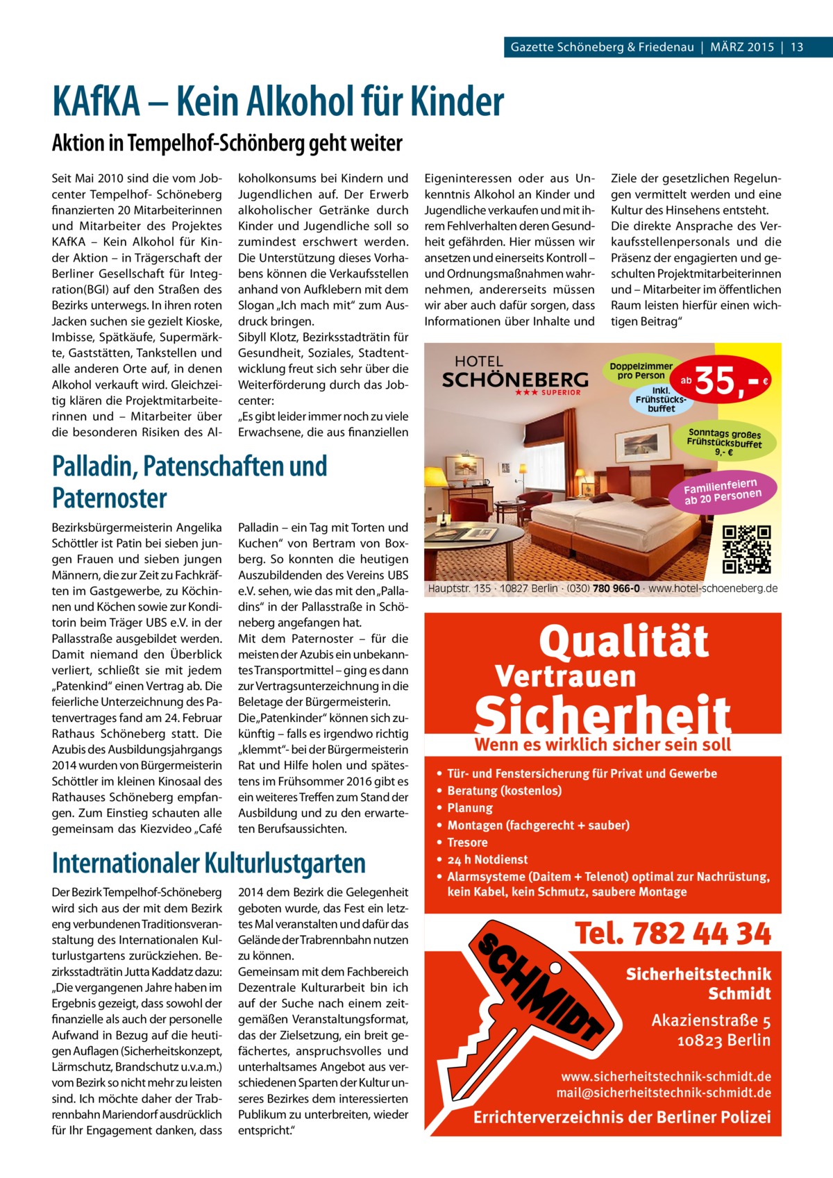 Gazette Schöneberg & Friedenau | MÄRZ 2015 | 13  KAfKA – Kein Alkohol für Kinder Aktion in Tempelhof-Schönberg geht weiter Seit Mai 2010 sind die vom Jobcenter Tempelhof- Schöneberg finanzierten 20 Mitarbeiterinnen und Mitarbeiter des Projektes KAfKA – Kein Alkohol für Kinder Aktion – in Trägerschaft der Berliner Gesellschaft für Integration(BGI) auf den Straßen des Bezirks unterwegs. In ihren roten Jacken suchen sie gezielt Kioske, Imbisse, Spätkäufe, Supermärkte, Gaststätten, Tankstellen und alle anderen Orte auf, in denen Alkohol verkauft wird. Gleichzeitig klären die Projektmitarbeiterinnen und – Mitarbeiter über die besonderen Risiken des Al koholkonsums bei Kindern und Jugendlichen auf. Der Erwerb alkoholischer Getränke durch Kinder und Jugendliche soll so zumindest erschwert werden. Die Unterstützung dieses Vorhabens können die Verkaufsstellen anhand von Aufklebern mit dem Slogan „Ich mach mit“ zum Ausdruck bringen. Sibyll Klotz, Bezirksstadträtin für Gesundheit, Soziales, Stadtentwicklung freut sich sehr über die Weiterförderung durch das Jobcenter: „Es gibt leider immer noch zu viele Erwachsene, die aus finanziellen  Eigeninteressen oder aus Unkenntnis Alkohol an Kinder und Jugendliche verkaufen und mit ihrem Fehlverhalten deren Gesundheit gefährden. Hier müssen wir ansetzen und einerseits Kontroll – und Ordnungsmaßnahmen wahrnehmen, andererseits müssen wir aber auch dafür sorgen, dass Informationen über Inhalte und  Doppelzimmer pro Person ★★★ SUPERIOR  Palladin – ein Tag mit Torten und Kuchen“ von Bertram von Boxberg. So konnten die heutigen Auszubildenden des Vereins UBS e.V. sehen, wie das mit den „Palladins“ in der Pallasstraße in Schöneberg angefangen hat. Mit dem Paternoster – für die meisten der Azubis ein unbekanntes Transportmittel – ging es dann zur Vertragsunterzeichnung in die Beletage der Bürgermeisterin. Die „Patenkinder“ können sich zukünftig – falls es irgendwo richtig „klemmt“- bei der Bürgermeisterin Rat und Hilfe holen und spätestens im Frühsommer 2016 gibt es ein weiteres Treffen zum Stand der Ausbildung und zu den erwarteten Berufsaussichten.  Internationaler Kulturlustgarten Der Bezirk Tempelhof-Schöneberg wird sich aus der mit dem Bezirk eng verbundenen Traditionsveranstaltung des Internationalen Kulturlustgartens zurückziehen. Bezirksstadträtin Jutta Kaddatz dazu: „Die vergangenen Jahre haben im Ergebnis gezeigt, dass sowohl der finanzielle als auch der personelle Aufwand in Bezug auf die heutigen Auflagen (Sicherheitskonzept, Lärmschutz, Brandschutz u.v.a.m.) vom Bezirk so nicht mehr zu leisten sind. Ich möchte daher der Trabrennbahn Mariendorf ausdrücklich für Ihr Engagement danken, dass  2014 dem Bezirk die Gelegenheit geboten wurde, das Fest ein letztes Mal veranstalten und dafür das Gelände der Trabrennbahn nutzen zu können. Gemeinsam mit dem Fachbereich Dezentrale Kulturarbeit bin ich auf der Suche nach einem zeitgemäßen Veranstaltungsformat, das der Zielsetzung, ein breit gefächertes, anspruchsvolles und unterhaltsames Angebot aus verschiedenen Sparten der Kultur unseres Bezirkes dem interessierten Publikum zu unterbreiten, wieder entspricht.“  ab Inkl. Frühstücksbuffet  35, €  Sonntags großes Frühstücksbuffet 9,- €  Palladin, Patenschaften und Paternoster Bezirksbürgermeisterin Angelika Schöttler ist Patin bei sieben jungen Frauen und sieben jungen Männern, die zur Zeit zu Fachkräften im Gastgewerbe, zu Köchinnen und Köchen sowie zur Konditorin beim Träger UBS e.V. in der Pallasstraße ausgebildet werden. Damit niemand den Überblick verliert, schließt sie mit jedem „Patenkind“ einen Vertrag ab. Die feierliche Unterzeichnung des Patenvertrages fand am 24. Februar Rathaus Schöneberg statt. Die Azubis des Ausbildungsjahrgangs 2014 wurden von Bürgermeisterin Schöttler im kleinen Kinosaal des Rathauses Schöneberg empfangen. Zum Einstieg schauten alle gemeinsam das Kiezvideo „Café  Ziele der gesetzlichen Regelungen vermittelt werden und eine Kultur des Hinsehens entsteht. Die direkte Ansprache des Verkaufsstellenpersonals und die Präsenz der engagierten und geschulten Projektmitarbeiterinnen und – Mitarbeiter im öffentlichen Raum leisten hierfür einen wichtigen Beitrag“  iern Familienfe nen so er P 20 ab  Hauptstr. 135 · 10827 Berlin · (030) 780 966-0 · www.hotel-schoeneberg.de  Wenn es wirklich sicher sein soll • • • • • • •  Tür- und Fenstersicherung für Privat und Gewerbe Beratung (kostenlos) Planung Montagen (fachgerecht + sauber) Tresore 24 h Notdienst Alarmsysteme (Daitem + Telenot) optimal zur Nachrüstung, kein Kabel, kein Schmutz, saubere Montage  Tel. 782 44 34 Sicherheitstechnik Schmidt Akazienstraße 5 10823 Berlin www.sicherheitstechnik-schmidt.de mail@sicherheitstechnik-schmidt.de  Errichterverzeichnis der Berliner Polizei