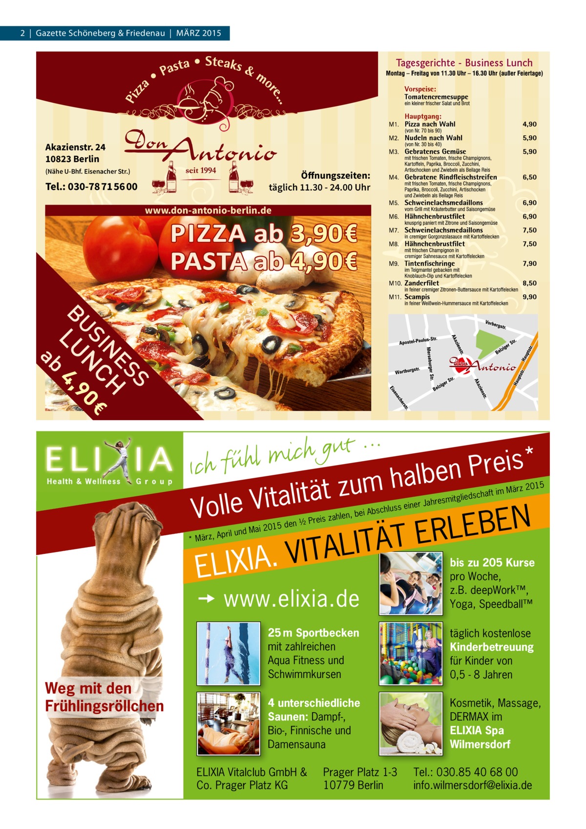 2 | Gazette Schöneberg & Friedenau | MÄRZ 2015  Akazienstr. 24 10823 Berlin (Nähe U-Bhf. Eisenacher Str.)  Öffnungszeiten: täglich 11.30 - 24.00 Uhr  Tel.: 030-78 71 56 00  www.don-antonio-berlin.de  t ä t i l a t i V olle  V  * s i e r P n e b l a h m u z ss einer  Jahre  schaft smitglied  im März  2015  N E B E L R E T Ä T I L A T I V . A I X I EL  Weg mit den Frühlingsröllchen  15 den  d Mai 20  April un * März,  i Abschlu  len, be reis zah  ½P   www.elixia.de  bis zu 205 Kurse pro Woche, z.B. deepWork™, Yoga, Speedball Speedball™  25 m Sportbecken mit zahlreichen Aqua Fitness und Schwimmkursen  täglich kostenlose Kinderbetreuung für Kinder von 0,5 - 8 Jahren  4 unterschiedliche Saunen: Dampf-, Bio-, Finnische und Damensauna  Kosmetik, Massage, DERMAX im ELIXIA Spa Wilmersdorf  ELIXIA Vitalclub GmbH & Co. Prager Platz KG  Prager Platz 1-3 10779 Berlin  Tel.: 030.85 40 68 00 info.wilmersdorf@elixia.de