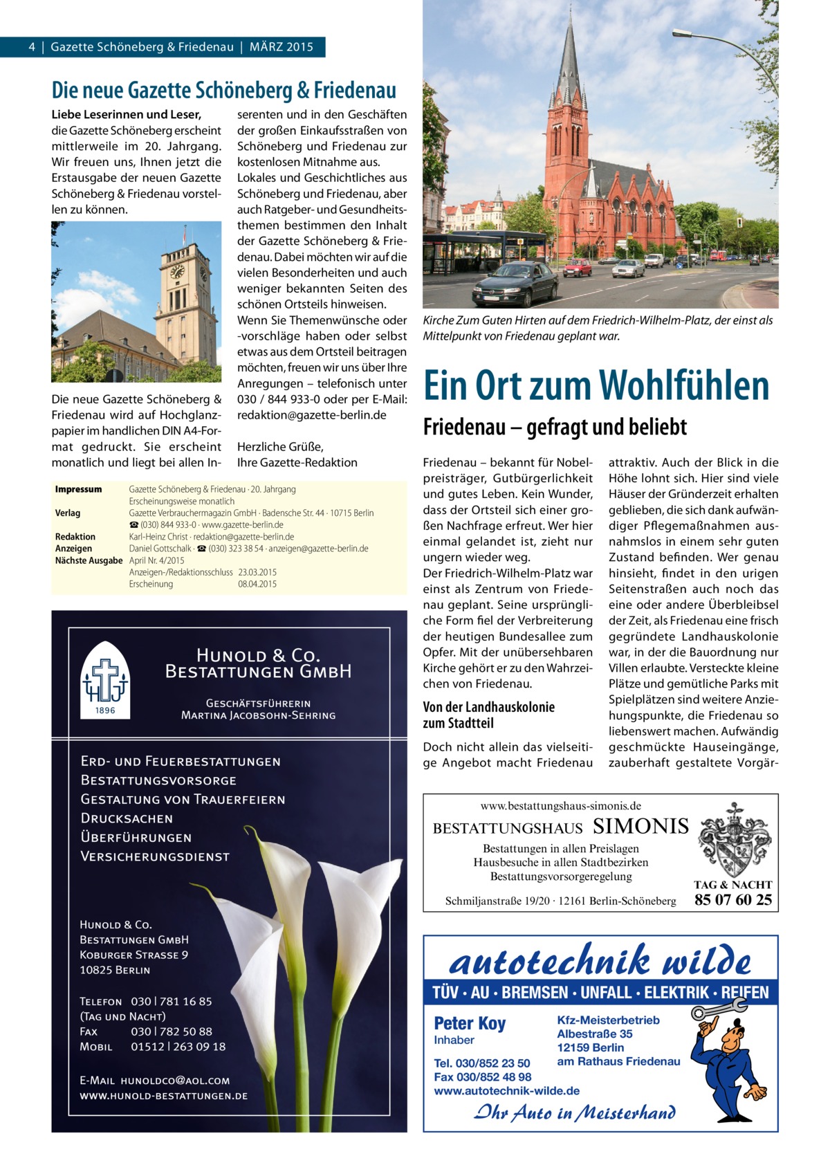 4 | Gazette Schöneberg & Friedenau | MÄRZ 2015  Die neue Gazette Schöneberg & Friedenau Liebe Leserinnen und Leser, die Gazette Schöneberg erscheint mittlerweile im 20. Jahrgang. Wir freuen uns, Ihnen jetzt die Erstausgabe der neuen Gazette Schöneberg & Friedenau vorstellen zu können.  Die neue Gazette Schöneberg & Friedenau wird auf Hochglanzpapier im handlichen DIN A4-Format gedruckt. Sie erscheint monatlich und liegt bei allen InImpressum	  serenten und in den Geschäften der großen Einkaufsstraßen von Schöneberg und Friedenau zur kostenlosen Mitnahme aus. Lokales und Geschichtliches aus Schöneberg und Friedenau, aber auch Ratgeber- und Gesundheitsthemen bestimmen den Inhalt der Gazette Schöneberg & Friedenau. Dabei möchten wir auf die vielen Besonderheiten und auch weniger bekannten Seiten des schönen Ortsteils hinweisen. Wenn Sie Themenwünsche oder -vorschläge haben oder selbst etwas aus dem Ortsteil beitragen möchten, freuen wir uns über Ihre Anregungen – telefonisch unter 030 / 844 933-0 oder per E-Mail: redaktion@gazette-berlin.de Herzliche Grüße, Ihre Gazette-Redaktion  Gazette Schöneberg & Friedenau · 20. Jahrgang Erscheinungsweise monatlich Verlag	 Gazette Verbrauchermagazin GmbH · Badensche Str. 44 · 10715 Berlin ☎ (030) 844 933-0 · www.gazette-berlin.de Redaktion	 Karl-Heinz Christ · redaktion@gazette-berlin.de Anzeigen	 Daniel Gottschalk · ☎ (030) 323 38 54 · anzeigen@gazette-berlin.de Nächste Ausgabe	 April Nr. 4/2015 Anzeigen-/Redaktionsschluss	23.03.2015 Erscheinung	08.04.2015  Kirche Zum Guten Hirten auf dem Friedrich-Wilhelm-Platz, der einst als Mittelpunkt von Friedenau geplant war.  Ein Ort zum Wohlfühlen Friedenau – gefragt und beliebt Friedenau – bekannt für Nobelpreisträger, Gutbürgerlichkeit und gutes Leben. Kein Wunder, dass der Ortsteil sich einer großen Nachfrage erfreut. Wer hier einmal gelandet ist, zieht nur ungern wieder weg. Der Friedrich-Wilhelm-Platz war einst als Zentrum von Friedenau geplant. Seine ursprüngliche Form fiel der Verbreiterung der heutigen Bundesallee zum Opfer. Mit der unübersehbaren Kirche gehört er zu den Wahrzeichen von Friedenau.  Von der Landhauskolonie zum Stadtteil Doch nicht allein das vielseitige Angebot macht Friedenau  attraktiv. Auch der Blick in die Höhe lohnt sich. Hier sind viele Häuser der Gründerzeit erhalten geblieben, die sich dank aufwändiger Pflegemaßnahmen ausnahmslos in einem sehr guten Zustand befinden. Wer genau hinsieht, findet in den urigen Seitenstraßen auch noch das eine oder andere Überbleibsel der Zeit, als Friedenau eine frisch gegründete Landhauskolonie war, in der die Bauordnung nur Villen erlaubte. Versteckte kleine Plätze und gemütliche Parks mit Spielplätzen sind weitere Anziehungspunkte, die Friedenau so liebenswert machen. Aufwändig geschmückte Hauseingänge, zauberhaft gestaltete Vorgär www.bestattungshaus-simonis.de  BESTATTUNGSHAUS  SIMONIS  Bestattungen in allen Preislagen Hausbesuche in allen Stadtbezirken Bestattungsvorsorgeregelung Schmiljanstraße 19/20 · 12161 Berlin-Schöneberg  TAG & NACHT  85 07 60 25  TÜV · AU · BREMSEN · UNFALL · ELEKTRIK · REIFEN  Peter Koy Inhaber  Kfz-Meisterbetrieb Albestraße 35 12159 Berlin am Rathaus Friedenau  Tel. 030/852 23 50 Fax 030/852 48 98 www.autotechnik-wilde.de  Ihr Auto in Meisterhand